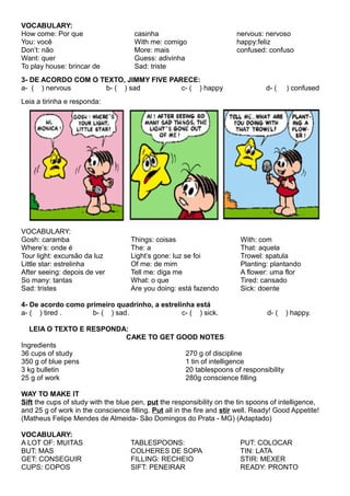 VOCABULARY:
How come: Por que
You: você
Don’t: não
Want: quer
To play house: brincar de
casinha
With me: comigo
More: mais
Guess: adivinha
Sad: triste
nervous: nervoso
happy:feliz
confused: confuso
3- DE ACORDO COM O TEXTO, JIMMY FIVE PARECE:
a- ( ) nervous b- ( ) sad c- ( ) happy d- ( ) confused
Leia a tirinha e responda:
VOCABULARY:
Gosh: caramba
Where’s: onde é
Tour light: excursão da luz
Little star: estrelinha
After seeing: depois de ver
So many: tantas
Sad: tristes
Things: coisas
The: a
Light’s gone: luz se foi
Of me: de mim
Tell me: diga me
What: o que
Are you doing: está fazendo
With: com
That: aquela
Trowel: spatula
Planting: plantando
A flower: uma flor
Tired: cansado
Sick: doente
4- De acordo como primeiro quadrinho, a estrelinha está
a- ( ) tired . b- ( ) sad. c- ( ) sick. d- ( ) happy.
LEIA O TEXTO E RESPONDA:
CAKE TO GET GOOD NOTES
Ingredients
36 cups of study
350 g of blue pens
3 kg bulletin
25 g of work
270 g of discipline
1 tin of intelligence
20 tablespoons of responsibility
280g conscience filling
WAY TO MAKE IT
Sift the cups of study with the blue pen, put the responsibility on the tin spoons of intelligence,
and 25 g of work in the conscience filling. Put all in the fire and stir well. Ready! Good Appetite!
(Matheus Felipe Mendes de Almeida- São Domingos do Prata - MG) (Adaptado)
VOCABULARY:
A LOT OF: MUITAS
BUT: MAS
GET: CONSEGUIR
CUPS: COPOS
TABLESPOONS:
COLHERES DE SOPA
FILLING: RECHEIO
SIFT: PENEIRAR
PUT: COLOCAR
TIN: LATA
STIR: MEXER
READY: PRONTO
 