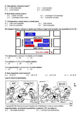5- Que gênero textual é esse?
a- ( ) uma entrevista b- ( ) uma receita
c- ( ) uma notícia d- ( ) uma fábula
6- Este texto ensina você a:
a- ( ) fazer um bolo b- ( ) conseguir um emprego
c- ( ) conseguir boas notas d- ( ) comprar um bolo
7- O imperativo, nesse texto, é usado para
a- ( ) dar uma sugestão b- ( ) dar ordens
c- ( ) dar um conselho d- ( ) dar instruções
Na imagem abaixo, marque a opção que indica o lugar que se pede, nas questões 8, 9 e 10:
The restaurant is between the bank and the hotel.
( ) A ( ) B ( ) C
The school is in front of the police station.
( ) A ( ) B ( ) C
The supermarket is across from the train station.
( ) A ( ) B ( ) C
8- Que respostas você marcou?
a- ( ) A, B, C b- ( ) B, C, A c- ( ) A, C, B d – ( ) C, B, A
LEIA O TEXTO E RESPONDA
9-
No
segundo balão, no primeiro quadrinho, a palavra “ME” se refere a:
a- ( ) Smudge.(Cascão) b- ( ) Jimmy Five.(Cebolinha)
 