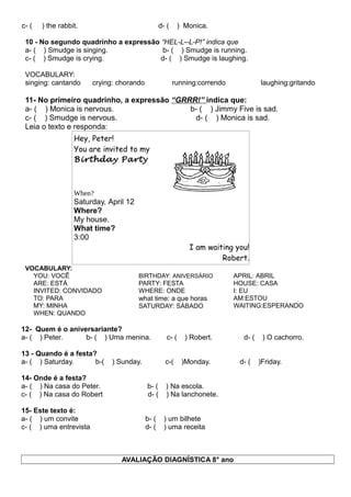 c- ( ) the rabbit. d- ( ) Monica.
10 - No segundo quadrinho a expressão “HEL-L--L-P!” indica que
a- ( ) Smudge is singing. b- ( ) Smudge is running.
c- ( ) Smudge is crying. d- ( ) Smudge is laughing.
VOCABULARY:
singing: cantando crying: chorando running:correndo laughing:gritando
11- No primeiro quadrinho, a expressão “GRRR!” indica que:
a- ( ) Monica is nervous. b- ( ) Jimmy Five is sad.
c- ( ) Smudge is nervous. d- ( ) Monica is sad.
Leia o texto e responda:
Hey, Peter!
You are invited to my
Birthday Party
When?
Saturday, April 12
Where?
My house.
What time?
3:00
I am waiting you!
Robert.
VOCABULARY:
YOU: VOCÊ
ARE: ESTÁ
INVITED: CONVIDADO
TO: PARA
MY: MINHA
WHEN: QUANDO
BIRTHDAY: ANIVERSÁRIO
PARTY: FESTA
WHERE: ONDE
what time: a que horas
SATURDAY: SÁBADO
APRIL: ABRIL
HOUSE: CASA
I: EU
AM:ESTOU
WAITING:ESPERANDO
12- Quem é o aniversariante?
a- ( ) Peter. b- ( ) Uma menina. c- ( ) Robert. d- ( ) O cachorro.
13 - Quando é a festa?
a- ( ) Saturday. b-( ) Sunday. c-( )Monday. d- ( )Friday.
14- Onde é a festa?
a- ( ) Na casa do Peter. b- ( ) Na escola.
c- ( ) Na casa do Robert d- ( ) Na lanchonete.
15- Este texto é:
a- ( ) um convite b- ( ) um bilhete
c- ( ) uma entrevista d- ( ) uma receita
AVALIAÇÃO DIAGNÍSTICA 8° ano
 