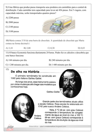 Matemática – pipcbcmatematica.blogspot.com
9) Uma fábrica que produz pneus transporta seus produtos em caminhões para a central de
distribuição. Cada caminhão tem capacidade para levar até 456 pneus. Em 5 viagens, com
capacidade máxima, serão transportados quantos pneus?
A) 2280 pneus
B) 2080 pneus
C) 2180 pneus
D) 3180 pneus
10) Maria comeu 3/10 de uma barra de chocolate. A quantidade de chocolate que Maria
comeu na forma decimal é
A) 3,10 B) 3,00 C) 0,30 D) 0,03
11) O banco Economia funciona diariamente 24 horas. Pedro fez os cálculos e descobriu que
este banco funciona
A) 144 minutos por dia. B) 240 minutos por dia.
C) 1 240 minutos por dia. D) 1 440 minutos por dia.
12)
 
