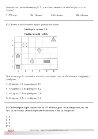 Matemática – pipcbcmatematica.blogspot.com
Quanto tempo passou da construção do primeiro termômetro até a elaboração da escala
Celsius?
A) 250 anos B) 150 anos C) 240 anos D) 160 anos
13) Observe a localização das figuras geométricas planas:
O triângulo está em A,6.
O retângulo está em E,5.
Descubra o segredo e assinale a alternativa que mostra onde está localizado o hexágono e o
pentágono.
A) Hexágono: E, 5 e o pentágono: C,4
B) Hexágono: E, 3 e o pentágono: B,2
C) Hexágono: F, 1 e o pentágono: C,4
D) Hexágono: B,2 e o pentágono: D,1
14) Gilda comprou copos descartáveis de 200 mililitros, para servir refrigerantes, em sua
festa de aniversário. Quantos copos ela encherá com 1 litro de refrigerante?
A) 3
B) 5
C) 7
D) 9
 