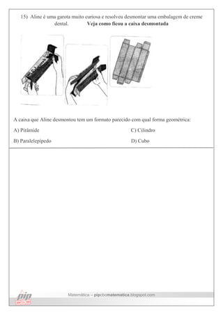 Matemática – pipcbcmatematica.blogspot.com
15) Aline é uma garota muito curiosa e resolveu desmontar uma embalagem de creme
dental. Veja como ficou a caixa desmontada
A caixa que Aline desmontou tem um formato parecido com qual forma geométrica:
A) Pirâmide C) Cilindro
B) Paralelepípedo D) Cubo
 