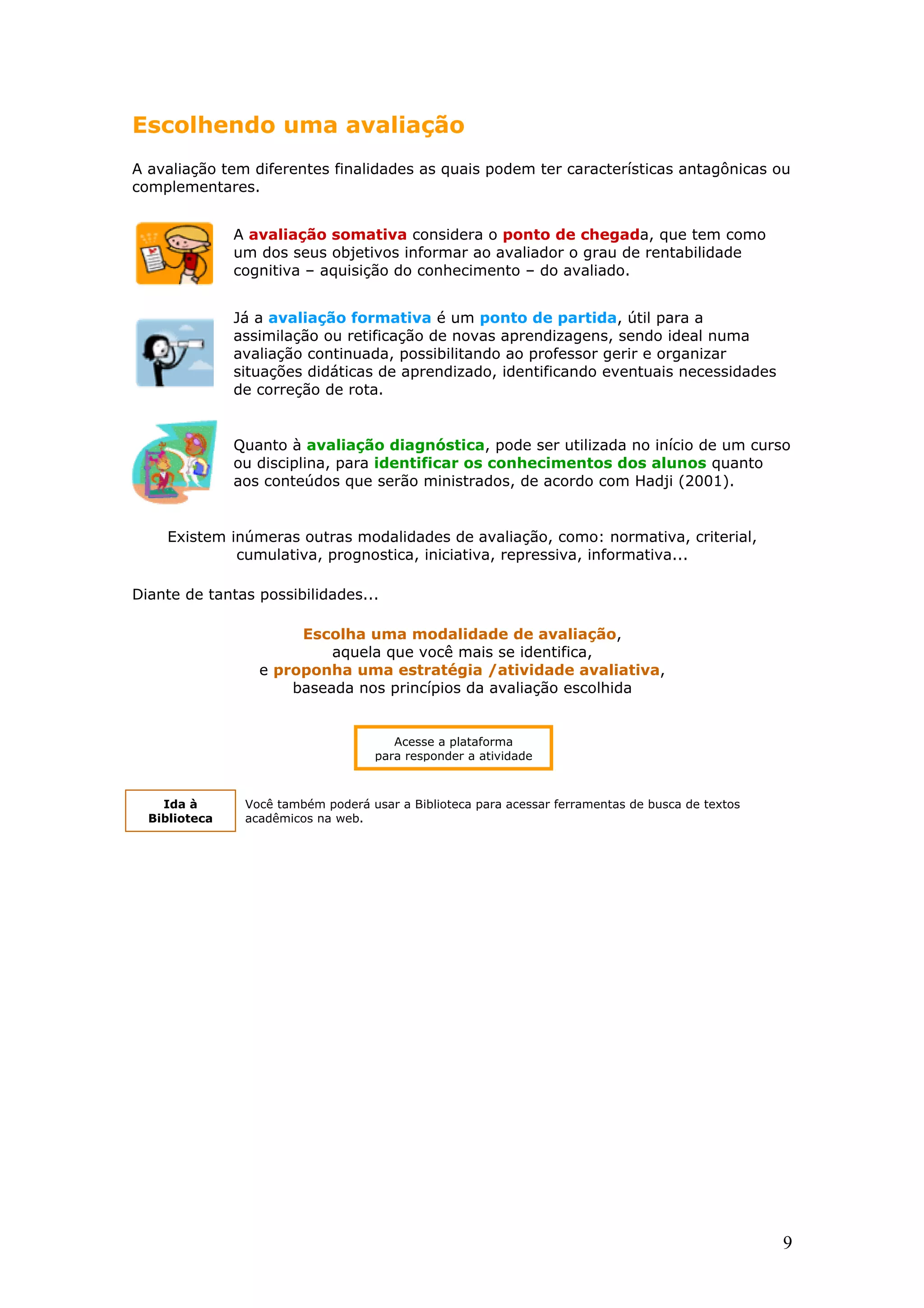 Escolhendo uma avaliação
A avaliação tem diferentes finalidades as quais podem ter características antagônicas ou
complementares.
A avaliação somativa considera o ponto de chegada, que tem como
um dos seus objetivos informar ao avaliador o grau de rentabilidade
cognitiva – aquisição do conhecimento – do avaliado.
Já a avaliação formativa é um ponto de partida, útil para a
assimilação ou retificação de novas aprendizagens, sendo ideal numa
avaliação continuada, possibilitando ao professor gerir e organizar
situações didáticas de aprendizado, identificando eventuais necessidades
de correção de rota.

Quanto à avaliação diagnóstica, pode ser utilizada no início de um curso
ou disciplina, para identificar os conhecimentos dos alunos quanto
aos conteúdos que serão ministrados, de acordo com Hadji (2001).

Existem inúmeras outras modalidades de avaliação, como: normativa, criterial,
cumulativa, prognostica, iniciativa, repressiva, informativa...
Diante de tantas possibilidades...
Escolha uma modalidade de avaliação,
aquela que você mais se identifica,
e proponha uma estratégia /atividade avaliativa,
baseada nos princípios da avaliação escolhida

Acesse a plataforma
para responder a atividade

Ida à
Biblioteca

Você também poderá usar a Biblioteca para acessar ferramentas de busca de textos
acadêmicos na web.

9

 