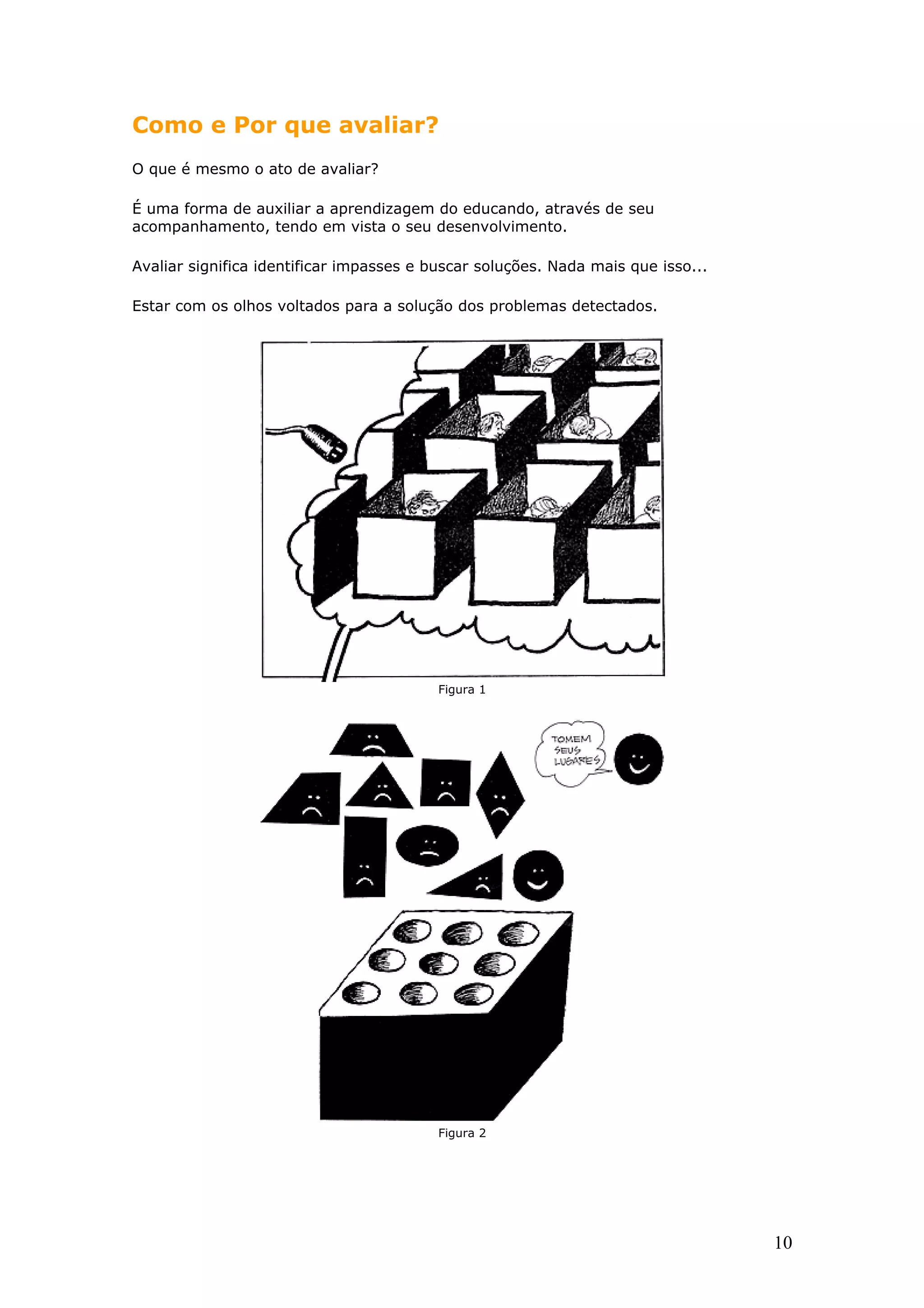 Como e Por que avaliar?
O que é mesmo o ato de avaliar?
É uma forma de auxiliar a aprendizagem do educando, através de seu
acompanhamento, tendo em vista o seu desenvolvimento.
Avaliar significa identificar impasses e buscar soluções. Nada mais que isso...
Estar com os olhos voltados para a solução dos problemas detectados.

Figura 1

Figura 2

10

 