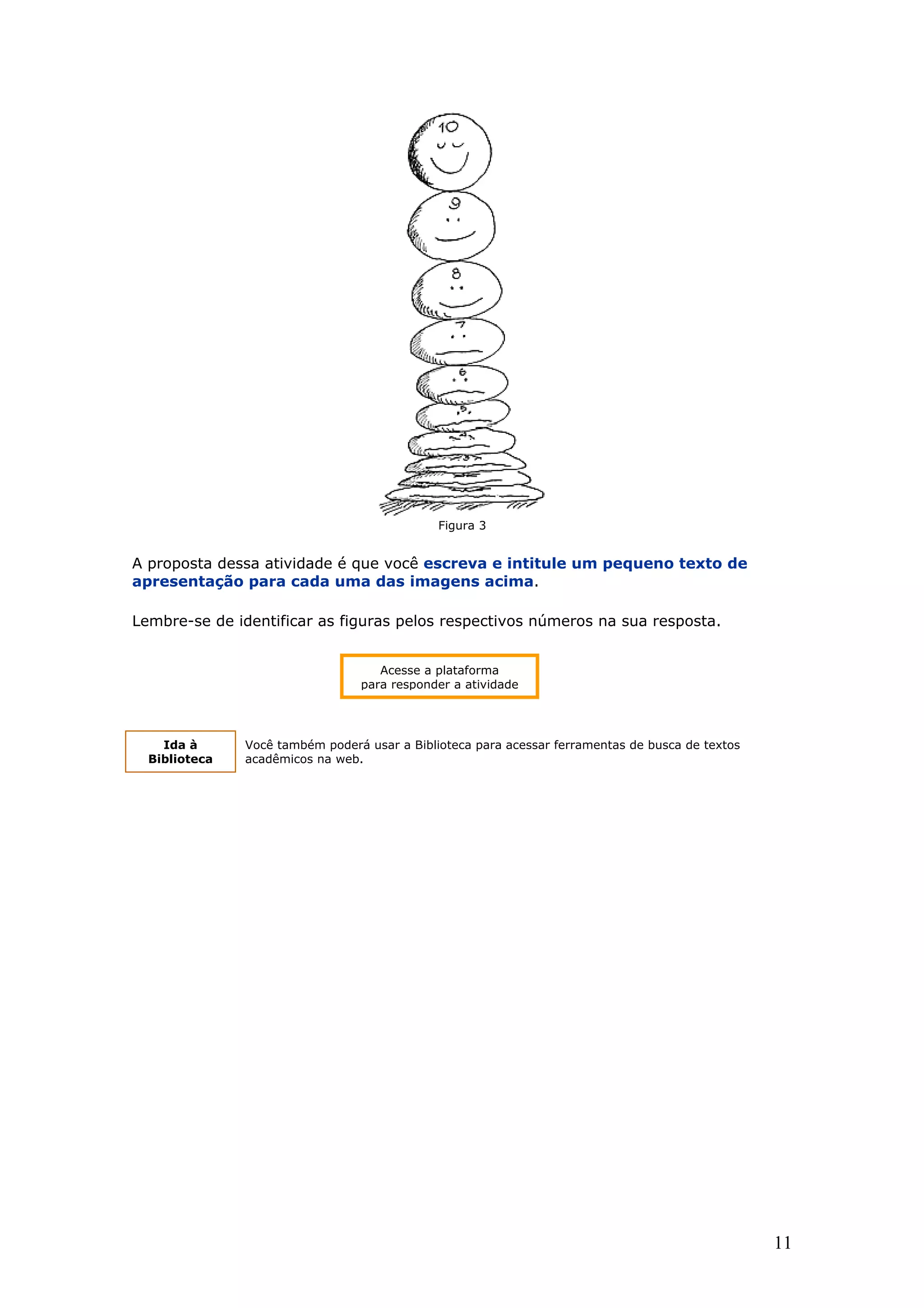 Figura 3

A proposta dessa atividade é que você escreva e intitule um pequeno texto de
apresentação para cada uma das imagens acima.
Lembre-se de identificar as figuras pelos respectivos números na sua resposta.
Acesse a plataforma
para responder a atividade

Ida à
Biblioteca

Você também poderá usar a Biblioteca para acessar ferramentas de busca de textos
acadêmicos na web.

11

 