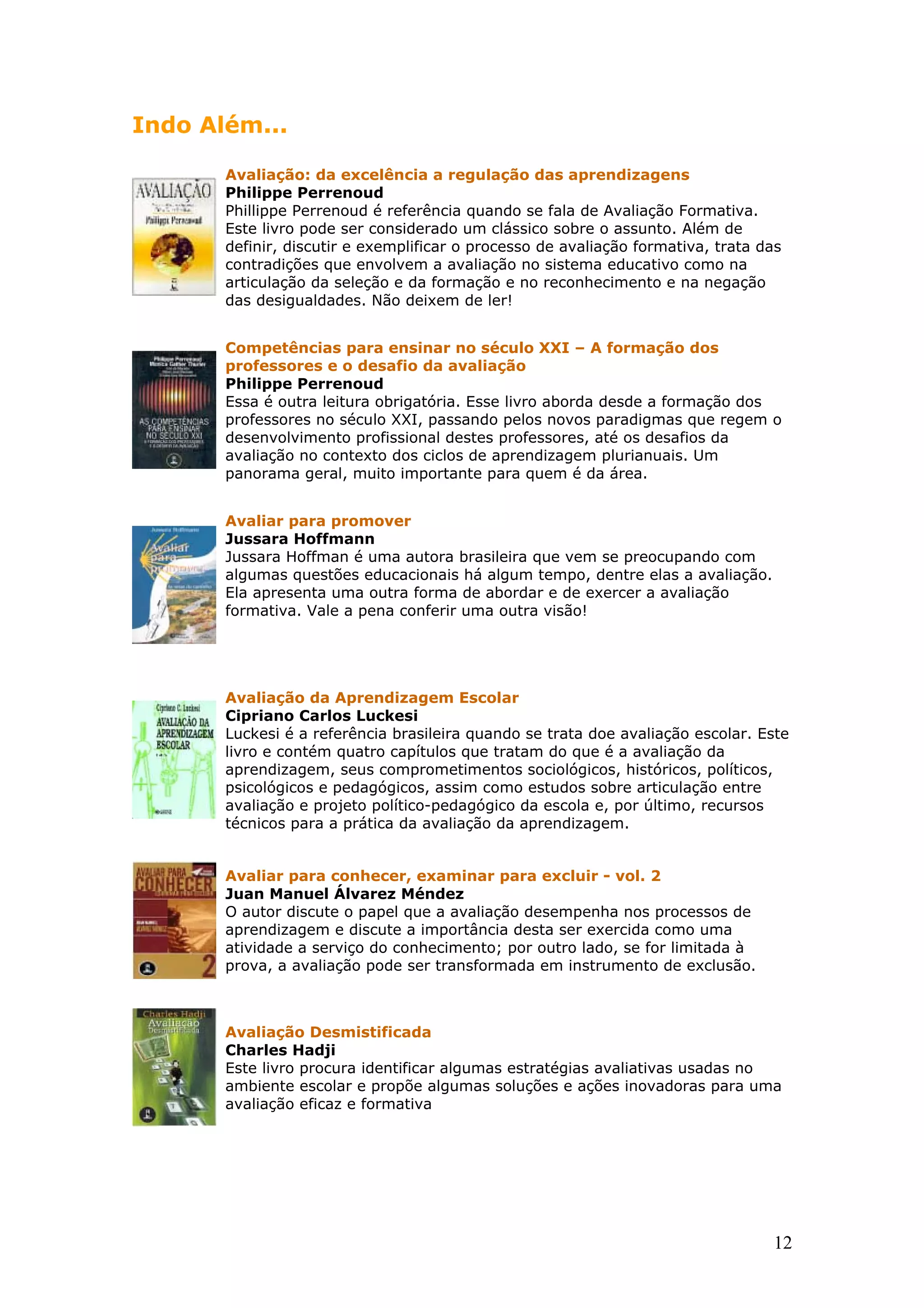 Indo Além...
Avaliação: da excelência a regulação das aprendizagens
Philippe Perrenoud
Phillippe Perrenoud é referência quando se fala de Avaliação Formativa.
Este livro pode ser considerado um clássico sobre o assunto. Além de
definir, discutir e exemplificar o processo de avaliação formativa, trata das
contradições que envolvem a avaliação no sistema educativo como na
articulação da seleção e da formação e no reconhecimento e na negação
das desigualdades. Não deixem de ler!
Competências para ensinar no século XXI – A formação dos
professores e o desafio da avaliação
Philippe Perrenoud
Essa é outra leitura obrigatória. Esse livro aborda desde a formação dos
professores no século XXI, passando pelos novos paradigmas que regem o
desenvolvimento profissional destes professores, até os desafios da
avaliação no contexto dos ciclos de aprendizagem plurianuais. Um
panorama geral, muito importante para quem é da área.
Avaliar para promover
Jussara Hoffmann
Jussara Hoffman é uma autora brasileira que vem se preocupando com
algumas questões educacionais há algum tempo, dentre elas a avaliação.
Ela apresenta uma outra forma de abordar e de exercer a avaliação
formativa. Vale a pena conferir uma outra visão!

Avaliação da Aprendizagem Escolar
Cipriano Carlos Luckesi
Luckesi é a referência brasileira quando se trata doe avaliação escolar. Este
livro e contém quatro capítulos que tratam do que é a avaliação da
aprendizagem, seus comprometimentos sociológicos, históricos, políticos,
psicológicos e pedagógicos, assim como estudos sobre articulação entre
avaliação e projeto político-pedagógico da escola e, por último, recursos
técnicos para a prática da avaliação da aprendizagem.
Avaliar para conhecer, examinar para excluir - vol. 2
Juan Manuel Álvarez Méndez
O autor discute o papel que a avaliação desempenha nos processos de
aprendizagem e discute a importância desta ser exercida como uma
atividade a serviço do conhecimento; por outro lado, se for limitada à
prova, a avaliação pode ser transformada em instrumento de exclusão.

Avaliação Desmistificada
Charles Hadji
Este livro procura identificar algumas estratégias avaliativas usadas no
ambiente escolar e propõe algumas soluções e ações inovadoras para uma
avaliação eficaz e formativa

12

 