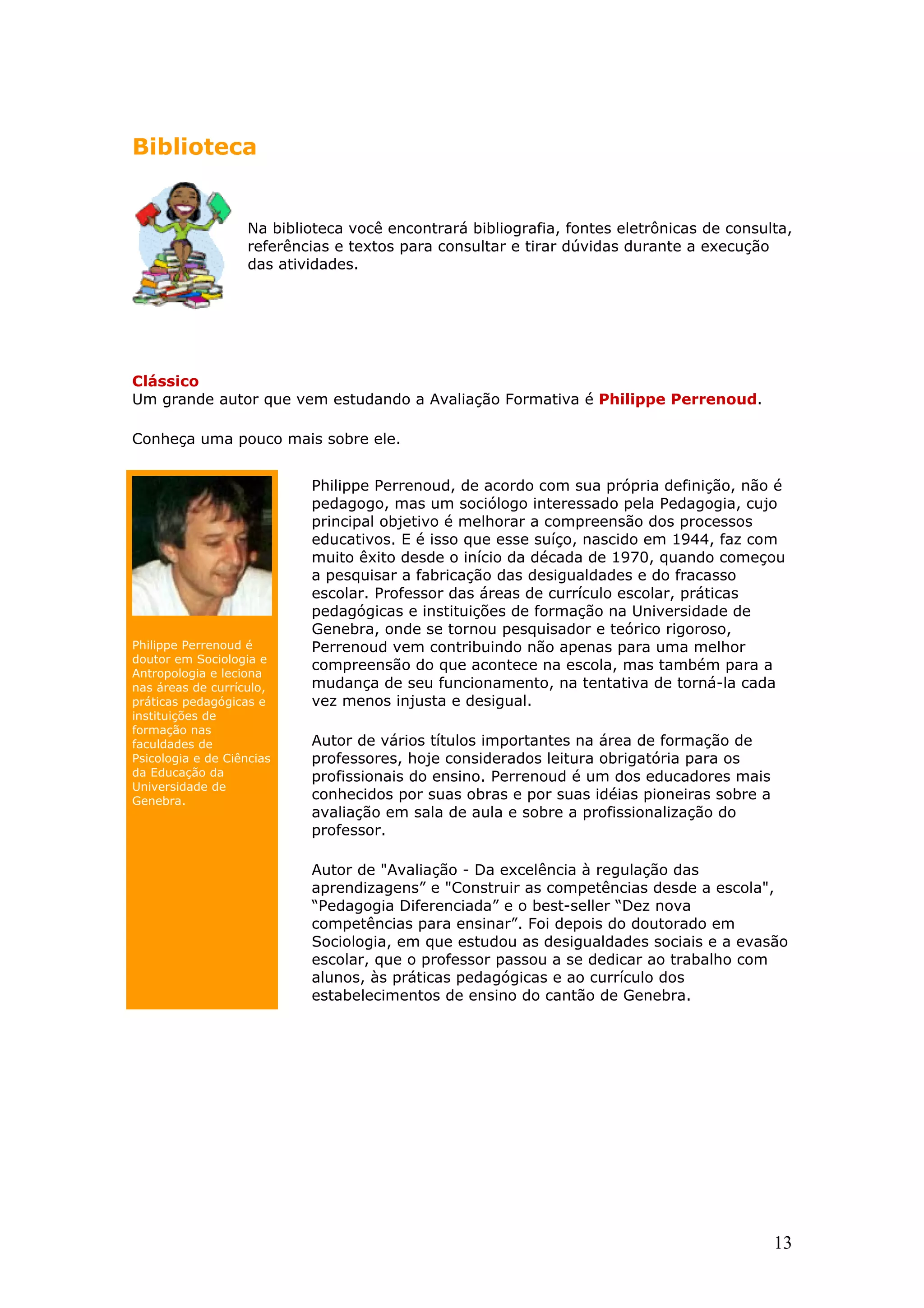 Biblioteca

Na biblioteca você encontrará bibliografia, fontes eletrônicas de consulta,
referências e textos para consultar e tirar dúvidas durante a execução
das atividades.

Clássico
Um grande autor que vem estudando a Avaliação Formativa é Philippe Perrenoud.
Conheça uma pouco mais sobre ele.

Philippe Perrenoud é
doutor em Sociologia e
Antropologia e leciona
nas áreas de currículo,
práticas pedagógicas e
instituições de
formação nas
faculdades de
Psicologia e de Ciências
da Educação da
Universidade de
Genebra.

Philippe Perrenoud, de acordo com sua própria definição, não é
pedagogo, mas um sociólogo interessado pela Pedagogia, cujo
principal objetivo é melhorar a compreensão dos processos
educativos. E é isso que esse suíço, nascido em 1944, faz com
muito êxito desde o início da década de 1970, quando começou
a pesquisar a fabricação das desigualdades e do fracasso
escolar. Professor das áreas de currículo escolar, práticas
pedagógicas e instituições de formação na Universidade de
Genebra, onde se tornou pesquisador e teórico rigoroso,
Perrenoud vem contribuindo não apenas para uma melhor
compreensão do que acontece na escola, mas também para a
mudança de seu funcionamento, na tentativa de torná-la cada
vez menos injusta e desigual.
Autor de vários títulos importantes na área de formação de
professores, hoje considerados leitura obrigatória para os
profissionais do ensino. Perrenoud é um dos educadores mais
conhecidos por suas obras e por suas idéias pioneiras sobre a
avaliação em sala de aula e sobre a profissionalização do
professor.
Autor de "Avaliação - Da excelência à regulação das
aprendizagens” e "Construir as competências desde a escola",
“Pedagogia Diferenciada” e o best-seller “Dez nova
competências para ensinar”. Foi depois do doutorado em
Sociologia, em que estudou as desigualdades sociais e a evasão
escolar, que o professor passou a se dedicar ao trabalho com
alunos, às práticas pedagógicas e ao currículo dos
estabelecimentos de ensino do cantão de Genebra.

13

 