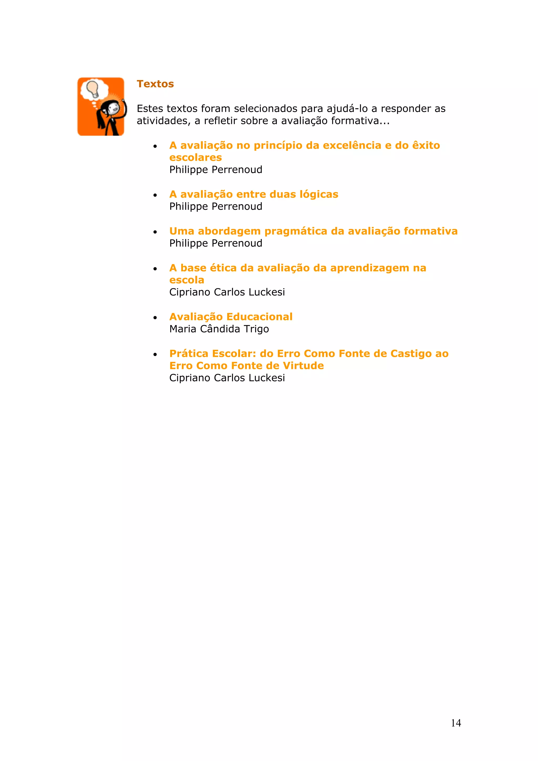 Textos
Estes textos foram selecionados para ajudá-lo a responder as
atividades, a refletir sobre a avaliação formativa...
•

A avaliação no princípio da excelência e do êxito
escolares
Philippe Perrenoud

•

A avaliação entre duas lógicas
Philippe Perrenoud

•

Uma abordagem pragmática da avaliação formativa
Philippe Perrenoud

•

A base ética da avaliação da aprendizagem na
escola
Cipriano Carlos Luckesi

•

Avaliação Educacional
Maria Cândida Trigo

•

Prática Escolar: do Erro Como Fonte de Castigo ao
Erro Como Fonte de Virtude
Cipriano Carlos Luckesi

14

 