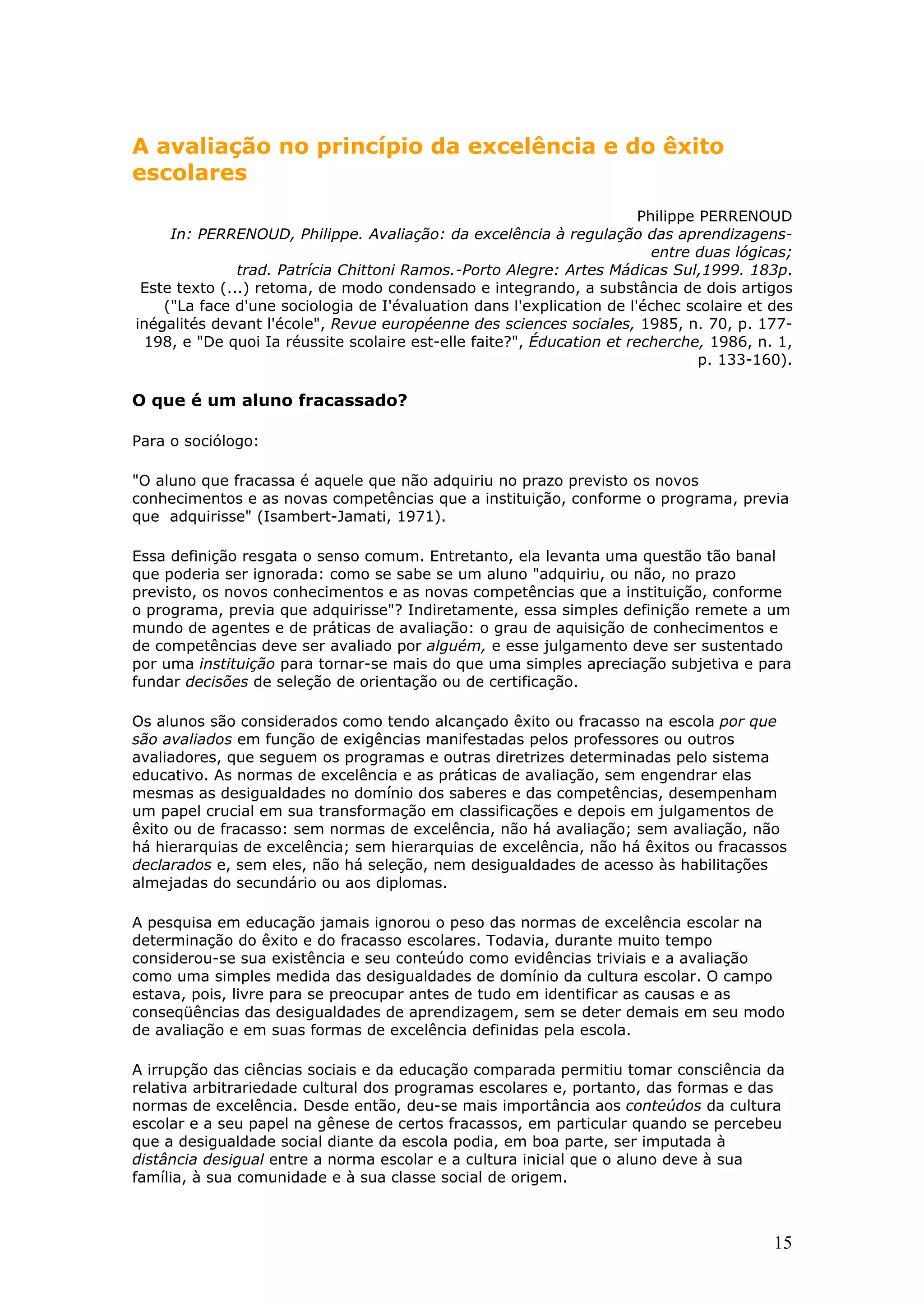 A avaliação no princípio da excelência e do êxito
escolares
Philippe PERRENOUD
In: PERRENOUD, Philippe. Avaliação: da excelência à regulação das aprendizagensentre duas lógicas;
trad. Patrícia Chittoni Ramos.-Porto Alegre: Artes Mádicas Sul,1999. 183p.
Este texto (...) retoma, de modo condensado e integrando, a substância de dois artigos
("La face d'une sociologia de I'évaluation dans l'explication de l'échec scolaire et des
inégalités devant l'école", Revue européenne des sciences sociales, 1985, n. 70, p. 177198, e "De quoi Ia réussite scolaire est-elle faite?", Éducation et recherche, 1986, n. 1,
p. 133-160).

O que é um aluno fracassado?
Para o sociólogo:
"O aluno que fracassa é aquele que não adquiriu no prazo previsto os novos
conhecimentos e as novas competências que a instituição, conforme o programa, previa
que adquirisse" (Isambert-Jamati, 1971).
Essa definição resgata o senso comum. Entretanto, ela levanta uma questão tão banal
que poderia ser ignorada: como se sabe se um aluno "adquiriu, ou não, no prazo
previsto, os novos conhecimentos e as novas competências que a instituição, conforme
o programa, previa que adquirisse"? Indiretamente, essa simples definição remete a um
mundo de agentes e de práticas de avaliação: o grau de aquisição de conhecimentos e
de competências deve ser avaliado por alguém, e esse julgamento deve ser sustentado
por uma instituição para tornar-se mais do que uma simples apreciação subjetiva e para
fundar decisões de seleção de orientação ou de certificação.
Os alunos são considerados como tendo alcançado êxito ou fracasso na escola por que
são avaliados em função de exigências manifestadas pelos professores ou outros
avaliadores, que seguem os programas e outras diretrizes determinadas pelo sistema
educativo. As normas de excelência e as práticas de avaliação, sem engendrar elas
mesmas as desigualdades no domínio dos saberes e das competências, desempenham
um papel crucial em sua transformação em classificações e depois em julgamentos de
êxito ou de fracasso: sem normas de excelência, não há avaliação; sem avaliação, não
há hierarquias de excelência; sem hierarquias de excelência, não há êxitos ou fracassos
declarados e, sem eles, não há seleção, nem desigualdades de acesso às habilitações
almejadas do secundário ou aos diplomas.
A pesquisa em educação jamais ignorou o peso das normas de excelência escolar na
determinação do êxito e do fracasso escolares. Todavia, durante muito tempo
considerou-se sua existência e seu conteúdo como evidências triviais e a avaliação
como uma simples medida das desigualdades de domínio da cultura escolar. O campo
estava, pois, livre para se preocupar antes de tudo em identificar as causas e as
conseqüências das desigualdades de aprendizagem, sem se deter demais em seu modo
de avaliação e em suas formas de excelência definidas pela escola.
A irrupção das ciências sociais e da educação comparada permitiu tomar consciência da
relativa arbitrariedade cultural dos programas escolares e, portanto, das formas e das
normas de excelência. Desde então, deu-se mais importância aos conteúdos da cultura
escolar e a seu papel na gênese de certos fracassos, em particular quando se percebeu
que a desigualdade social diante da escola podia, em boa parte, ser imputada à
distância desigual entre a norma escolar e a cultura inicial que o aluno deve à sua
família, à sua comunidade e à sua classe social de origem.

15

 