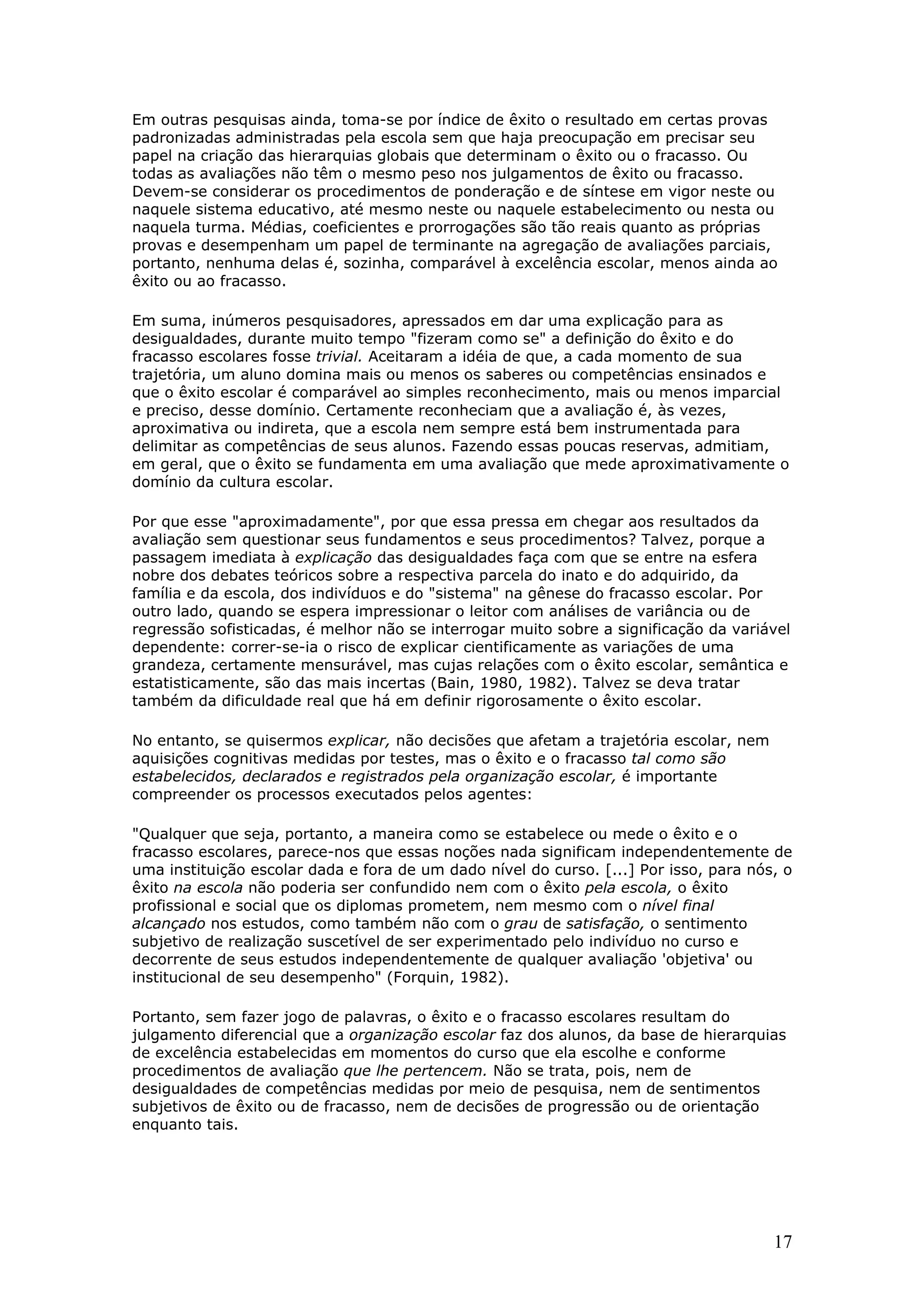 Em outras pesquisas ainda, toma-se por índice de êxito o resultado em certas provas
padronizadas administradas pela escola sem que haja preocupação em precisar seu
papel na criação das hierarquias globais que determinam o êxito ou o fracasso. Ou
todas as avaliações não têm o mesmo peso nos julgamentos de êxito ou fracasso.
Devem-se considerar os procedimentos de ponderação e de síntese em vigor neste ou
naquele sistema educativo, até mesmo neste ou naquele estabelecimento ou nesta ou
naquela turma. Médias, coeficientes e prorrogações são tão reais quanto as próprias
provas e desempenham um papel de terminante na agregação de avaliações parciais,
portanto, nenhuma delas é, sozinha, comparável à excelência escolar, menos ainda ao
êxito ou ao fracasso.
Em suma, inúmeros pesquisadores, apressados em dar uma explicação para as
desigualdades, durante muito tempo "fizeram como se" a definição do êxito e do
fracasso escolares fosse trivial. Aceitaram a idéia de que, a cada momento de sua
trajetória, um aluno domina mais ou menos os saberes ou competências ensinados e
que o êxito escolar é comparável ao simples reconhecimento, mais ou menos imparcial
e preciso, desse domínio. Certamente reconheciam que a avaliação é, às vezes,
aproximativa ou indireta, que a escola nem sempre está bem instrumentada para
delimitar as competências de seus alunos. Fazendo essas poucas reservas, admitiam,
em geral, que o êxito se fundamenta em uma avaliação que mede aproximativamente o
domínio da cultura escolar.
Por que esse "aproximadamente", por que essa pressa em chegar aos resultados da
avaliação sem questionar seus fundamentos e seus procedimentos? Talvez, porque a
passagem imediata à explicação das desigualdades faça com que se entre na esfera
nobre dos debates teóricos sobre a respectiva parcela do inato e do adquirido, da
família e da escola, dos indivíduos e do "sistema" na gênese do fracasso escolar. Por
outro lado, quando se espera impressionar o leitor com análises de variância ou de
regressão sofisticadas, é melhor não se interrogar muito sobre a significação da variável
dependente: correr-se-ia o risco de explicar cientificamente as variações de uma
grandeza, certamente mensurável, mas cujas relações com o êxito escolar, semântica e
estatisticamente, são das mais incertas (Bain, 1980, 1982). Talvez se deva tratar
também da dificuldade real que há em definir rigorosamente o êxito escolar.
No entanto, se quisermos explicar, não decisões que afetam a trajetória escolar, nem
aquisições cognitivas medidas por testes, mas o êxito e o fracasso tal como são
estabelecidos, declarados e registrados pela organização escolar, é importante
compreender os processos executados pelos agentes:
"Qualquer que seja, portanto, a maneira como se estabelece ou mede o êxito e o
fracasso escolares, parece-nos que essas noções nada significam independentemente de
uma instituição escolar dada e fora de um dado nível do curso. [...] Por isso, para nós, o
êxito na escola não poderia ser confundido nem com o êxito pela escola, o êxito
profissional e social que os diplomas prometem, nem mesmo com o nível final
alcançado nos estudos, como também não com o grau de satisfação, o sentimento
subjetivo de realização suscetível de ser experimentado pelo indivíduo no curso e
decorrente de seus estudos independentemente de qualquer avaliação 'objetiva' ou
institucional de seu desempenho" (Forquin, 1982).
Portanto, sem fazer jogo de palavras, o êxito e o fracasso escolares resultam do
julgamento diferencial que a organização escolar faz dos alunos, da base de hierarquias
de excelência estabelecidas em momentos do curso que ela escolhe e conforme
procedimentos de avaliação que lhe pertencem. Não se trata, pois, nem de
desigualdades de competências medidas por meio de pesquisa, nem de sentimentos
subjetivos de êxito ou de fracasso, nem de decisões de progressão ou de orientação
enquanto tais.

17

 