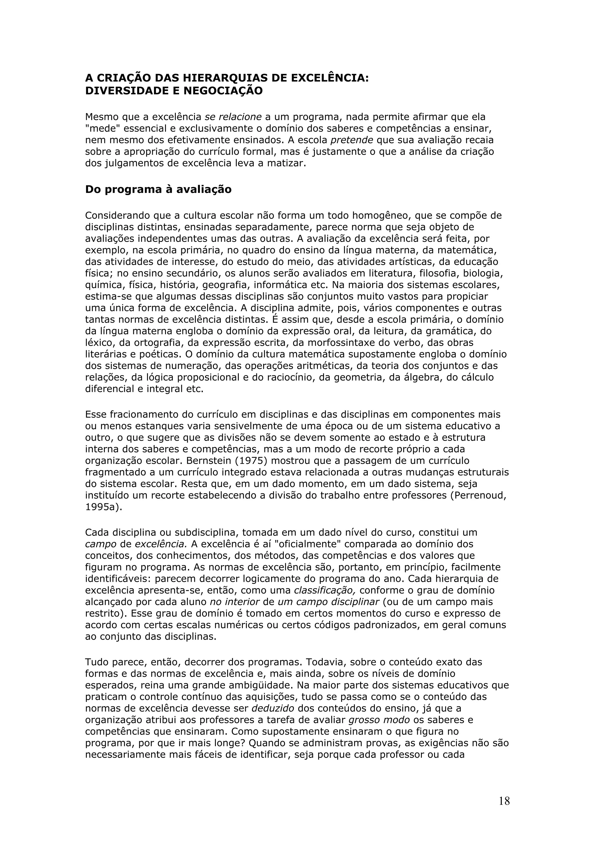 A CRIAÇÃO DAS HIERARQUIAS DE EXCELÊNCIA:
DIVERSIDADE E NEGOCIAÇÃO
Mesmo que a excelência se relacione a um programa, nada permite afirmar que ela
"mede" essencial e exclusivamente o domínio dos saberes e competências a ensinar,
nem mesmo dos efetivamente ensinados. A escola pretende que sua avaliação recaia
sobre a apropriação do currículo formal, mas é justamente o que a análise da criação
dos julgamentos de excelência leva a matizar.

Do programa à avaliação
Considerando que a cultura escolar não forma um todo homogêneo, que se compõe de
disciplinas distintas, ensinadas separadamente, parece norma que seja objeto de
avaliações independentes umas das outras. A avaliação da excelência será feita, por
exemplo, na escola primária, no quadro do ensino da língua materna, da matemática,
das atividades de interesse, do estudo do meio, das atividades artísticas, da educação
física; no ensino secundário, os alunos serão avaliados em literatura, filosofia, biologia,
química, física, história, geografia, informática etc. Na maioria dos sistemas escolares,
estima-se que algumas dessas disciplinas são conjuntos muito vastos para propiciar
uma única forma de excelência. A disciplina admite, pois, vários componentes e outras
tantas normas de excelência distintas. É assim que, desde a escola primária, o domínio
da língua materna engloba o domínio da expressão oral, da leitura, da gramática, do
léxico, da ortografia, da expressão escrita, da morfossintaxe do verbo, das obras
literárias e poéticas. O domínio da cultura matemática supostamente engloba o domínio
dos sistemas de numeração, das operações aritméticas, da teoria dos conjuntos e das
relações, da lógica proposicional e do raciocínio, da geometria, da álgebra, do cálculo
diferencial e integral etc.
Esse fracionamento do currículo em disciplinas e das disciplinas em componentes mais
ou menos estanques varia sensivelmente de uma época ou de um sistema educativo a
outro, o que sugere que as divisões não se devem somente ao estado e à estrutura
interna dos saberes e competências, mas a um modo de recorte próprio a cada
organização escolar. Bernstein (1975) mostrou que a passagem de um currículo
fragmentado a um currículo integrado estava relacionada a outras mudanças estruturais
do sistema escolar. Resta que, em um dado momento, em um dado sistema, seja
instituído um recorte estabelecendo a divisão do trabalho entre professores (Perrenoud,
1995a).
Cada disciplina ou subdisciplina, tomada em um dado nível do curso, constitui um
campo de excelência. A excelência é aí "oficialmente" comparada ao domínio dos
conceitos, dos conhecimentos, dos métodos, das competências e dos valores que
figuram no programa. As normas de excelência são, portanto, em princípio, facilmente
identificáveis: parecem decorrer logicamente do programa do ano. Cada hierarquia de
excelência apresenta-se, então, como uma classificação, conforme o grau de domínio
alcançado por cada aluno no interior de um campo disciplinar (ou de um campo mais
restrito). Esse grau de domínio é tomado em certos momentos do curso e expresso de
acordo com certas escalas numéricas ou certos códigos padronizados, em geral comuns
ao conjunto das disciplinas.
Tudo parece, então, decorrer dos programas. Todavia, sobre o conteúdo exato das
formas e das normas de excelência e, mais ainda, sobre os níveis de domínio
esperados, reina uma grande ambigüidade. Na maior parte dos sistemas educativos que
praticam o controle contínuo das aquisições, tudo se passa como se o conteúdo das
normas de excelência devesse ser deduzido dos conteúdos do ensino, já que a
organização atribui aos professores a tarefa de avaliar grosso modo os saberes e
competências que ensinaram. Como supostamente ensinaram o que figura no
programa, por que ir mais longe? Quando se administram provas, as exigências não são
necessariamente mais fáceis de identificar, seja porque cada professor ou cada

18

 