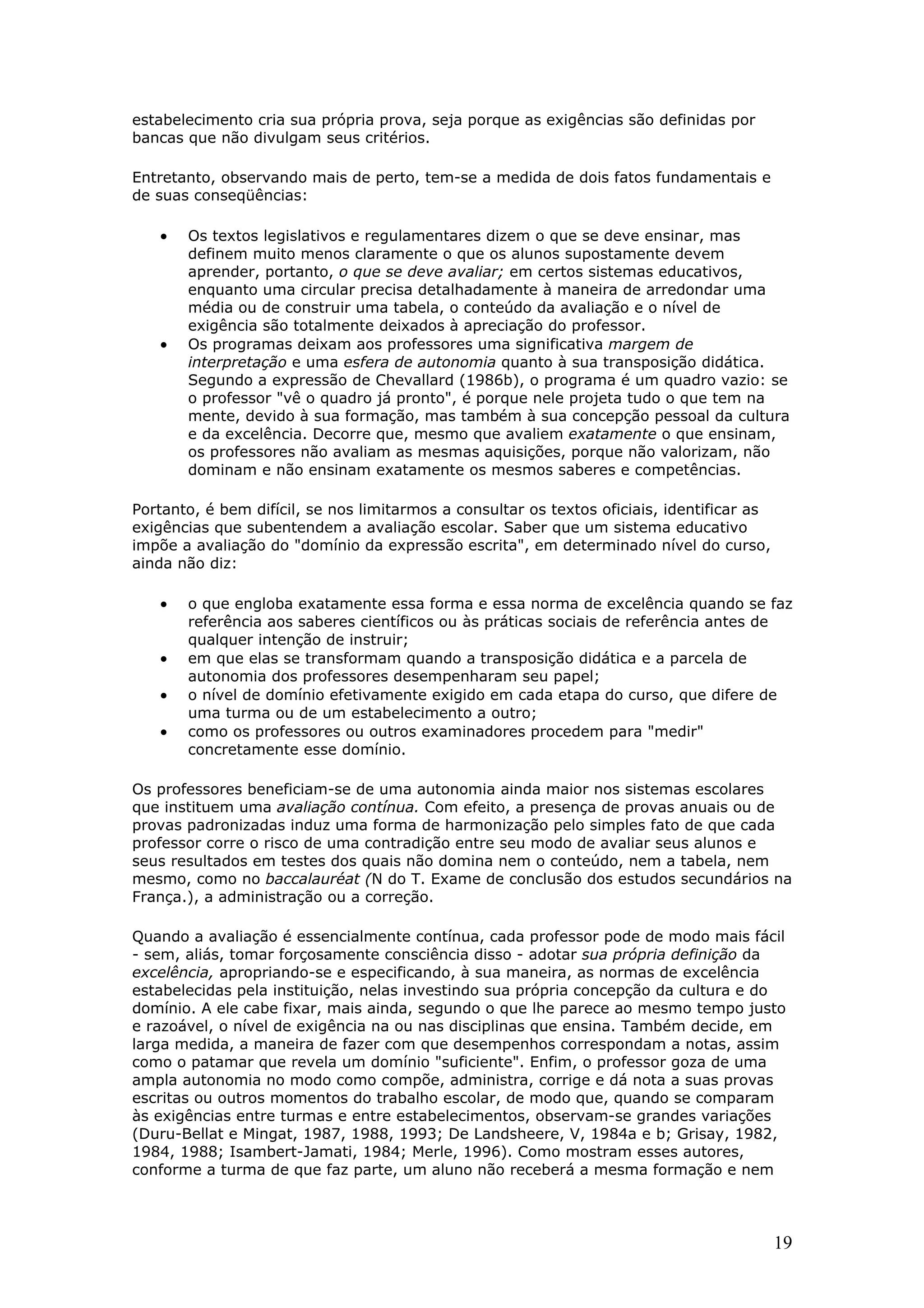 estabelecimento cria sua própria prova, seja porque as exigências são definidas por
bancas que não divulgam seus critérios.
Entretanto, observando mais de perto, tem-se a medida de dois fatos fundamentais e
de suas conseqüências:

•

•

Os textos legislativos e regulamentares dizem o que se deve ensinar, mas
definem muito menos claramente o que os alunos supostamente devem
aprender, portanto, o que se deve avaliar; em certos sistemas educativos,
enquanto uma circular precisa detalhadamente à maneira de arredondar uma
média ou de construir uma tabela, o conteúdo da avaliação e o nível de
exigência são totalmente deixados à apreciação do professor.
Os programas deixam aos professores uma significativa margem de
interpretação e uma esfera de autonomia quanto à sua transposição didática.
Segundo a expressão de Chevallard (1986b), o programa é um quadro vazio: se
o professor "vê o quadro já pronto", é porque nele projeta tudo o que tem na
mente, devido à sua formação, mas também à sua concepção pessoal da cultura
e da excelência. Decorre que, mesmo que avaliem exatamente o que ensinam,
os professores não avaliam as mesmas aquisições, porque não valorizam, não
dominam e não ensinam exatamente os mesmos saberes e competências.

Portanto, é bem difícil, se nos limitarmos a consultar os textos oficiais, identificar as
exigências que subentendem a avaliação escolar. Saber que um sistema educativo
impõe a avaliação do "domínio da expressão escrita", em determinado nível do curso,
ainda não diz:

•
•
•
•

o que engloba exatamente essa forma e essa norma de excelência quando se faz
referência aos saberes científicos ou às práticas sociais de referência antes de
qualquer intenção de instruir;
em que elas se transformam quando a transposição didática e a parcela de
autonomia dos professores desempenharam seu papel;
o nível de domínio efetivamente exigido em cada etapa do curso, que difere de
uma turma ou de um estabelecimento a outro;
como os professores ou outros examinadores procedem para "medir"
concretamente esse domínio.

Os professores beneficiam-se de uma autonomia ainda maior nos sistemas escolares
que instituem uma avaliação contínua. Com efeito, a presença de provas anuais ou de
provas padronizadas induz uma forma de harmonização pelo simples fato de que cada
professor corre o risco de uma contradição entre seu modo de avaliar seus alunos e
seus resultados em testes dos quais não domina nem o conteúdo, nem a tabela, nem
mesmo, como no baccalauréat (N do T. Exame de conclusão dos estudos secundários na
França.), a administração ou a correção.
Quando a avaliação é essencialmente contínua, cada professor pode de modo mais fácil
- sem, aliás, tomar forçosamente consciência disso - adotar sua própria definição da
excelência, apropriando-se e especificando, à sua maneira, as normas de excelência
estabelecidas pela instituição, nelas investindo sua própria concepção da cultura e do
domínio. A ele cabe fixar, mais ainda, segundo o que lhe parece ao mesmo tempo justo
e razoável, o nível de exigência na ou nas disciplinas que ensina. Também decide, em
larga medida, a maneira de fazer com que desempenhos correspondam a notas, assim
como o patamar que revela um domínio "suficiente". Enfim, o professor goza de uma
ampla autonomia no modo como compõe, administra, corrige e dá nota a suas provas
escritas ou outros momentos do trabalho escolar, de modo que, quando se comparam
às exigências entre turmas e entre estabelecimentos, observam-se grandes variações
(Duru-Bellat e Mingat, 1987, 1988, 1993; De Landsheere, V, 1984a e b; Grisay, 1982,
1984, 1988; Isambert-Jamati, 1984; Merle, 1996). Como mostram esses autores,
conforme a turma de que faz parte, um aluno não receberá a mesma formação e nem

19

 