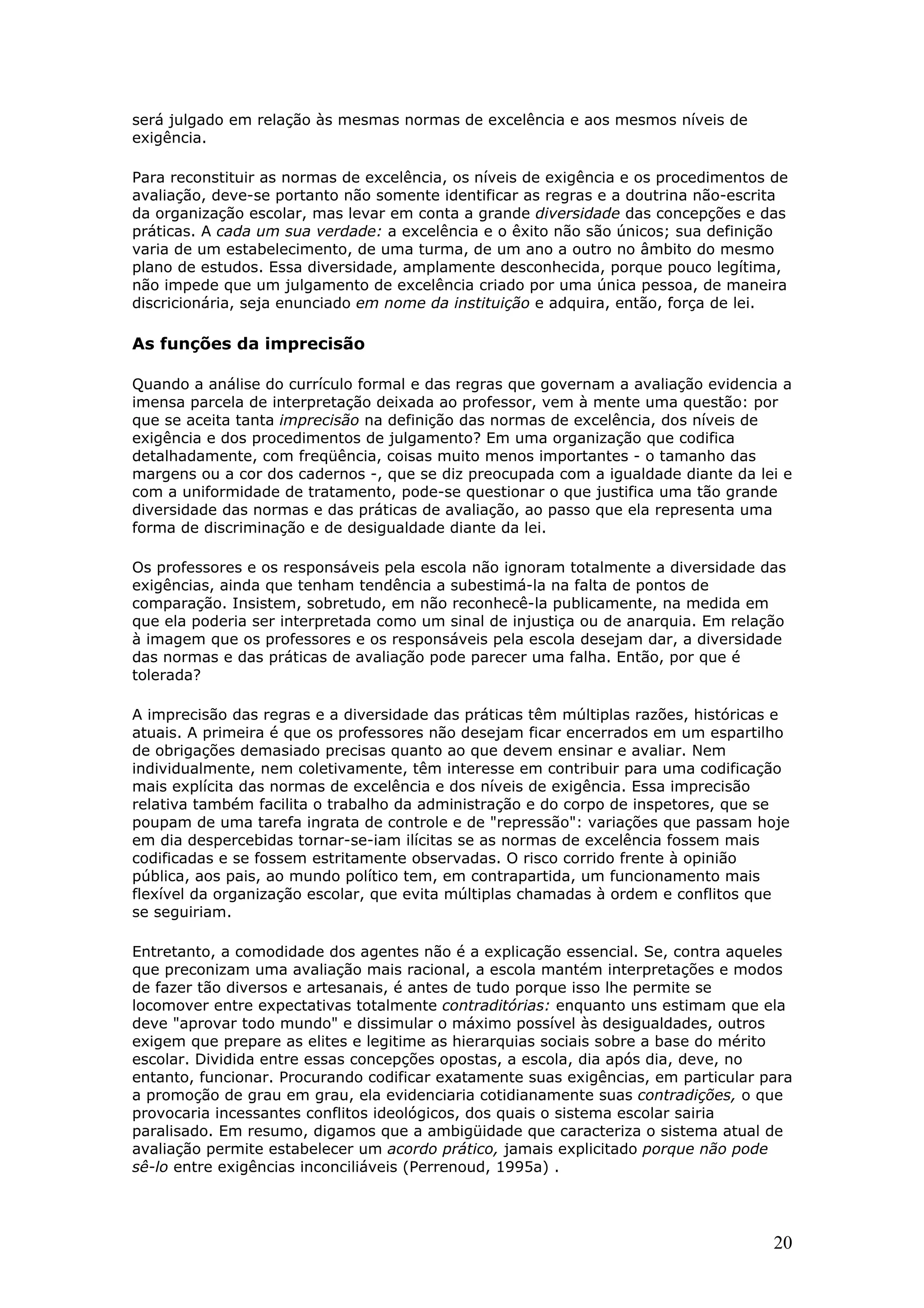 será julgado em relação às mesmas normas de excelência e aos mesmos níveis de
exigência.
Para reconstituir as normas de excelência, os níveis de exigência e os procedimentos de
avaliação, deve-se portanto não somente identificar as regras e a doutrina não-escrita
da organização escolar, mas levar em conta a grande diversidade das concepções e das
práticas. A cada um sua verdade: a excelência e o êxito não são únicos; sua definição
varia de um estabelecimento, de uma turma, de um ano a outro no âmbito do mesmo
plano de estudos. Essa diversidade, amplamente desconhecida, porque pouco legítima,
não impede que um julgamento de excelência criado por uma única pessoa, de maneira
discricionária, seja enunciado em nome da instituição e adquira, então, força de lei.

As funções da imprecisão
Quando a análise do currículo formal e das regras que governam a avaliação evidencia a
imensa parcela de interpretação deixada ao professor, vem à mente uma questão: por
que se aceita tanta imprecisão na definição das normas de excelência, dos níveis de
exigência e dos procedimentos de julgamento? Em uma organização que codifica
detalhadamente, com freqüência, coisas muito menos importantes - o tamanho das
margens ou a cor dos cadernos -, que se diz preocupada com a igualdade diante da lei e
com a uniformidade de tratamento, pode-se questionar o que justifica uma tão grande
diversidade das normas e das práticas de avaliação, ao passo que ela representa uma
forma de discriminação e de desigualdade diante da lei.
Os professores e os responsáveis pela escola não ignoram totalmente a diversidade das
exigências, ainda que tenham tendência a subestimá-la na falta de pontos de
comparação. Insistem, sobretudo, em não reconhecê-la publicamente, na medida em
que ela poderia ser interpretada como um sinal de injustiça ou de anarquia. Em relação
à imagem que os professores e os responsáveis pela escola desejam dar, a diversidade
das normas e das práticas de avaliação pode parecer uma falha. Então, por que é
tolerada?
A imprecisão das regras e a diversidade das práticas têm múltiplas razões, históricas e
atuais. A primeira é que os professores não desejam ficar encerrados em um espartilho
de obrigações demasiado precisas quanto ao que devem ensinar e avaliar. Nem
individualmente, nem coletivamente, têm interesse em contribuir para uma codificação
mais explícita das normas de excelência e dos níveis de exigência. Essa imprecisão
relativa também facilita o trabalho da administração e do corpo de inspetores, que se
poupam de uma tarefa ingrata de controle e de "repressão": variações que passam hoje
em dia despercebidas tornar-se-iam ilícitas se as normas de excelência fossem mais
codificadas e se fossem estritamente observadas. O risco corrido frente à opinião
pública, aos pais, ao mundo político tem, em contrapartida, um funcionamento mais
flexível da organização escolar, que evita múltiplas chamadas à ordem e conflitos que
se seguiriam.
Entretanto, a comodidade dos agentes não é a explicação essencial. Se, contra aqueles
que preconizam uma avaliação mais racional, a escola mantém interpretações e modos
de fazer tão diversos e artesanais, é antes de tudo porque isso lhe permite se
locomover entre expectativas totalmente contraditórias: enquanto uns estimam que ela
deve "aprovar todo mundo" e dissimular o máximo possível às desigualdades, outros
exigem que prepare as elites e legitime as hierarquias sociais sobre a base do mérito
escolar. Dividida entre essas concepções opostas, a escola, dia após dia, deve, no
entanto, funcionar. Procurando codificar exatamente suas exigências, em particular para
a promoção de grau em grau, ela evidenciaria cotidianamente suas contradições, o que
provocaria incessantes conflitos ideológicos, dos quais o sistema escolar sairia
paralisado. Em resumo, digamos que a ambigüidade que caracteriza o sistema atual de
avaliação permite estabelecer um acordo prático, jamais explicitado porque não pode
sê-lo entre exigências inconciliáveis (Perrenoud, 1995a) .

20

 