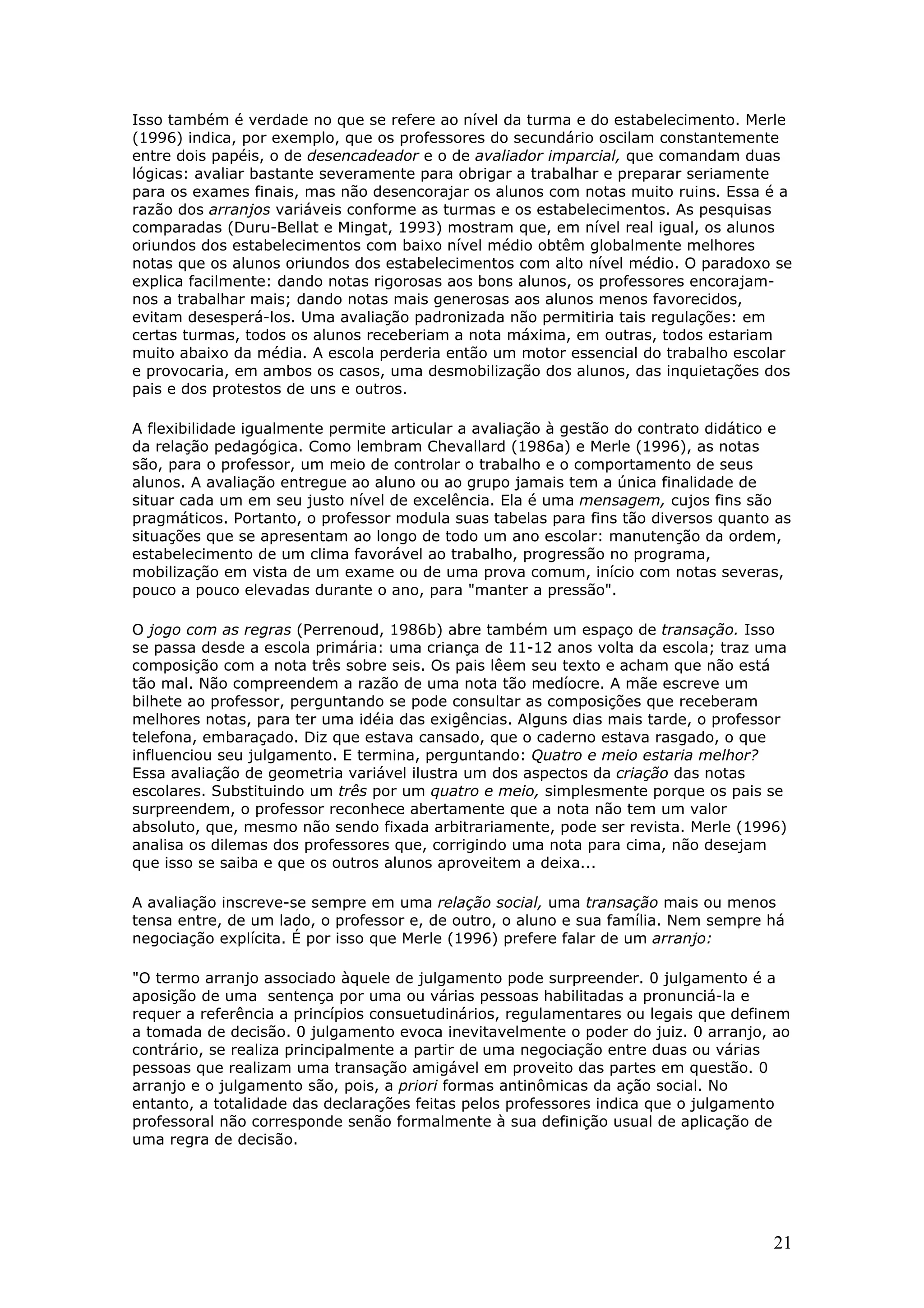 Isso também é verdade no que se refere ao nível da turma e do estabelecimento. Merle
(1996) indica, por exemplo, que os professores do secundário oscilam constantemente
entre dois papéis, o de desencadeador e o de avaliador imparcial, que comandam duas
lógicas: avaliar bastante severamente para obrigar a trabalhar e preparar seriamente
para os exames finais, mas não desencorajar os alunos com notas muito ruins. Essa é a
razão dos arranjos variáveis conforme as turmas e os estabelecimentos. As pesquisas
comparadas (Duru-Bellat e Mingat, 1993) mostram que, em nível real igual, os alunos
oriundos dos estabelecimentos com baixo nível médio obtêm globalmente melhores
notas que os alunos oriundos dos estabelecimentos com alto nível médio. O paradoxo se
explica facilmente: dando notas rigorosas aos bons alunos, os professores encorajamnos a trabalhar mais; dando notas mais generosas aos alunos menos favorecidos,
evitam desesperá-los. Uma avaliação padronizada não permitiria tais regulações: em
certas turmas, todos os alunos receberiam a nota máxima, em outras, todos estariam
muito abaixo da média. A escola perderia então um motor essencial do trabalho escolar
e provocaria, em ambos os casos, uma desmobilização dos alunos, das inquietações dos
pais e dos protestos de uns e outros.
A flexibilidade igualmente permite articular a avaliação à gestão do contrato didático e
da relação pedagógica. Como lembram Chevallard (1986a) e Merle (1996), as notas
são, para o professor, um meio de controlar o trabalho e o comportamento de seus
alunos. A avaliação entregue ao aluno ou ao grupo jamais tem a única finalidade de
situar cada um em seu justo nível de excelência. Ela é uma mensagem, cujos fins são
pragmáticos. Portanto, o professor modula suas tabelas para fins tão diversos quanto as
situações que se apresentam ao longo de todo um ano escolar: manutenção da ordem,
estabelecimento de um clima favorável ao trabalho, progressão no programa,
mobilização em vista de um exame ou de uma prova comum, início com notas severas,
pouco a pouco elevadas durante o ano, para "manter a pressão".
O jogo com as regras (Perrenoud, 1986b) abre também um espaço de transação. Isso
se passa desde a escola primária: uma criança de 11-12 anos volta da escola; traz uma
composição com a nota três sobre seis. Os pais lêem seu texto e acham que não está
tão mal. Não compreendem a razão de uma nota tão medíocre. A mãe escreve um
bilhete ao professor, perguntando se pode consultar as composições que receberam
melhores notas, para ter uma idéia das exigências. Alguns dias mais tarde, o professor
telefona, embaraçado. Diz que estava cansado, que o caderno estava rasgado, o que
influenciou seu julgamento. E termina, perguntando: Quatro e meio estaria melhor?
Essa avaliação de geometria variável ilustra um dos aspectos da criação das notas
escolares. Substituindo um três por um quatro e meio, simplesmente porque os pais se
surpreendem, o professor reconhece abertamente que a nota não tem um valor
absoluto, que, mesmo não sendo fixada arbitrariamente, pode ser revista. Merle (1996)
analisa os dilemas dos professores que, corrigindo uma nota para cima, não desejam
que isso se saiba e que os outros alunos aproveitem a deixa...
A avaliação inscreve-se sempre em uma relação social, uma transação mais ou menos
tensa entre, de um lado, o professor e, de outro, o aluno e sua família. Nem sempre há
negociação explícita. É por isso que Merle (1996) prefere falar de um arranjo:
"O termo arranjo associado àquele de julgamento pode surpreender. 0 julgamento é a
aposição de uma sentença por uma ou várias pessoas habilitadas a pronunciá-la e
requer a referência a princípios consuetudinários, regulamentares ou legais que definem
a tomada de decisão. 0 julgamento evoca inevitavelmente o poder do juiz. 0 arranjo, ao
contrário, se realiza principalmente a partir de uma negociação entre duas ou várias
pessoas que realizam uma transação amigável em proveito das partes em questão. 0
arranjo e o julgamento são, pois, a priori formas antinômicas da ação social. No
entanto, a totalidade das declarações feitas pelos professores indica que o julgamento
professoral não corresponde senão formalmente à sua definição usual de aplicação de
uma regra de decisão.

21

 
