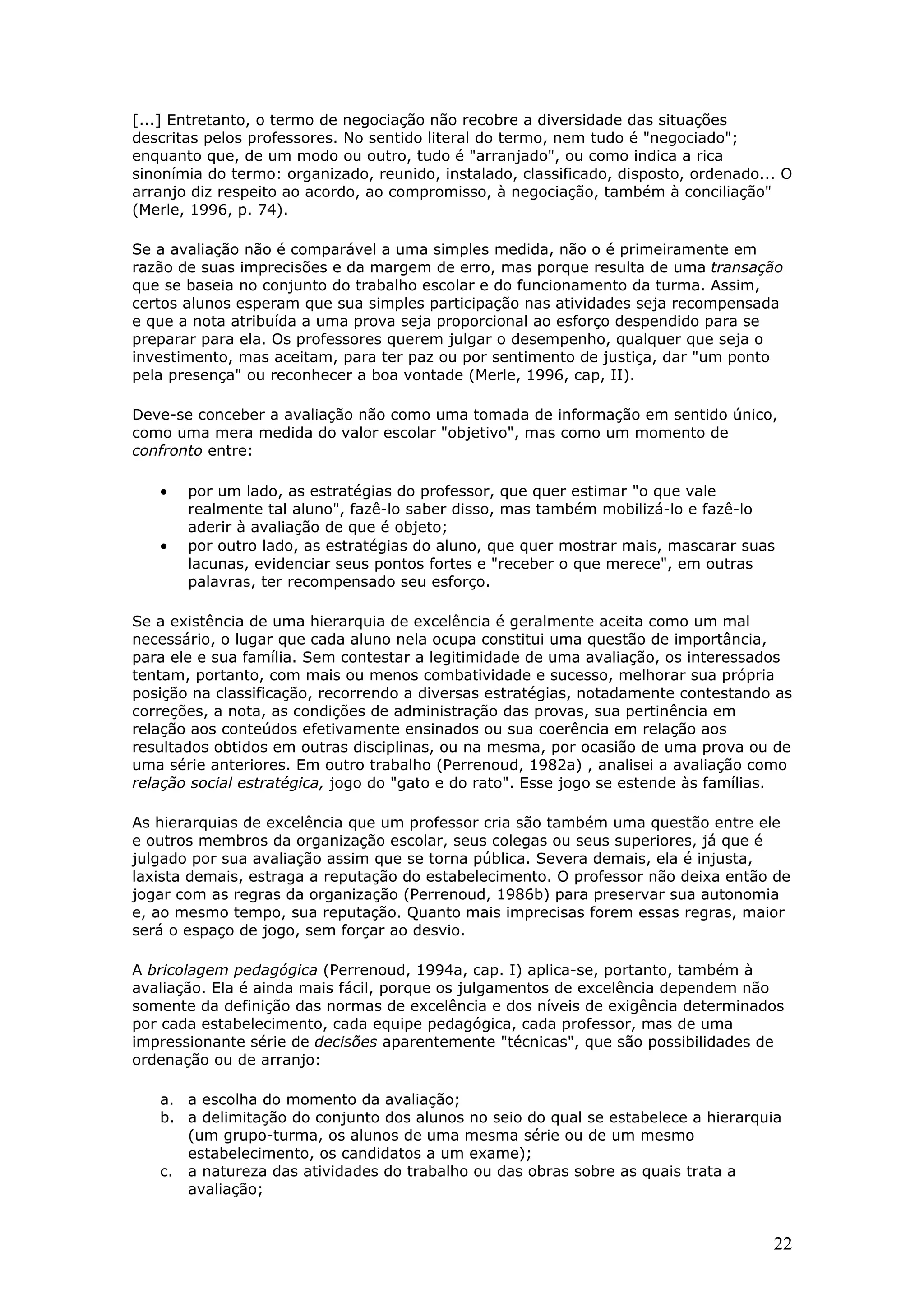[...] Entretanto, o termo de negociação não recobre a diversidade das situações
descritas pelos professores. No sentido literal do termo, nem tudo é "negociado";
enquanto que, de um modo ou outro, tudo é "arranjado", ou como indica a rica
sinonímia do termo: organizado, reunido, instalado, classificado, disposto, ordenado... O
arranjo diz respeito ao acordo, ao compromisso, à negociação, também à conciliação"
(Merle, 1996, p. 74).
Se a avaliação não é comparável a uma simples medida, não o é primeiramente em
razão de suas imprecisões e da margem de erro, mas porque resulta de uma transação
que se baseia no conjunto do trabalho escolar e do funcionamento da turma. Assim,
certos alunos esperam que sua simples participação nas atividades seja recompensada
e que a nota atribuída a uma prova seja proporcional ao esforço despendido para se
preparar para ela. Os professores querem julgar o desempenho, qualquer que seja o
investimento, mas aceitam, para ter paz ou por sentimento de justiça, dar "um ponto
pela presença" ou reconhecer a boa vontade (Merle, 1996, cap, II).
Deve-se conceber a avaliação não como uma tomada de informação em sentido único,
como uma mera medida do valor escolar "objetivo", mas como um momento de
confronto entre:

•
•

por um lado, as estratégias do professor, que quer estimar "o que vale
realmente tal aluno", fazê-lo saber disso, mas também mobilizá-lo e fazê-lo
aderir à avaliação de que é objeto;
por outro lado, as estratégias do aluno, que quer mostrar mais, mascarar suas
lacunas, evidenciar seus pontos fortes e "receber o que merece", em outras
palavras, ter recompensado seu esforço.

Se a existência de uma hierarquia de excelência é geralmente aceita como um mal
necessário, o lugar que cada aluno nela ocupa constitui uma questão de importância,
para ele e sua família. Sem contestar a legitimidade de uma avaliação, os interessados
tentam, portanto, com mais ou menos combatividade e sucesso, melhorar sua própria
posição na classificação, recorrendo a diversas estratégias, notadamente contestando as
correções, a nota, as condições de administração das provas, sua pertinência em
relação aos conteúdos efetivamente ensinados ou sua coerência em relação aos
resultados obtidos em outras disciplinas, ou na mesma, por ocasião de uma prova ou de
uma série anteriores. Em outro trabalho (Perrenoud, 1982a) , analisei a avaliação como
relação social estratégica, jogo do "gato e do rato". Esse jogo se estende às famílias.
As hierarquias de excelência que um professor cria são também uma questão entre ele
e outros membros da organização escolar, seus colegas ou seus superiores, já que é
julgado por sua avaliação assim que se torna pública. Severa demais, ela é injusta,
laxista demais, estraga a reputação do estabelecimento. O professor não deixa então de
jogar com as regras da organização (Perrenoud, 1986b) para preservar sua autonomia
e, ao mesmo tempo, sua reputação. Quanto mais imprecisas forem essas regras, maior
será o espaço de jogo, sem forçar ao desvio.
A bricolagem pedagógica (Perrenoud, 1994a, cap. I) aplica-se, portanto, também à
avaliação. Ela é ainda mais fácil, porque os julgamentos de excelência dependem não
somente da definição das normas de excelência e dos níveis de exigência determinados
por cada estabelecimento, cada equipe pedagógica, cada professor, mas de uma
impressionante série de decisões aparentemente "técnicas", que são possibilidades de
ordenação ou de arranjo:
a. a escolha do momento da avaliação;
b. a delimitação do conjunto dos alunos no seio do qual se estabelece a hierarquia
(um grupo-turma, os alunos de uma mesma série ou de um mesmo
estabelecimento, os candidatos a um exame);
c. a natureza das atividades do trabalho ou das obras sobre as quais trata a
avaliação;

22

 