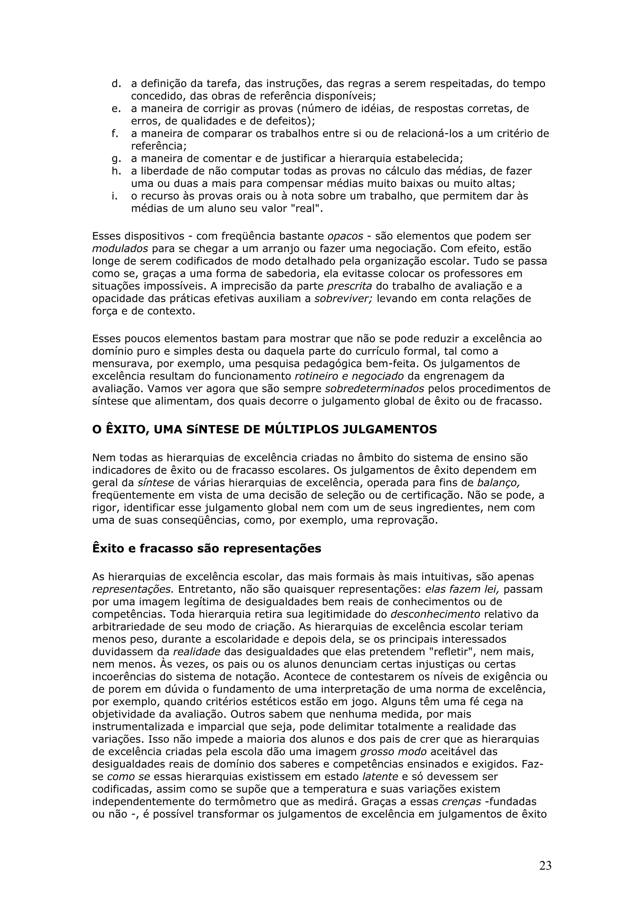 d. a definição da tarefa, das instruções, das regras a serem respeitadas, do tempo
concedido, das obras de referência disponíveis;
e. a maneira de corrigir as provas (número de idéias, de respostas corretas, de
erros, de qualidades e de defeitos);
f. a maneira de comparar os trabalhos entre si ou de relacioná-los a um critério de
referência;
g. a maneira de comentar e de justificar a hierarquia estabelecida;
h. a liberdade de não computar todas as provas no cálculo das médias, de fazer
uma ou duas a mais para compensar médias muito baixas ou muito altas;
i. o recurso às provas orais ou à nota sobre um trabalho, que permitem dar às
médias de um aluno seu valor "real".
Esses dispositivos - com freqüência bastante opacos - são elementos que podem ser
modulados para se chegar a um arranjo ou fazer uma negociação. Com efeito, estão
longe de serem codificados de modo detalhado pela organização escolar. Tudo se passa
como se, graças a uma forma de sabedoria, ela evitasse colocar os professores em
situações impossíveis. A imprecisão da parte prescrita do trabalho de avaliação e a
opacidade das práticas efetivas auxiliam a sobreviver; levando em conta relações de
força e de contexto.
Esses poucos elementos bastam para mostrar que não se pode reduzir a excelência ao
domínio puro e simples desta ou daquela parte do currículo formal, tal como a
mensurava, por exemplo, uma pesquisa pedagógica bem-feita. Os julgamentos de
excelência resultam do funcionamento rotineiro e negociado da engrenagem da
avaliação. Vamos ver agora que são sempre sobredeterminados pelos procedimentos de
síntese que alimentam, dos quais decorre o julgamento global de êxito ou de fracasso.

O ÊXITO, UMA SíNTESE DE MÚLTIPLOS JULGAMENTOS
Nem todas as hierarquias de excelência criadas no âmbito do sistema de ensino são
indicadores de êxito ou de fracasso escolares. Os julgamentos de êxito dependem em
geral da síntese de várias hierarquias de excelência, operada para fins de balanço,
freqüentemente em vista de uma decisão de seleção ou de certificação. Não se pode, a
rigor, identificar esse julgamento global nem com um de seus ingredientes, nem com
uma de suas conseqüências, como, por exemplo, uma reprovação.

Êxito e fracasso são representações
As hierarquias de excelência escolar, das mais formais às mais intuitivas, são apenas
representações. Entretanto, não são quaisquer representações: elas fazem lei, passam
por uma imagem legítima de desigualdades bem reais de conhecimentos ou de
competências. Toda hierarquia retira sua legitimidade do desconhecimento relativo da
arbitrariedade de seu modo de criação. As hierarquias de excelência escolar teriam
menos peso, durante a escolaridade e depois dela, se os principais interessados
duvidassem da realidade das desigualdades que elas pretendem "refletir", nem mais,
nem menos. Às vezes, os pais ou os alunos denunciam certas injustiças ou certas
incoerências do sistema de notação. Acontece de contestarem os níveis de exigência ou
de porem em dúvida o fundamento de uma interpretação de uma norma de excelência,
por exemplo, quando critérios estéticos estão em jogo. Alguns têm uma fé cega na
objetividade da avaliação. Outros sabem que nenhuma medida, por mais
instrumentalizada e imparcial que seja, pode delimitar totalmente a realidade das
variações. Isso não impede a maioria dos alunos e dos pais de crer que as hierarquias
de excelência criadas pela escola dão uma imagem grosso modo aceitável das
desigualdades reais de domínio dos saberes e competências ensinados e exigidos. Fazse como se essas hierarquias existissem em estado latente e só devessem ser
codificadas, assim como se supõe que a temperatura e suas variações existem
independentemente do termômetro que as medirá. Graças a essas crenças -fundadas
ou não -, é possível transformar os julgamentos de excelência em julgamentos de êxito

23

 