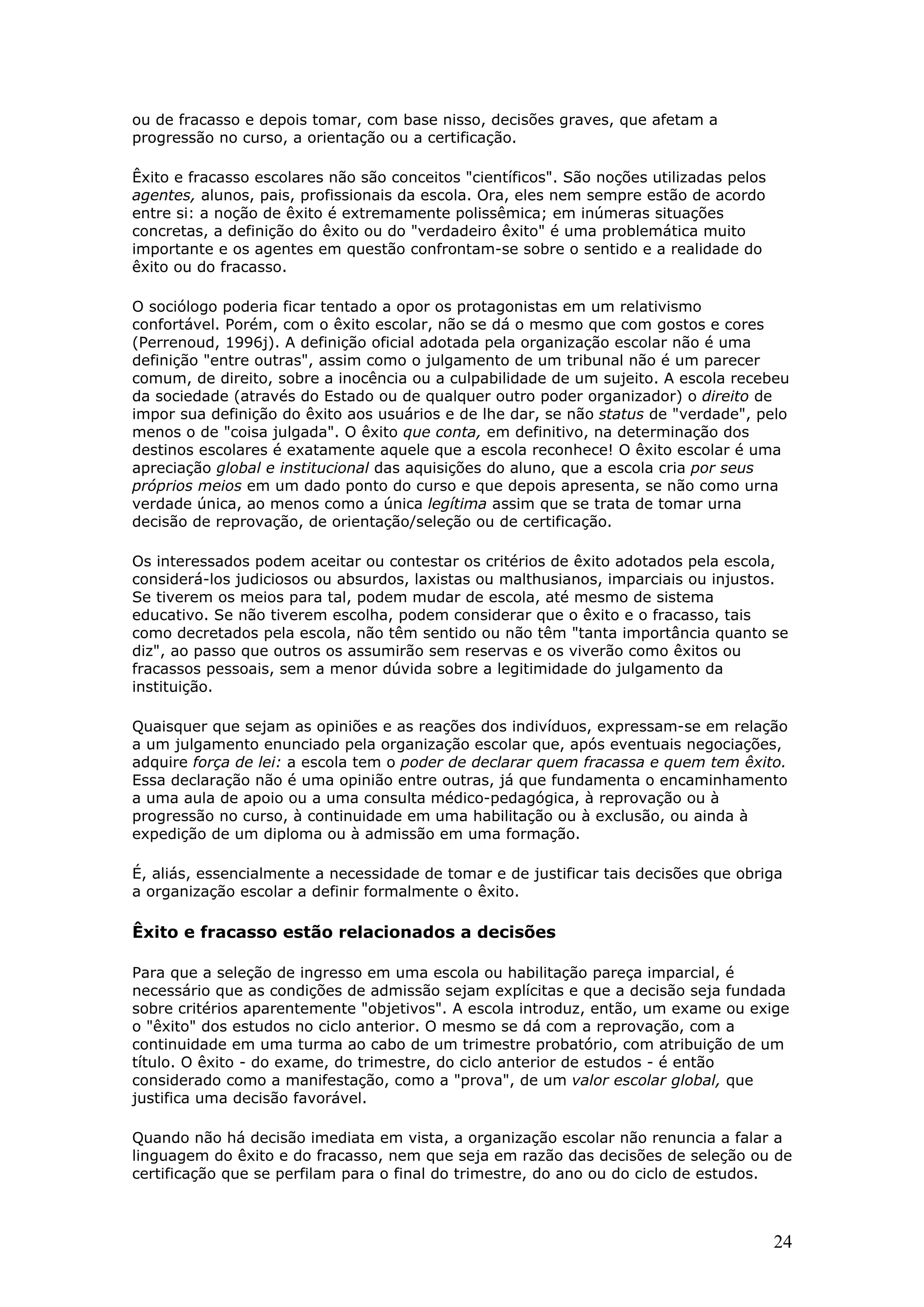 ou de fracasso e depois tomar, com base nisso, decisões graves, que afetam a
progressão no curso, a orientação ou a certificação.
Êxito e fracasso escolares não são conceitos "científicos". São noções utilizadas pelos
agentes, alunos, pais, profissionais da escola. Ora, eles nem sempre estão de acordo
entre si: a noção de êxito é extremamente polissêmica; em inúmeras situações
concretas, a definição do êxito ou do "verdadeiro êxito" é uma problemática muito
importante e os agentes em questão confrontam-se sobre o sentido e a realidade do
êxito ou do fracasso.
O sociólogo poderia ficar tentado a opor os protagonistas em um relativismo
confortável. Porém, com o êxito escolar, não se dá o mesmo que com gostos e cores
(Perrenoud, 1996j). A definição oficial adotada pela organização escolar não é uma
definição "entre outras", assim como o julgamento de um tribunal não é um parecer
comum, de direito, sobre a inocência ou a culpabilidade de um sujeito. A escola recebeu
da sociedade (através do Estado ou de qualquer outro poder organizador) o direito de
impor sua definição do êxito aos usuários e de lhe dar, se não status de "verdade", pelo
menos o de "coisa julgada". O êxito que conta, em definitivo, na determinação dos
destinos escolares é exatamente aquele que a escola reconhece! O êxito escolar é uma
apreciação global e institucional das aquisições do aluno, que a escola cria por seus
próprios meios em um dado ponto do curso e que depois apresenta, se não como urna
verdade única, ao menos como a única legítima assim que se trata de tomar urna
decisão de reprovação, de orientação/seleção ou de certificação.
Os interessados podem aceitar ou contestar os critérios de êxito adotados pela escola,
considerá-los judiciosos ou absurdos, laxistas ou malthusianos, imparciais ou injustos.
Se tiverem os meios para tal, podem mudar de escola, até mesmo de sistema
educativo. Se não tiverem escolha, podem considerar que o êxito e o fracasso, tais
como decretados pela escola, não têm sentido ou não têm "tanta importância quanto se
diz", ao passo que outros os assumirão sem reservas e os viverão como êxitos ou
fracassos pessoais, sem a menor dúvida sobre a legitimidade do julgamento da
instituição.
Quaisquer que sejam as opiniões e as reações dos indivíduos, expressam-se em relação
a um julgamento enunciado pela organização escolar que, após eventuais negociações,
adquire força de lei: a escola tem o poder de declarar quem fracassa e quem tem êxito.
Essa declaração não é uma opinião entre outras, já que fundamenta o encaminhamento
a uma aula de apoio ou a uma consulta médico-pedagógica, à reprovação ou à
progressão no curso, à continuidade em uma habilitação ou à exclusão, ou ainda à
expedição de um diploma ou à admissão em uma formação.
É, aliás, essencialmente a necessidade de tomar e de justificar tais decisões que obriga
a organização escolar a definir formalmente o êxito.

Êxito e fracasso estão relacionados a decisões
Para que a seleção de ingresso em uma escola ou habilitação pareça imparcial, é
necessário que as condições de admissão sejam explícitas e que a decisão seja fundada
sobre critérios aparentemente "objetivos". A escola introduz, então, um exame ou exige
o "êxito" dos estudos no ciclo anterior. O mesmo se dá com a reprovação, com a
continuidade em uma turma ao cabo de um trimestre probatório, com atribuição de um
título. O êxito - do exame, do trimestre, do ciclo anterior de estudos - é então
considerado como a manifestação, como a "prova", de um valor escolar global, que
justifica uma decisão favorável.
Quando não há decisão imediata em vista, a organização escolar não renuncia a falar a
linguagem do êxito e do fracasso, nem que seja em razão das decisões de seleção ou de
certificação que se perfilam para o final do trimestre, do ano ou do ciclo de estudos.

24

 