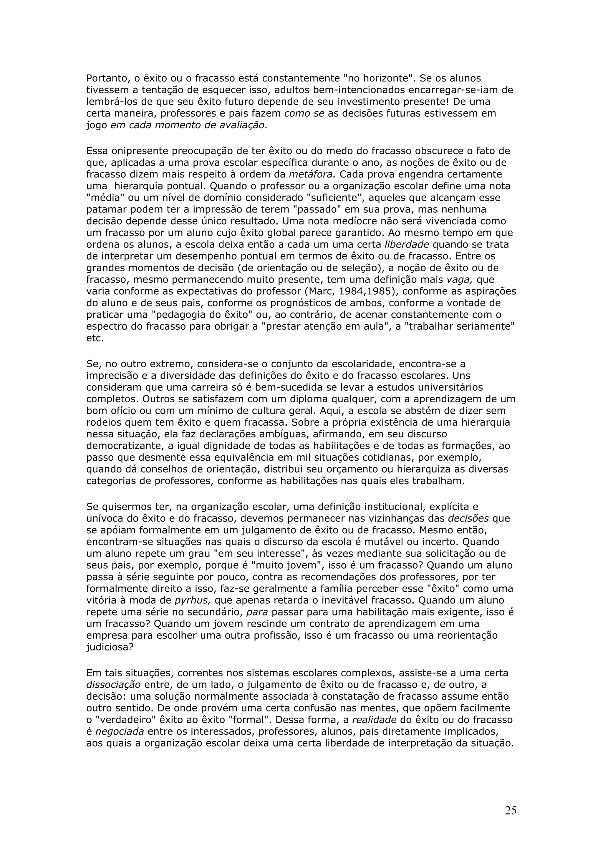 Portanto, o êxito ou o fracasso está constantemente "no horizonte". Se os alunos
tivessem a tentação de esquecer isso, adultos bem-intencionados encarregar-se-iam de
lembrá-los de que seu êxito futuro depende de seu investimento presente! De uma
certa maneira, professores e pais fazem como se as decisões futuras estivessem em
jogo em cada momento de avaliação.
Essa onipresente preocupação de ter êxito ou do medo do fracasso obscurece o fato de
que, aplicadas a uma prova escolar específica durante o ano, as noções de êxito ou de
fracasso dizem mais respeito à ordem da metáfora. Cada prova engendra certamente
uma hierarquia pontual. Quando o professor ou a organização escolar define uma nota
"média" ou um nível de domínio considerado "suficiente", aqueles que alcançam esse
patamar podem ter a impressão de terem "passado" em sua prova, mas nenhuma
decisão depende desse único resultado. Uma nota medíocre não será vivenciada como
um fracasso por um aluno cujo êxito global parece garantido. Ao mesmo tempo em que
ordena os alunos, a escola deixa então a cada um uma certa liberdade quando se trata
de interpretar um desempenho pontual em termos de êxito ou de fracasso. Entre os
grandes momentos de decisão (de orientação ou de seleção), a noção de êxito ou de
fracasso, mesmo permanecendo muito presente, tem uma definição mais vaga, que
varia conforme as expectativas do professor (Marc, 1984,1985), conforme as aspirações
do aluno e de seus pais, conforme os prognósticos de ambos, conforme a vontade de
praticar uma "pedagogia do êxito" ou, ao contrário, de acenar constantemente com o
espectro do fracasso para obrigar a "prestar atenção em aula", a "trabalhar seriamente"
etc.
Se, no outro extremo, considera-se o conjunto da escolaridade, encontra-se a
imprecisão e a diversidade das definições do êxito e do fracasso escolares. Uns
consideram que uma carreira só é bem-sucedida se levar a estudos universitários
completos. Outros se satisfazem com um diploma qualquer, com a aprendizagem de um
bom ofício ou com um mínimo de cultura geral. Aqui, a escola se abstém de dizer sem
rodeios quem tem êxito e quem fracassa. Sobre a própria existência de uma hierarquia
nessa situação, ela faz declarações ambíguas, afirmando, em seu discurso
democratizante, a igual dignidade de todas as habilitações e de todas as formações, ao
passo que desmente essa equivalência em mil situações cotidianas, por exemplo,
quando dá conselhos de orientação, distribui seu orçamento ou hierarquiza as diversas
categorias de professores, conforme as habilitações nas quais eles trabalham.
Se quisermos ter, na organização escolar, uma definição institucional, explícita e
unívoca do êxito e do fracasso, devemos permanecer nas vizinhanças das decisões que
se apóiam formalmente em um julgamento de êxito ou de fracasso. Mesmo então,
encontram-se situações nas quais o discurso da escola é mutável ou incerto. Quando
um aluno repete um grau "em seu interesse", às vezes mediante sua solicitação ou de
seus pais, por exemplo, porque é "muito jovem", isso é um fracasso? Quando um aluno
passa à série seguinte por pouco, contra as recomendações dos professores, por ter
formalmente direito a isso, faz-se geralmente a família perceber esse "êxito" como uma
vitória à moda de pyrhus, que apenas retarda o inevitável fracasso. Quando um aluno
repete uma série no secundário, para passar para uma habilitação mais exigente, isso é
um fracasso? Quando um jovem rescinde um contrato de aprendizagem em uma
empresa para escolher uma outra profissão, isso é um fracasso ou uma reorientação
judiciosa?
Em tais situações, correntes nos sistemas escolares complexos, assiste-se a uma certa
dissociação entre, de um lado, o julgamento de êxito ou de fracasso e, de outro, a
decisão: uma solução normalmente associada à constatação de fracasso assume então
outro sentido. De onde provém uma certa confusão nas mentes, que opõem facilmente
o "verdadeiro" êxito ao êxito "formal". Dessa forma, a realidade do êxito ou do fracasso
é negociada entre os interessados, professores, alunos, pais diretamente implicados,
aos quais a organização escolar deixa uma certa liberdade de interpretação da situação.

25

 