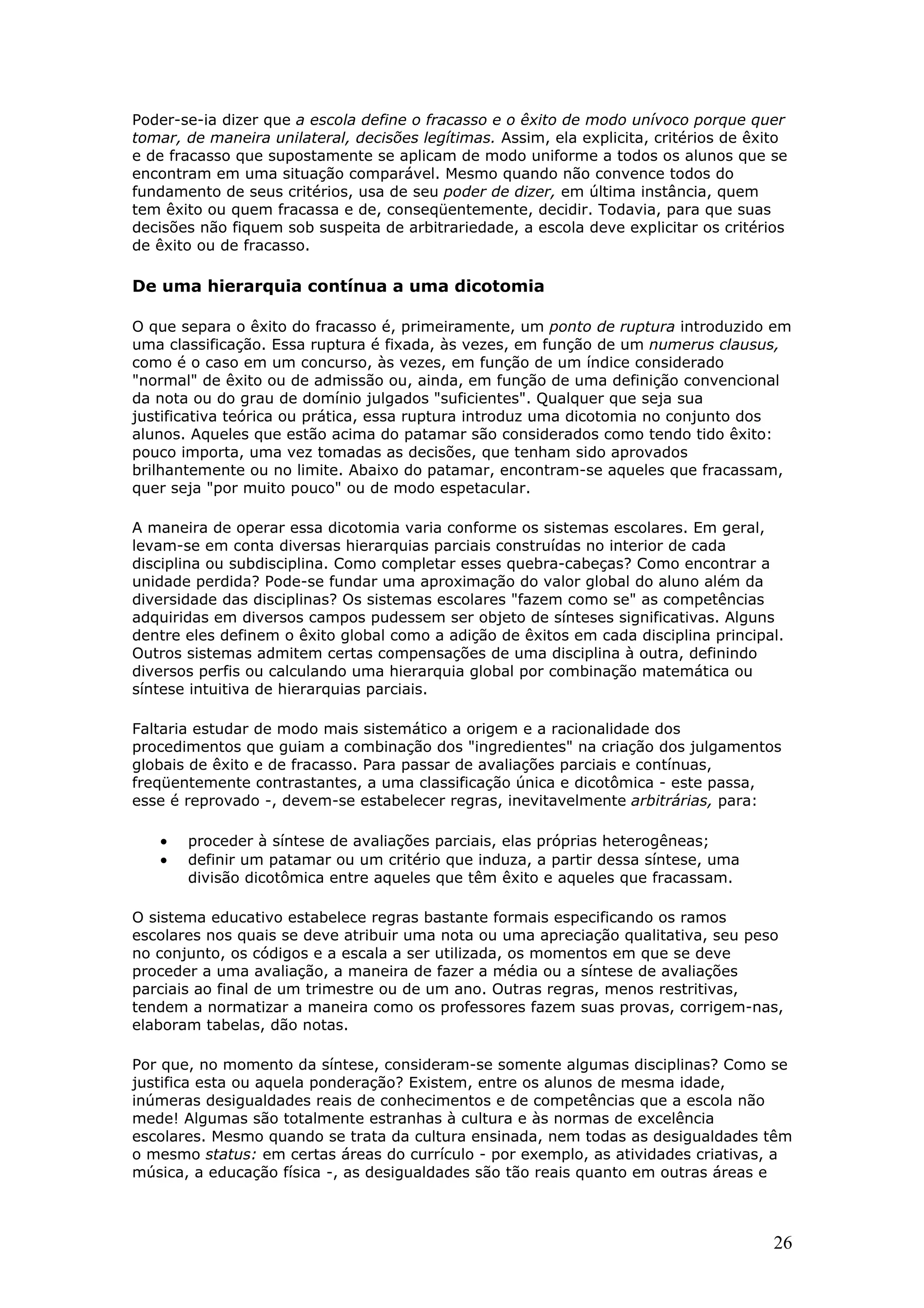 Poder-se-ia dizer que a escola define o fracasso e o êxito de modo unívoco porque quer
tomar, de maneira unilateral, decisões legítimas. Assim, ela explicita, critérios de êxito
e de fracasso que supostamente se aplicam de modo uniforme a todos os alunos que se
encontram em uma situação comparável. Mesmo quando não convence todos do
fundamento de seus critérios, usa de seu poder de dizer, em última instância, quem
tem êxito ou quem fracassa e de, conseqüentemente, decidir. Todavia, para que suas
decisões não fiquem sob suspeita de arbitrariedade, a escola deve explicitar os critérios
de êxito ou de fracasso.

De uma hierarquia contínua a uma dicotomia
O que separa o êxito do fracasso é, primeiramente, um ponto de ruptura introduzido em
uma classificação. Essa ruptura é fixada, às vezes, em função de um numerus clausus,
como é o caso em um concurso, às vezes, em função de um índice considerado
"normal" de êxito ou de admissão ou, ainda, em função de uma definição convencional
da nota ou do grau de domínio julgados "suficientes". Qualquer que seja sua
justificativa teórica ou prática, essa ruptura introduz uma dicotomia no conjunto dos
alunos. Aqueles que estão acima do patamar são considerados como tendo tido êxito:
pouco importa, uma vez tomadas as decisões, que tenham sido aprovados
brilhantemente ou no limite. Abaixo do patamar, encontram-se aqueles que fracassam,
quer seja "por muito pouco" ou de modo espetacular.
A maneira de operar essa dicotomia varia conforme os sistemas escolares. Em geral,
levam-se em conta diversas hierarquias parciais construídas no interior de cada
disciplina ou subdisciplina. Como completar esses quebra-cabeças? Como encontrar a
unidade perdida? Pode-se fundar uma aproximação do valor global do aluno além da
diversidade das disciplinas? Os sistemas escolares "fazem como se" as competências
adquiridas em diversos campos pudessem ser objeto de sínteses significativas. Alguns
dentre eles definem o êxito global como a adição de êxitos em cada disciplina principal.
Outros sistemas admitem certas compensações de uma disciplina à outra, definindo
diversos perfis ou calculando uma hierarquia global por combinação matemática ou
síntese intuitiva de hierarquias parciais.
Faltaria estudar de modo mais sistemático a origem e a racionalidade dos
procedimentos que guiam a combinação dos "ingredientes" na criação dos julgamentos
globais de êxito e de fracasso. Para passar de avaliações parciais e contínuas,
freqüentemente contrastantes, a uma classificação única e dicotômica - este passa,
esse é reprovado -, devem-se estabelecer regras, inevitavelmente arbitrárias, para:

•
•

proceder à síntese de avaliações parciais, elas próprias heterogêneas;
definir um patamar ou um critério que induza, a partir dessa síntese, uma
divisão dicotômica entre aqueles que têm êxito e aqueles que fracassam.

O sistema educativo estabelece regras bastante formais especificando os ramos
escolares nos quais se deve atribuir uma nota ou uma apreciação qualitativa, seu peso
no conjunto, os códigos e a escala a ser utilizada, os momentos em que se deve
proceder a uma avaliação, a maneira de fazer a média ou a síntese de avaliações
parciais ao final de um trimestre ou de um ano. Outras regras, menos restritivas,
tendem a normatizar a maneira como os professores fazem suas provas, corrigem-nas,
elaboram tabelas, dão notas.
Por que, no momento da síntese, consideram-se somente algumas disciplinas? Como se
justifica esta ou aquela ponderação? Existem, entre os alunos de mesma idade,
inúmeras desigualdades reais de conhecimentos e de competências que a escola não
mede! Algumas são totalmente estranhas à cultura e às normas de excelência
escolares. Mesmo quando se trata da cultura ensinada, nem todas as desigualdades têm
o mesmo status: em certas áreas do currículo - por exemplo, as atividades criativas, a
música, a educação física -, as desigualdades são tão reais quanto em outras áreas e

26

 