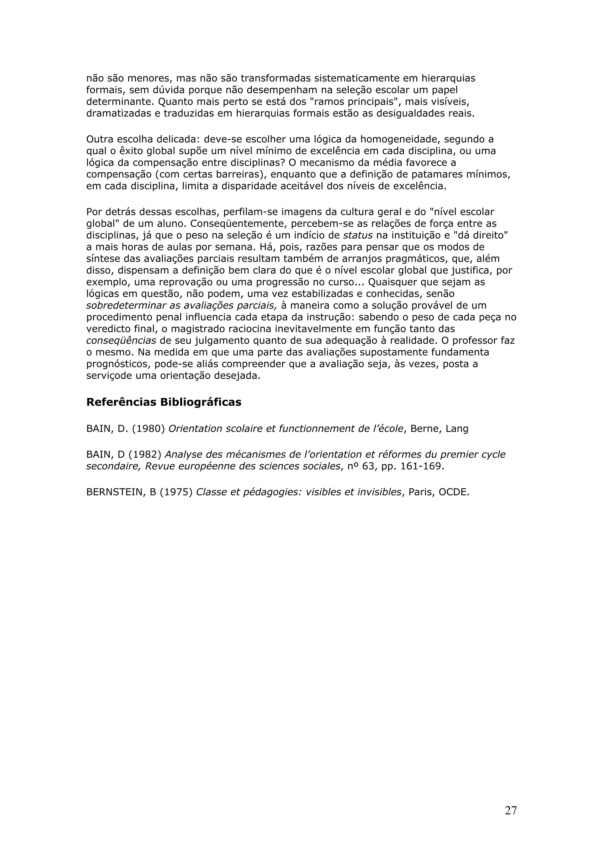 não são menores, mas não são transformadas sistematicamente em hierarquias
formais, sem dúvida porque não desempenham na seleção escolar um papel
determinante. Quanto mais perto se está dos "ramos principais", mais visíveis,
dramatizadas e traduzidas em hierarquias formais estão as desigualdades reais.
Outra escolha delicada: deve-se escolher uma lógica da homogeneidade, segundo a
qual o êxito global supõe um nível mínimo de excelência em cada disciplina, ou uma
lógica da compensação entre disciplinas? O mecanismo da média favorece a
compensação (com certas barreiras), enquanto que a definição de patamares mínimos,
em cada disciplina, limita a disparidade aceitável dos níveis de excelência.
Por detrás dessas escolhas, perfilam-se imagens da cultura geral e do "nível escolar
global" de um aluno. Conseqüentemente, percebem-se as relações de força entre as
disciplinas, já que o peso na seleção é um indício de status na instituição e "dá direito"
a mais horas de aulas por semana. Há, pois, razões para pensar que os modos de
síntese das avaliações parciais resultam também de arranjos pragmáticos, que, além
disso, dispensam a definição bem clara do que é o nível escolar global que justifica, por
exemplo, uma reprovação ou uma progressão no curso... Quaisquer que sejam as
lógicas em questão, não podem, uma vez estabilizadas e conhecidas, senão
sobredeterminar as avaliações parciais, à maneira como a solução provável de um
procedimento penal influencia cada etapa da instrução: sabendo o peso de cada peça no
veredicto final, o magistrado raciocina inevitavelmente em função tanto das
conseqüências de seu julgamento quanto de sua adequação à realidade. O professor faz
o mesmo. Na medida em que uma parte das avaliações supostamente fundamenta
prognósticos, pode-se aliás compreender que a avaliação seja, às vezes, posta a
serviçode uma orientação desejada.

Referências Bibliográficas
BAIN, D. (1980) Orientation scolaire et functionnement de l’école, Berne, Lang
BAIN, D (1982) Analyse des mécanismes de l’orientation et réformes du premier cycle
secondaire, Revue européenne des sciences sociales, nº 63, pp. 161-169.
BERNSTEIN, B (1975) Classe et pédagogies: visibles et invisibles, Paris, OCDE.

27

 