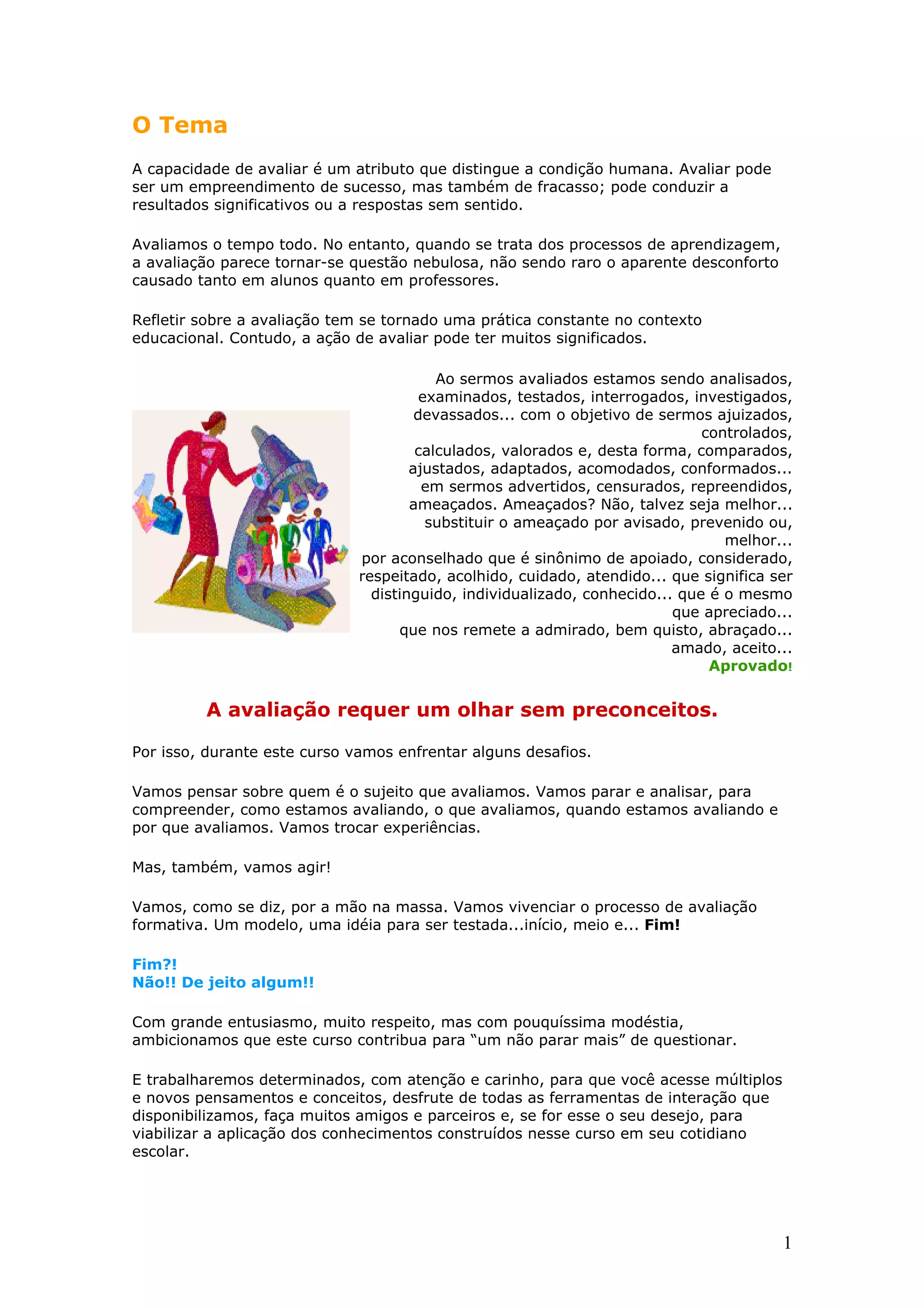 O Tema
A capacidade de avaliar é um atributo que distingue a condição humana. Avaliar pode
ser um empreendimento de sucesso, mas também de fracasso; pode conduzir a
resultados significativos ou a respostas sem sentido.
Avaliamos o tempo todo. No entanto, quando se trata dos processos de aprendizagem,
a avaliação parece tornar-se questão nebulosa, não sendo raro o aparente desconforto
causado tanto em alunos quanto em professores.
Refletir sobre a avaliação tem se tornado uma prática constante no contexto
educacional. Contudo, a ação de avaliar pode ter muitos significados.
Ao sermos avaliados estamos sendo analisados,
examinados, testados, interrogados, investigados,
devassados... com o objetivo de sermos ajuizados,
controlados,
calculados, valorados e, desta forma, comparados,
ajustados, adaptados, acomodados, conformados...
em sermos advertidos, censurados, repreendidos,
ameaçados. Ameaçados? Não, talvez seja melhor...
substituir o ameaçado por avisado, prevenido ou,
melhor...
por aconselhado que é sinônimo de apoiado, considerado,
respeitado, acolhido, cuidado, atendido... que significa ser
distinguido, individualizado, conhecido... que é o mesmo
que apreciado...
que nos remete a admirado, bem quisto, abraçado...
amado, aceito...
Aprovado!

A avaliação requer um olhar sem preconceitos.
Por isso, durante este curso vamos enfrentar alguns desafios.
Vamos pensar sobre quem é o sujeito que avaliamos. Vamos parar e analisar, para
compreender, como estamos avaliando, o que avaliamos, quando estamos avaliando e
por que avaliamos. Vamos trocar experiências.
Mas, também, vamos agir!
Vamos, como se diz, por a mão na massa. Vamos vivenciar o processo de avaliação
formativa. Um modelo, uma idéia para ser testada...início, meio e... Fim!
Fim?!
Não!! De jeito algum!!
Com grande entusiasmo, muito respeito, mas com pouquíssima modéstia,
ambicionamos que este curso contribua para “um não parar mais” de questionar.
E trabalharemos determinados, com atenção e carinho, para que você acesse múltiplos
e novos pensamentos e conceitos, desfrute de todas as ferramentas de interação que
disponibilizamos, faça muitos amigos e parceiros e, se for esse o seu desejo, para
viabilizar a aplicação dos conhecimentos construídos nesse curso em seu cotidiano
escolar.

1

 