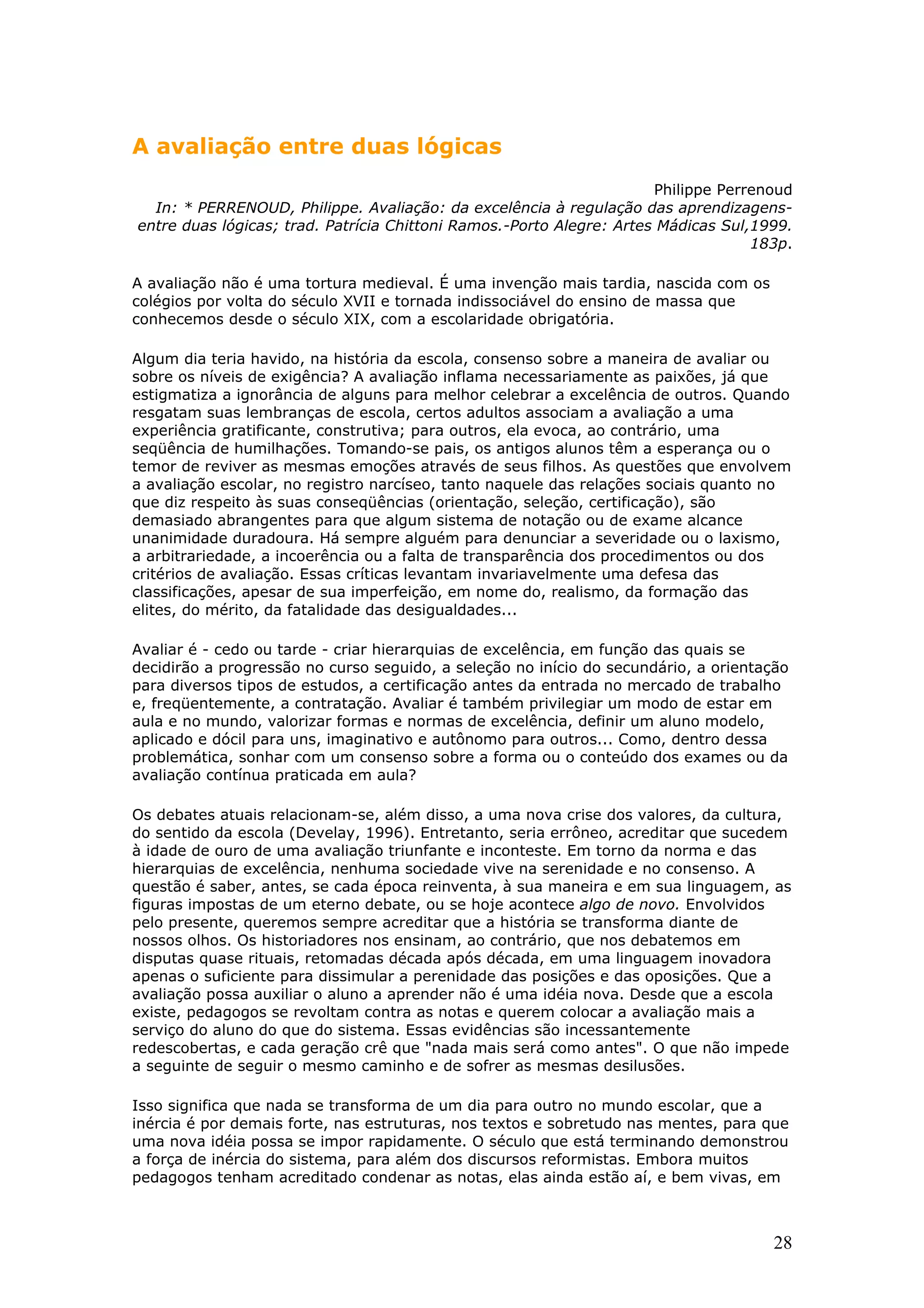 A avaliação entre duas lógicas
Philippe Perrenoud
In: * PERRENOUD, Philippe. Avaliação: da excelência à regulação das aprendizagensentre duas lógicas; trad. Patrícia Chittoni Ramos.-Porto Alegre: Artes Mádicas Sul,1999.
183p.
A avaliação não é uma tortura medieval. É uma invenção mais tardia, nascida com os
colégios por volta do século XVII e tornada indissociável do ensino de massa que
conhecemos desde o século XIX, com a escolaridade obrigatória.
Algum dia teria havido, na história da escola, consenso sobre a maneira de avaliar ou
sobre os níveis de exigência? A avaliação inflama necessariamente as paixões, já que
estigmatiza a ignorância de alguns para melhor celebrar a excelência de outros. Quando
resgatam suas lembranças de escola, certos adultos associam a avaliação a uma
experiência gratificante, construtiva; para outros, ela evoca, ao contrário, uma
seqüência de humilhações. Tomando-se pais, os antigos alunos têm a esperança ou o
temor de reviver as mesmas emoções através de seus filhos. As questões que envolvem
a avaliação escolar, no registro narcíseo, tanto naquele das relações sociais quanto no
que diz respeito às suas conseqüências (orientação, seleção, certificação), são
demasiado abrangentes para que algum sistema de notação ou de exame alcance
unanimidade duradoura. Há sempre alguém para denunciar a severidade ou o laxismo,
a arbitrariedade, a incoerência ou a falta de transparência dos procedimentos ou dos
critérios de avaliação. Essas críticas levantam invariavelmente uma defesa das
classificações, apesar de sua imperfeição, em nome do, realismo, da formação das
elites, do mérito, da fatalidade das desigualdades...
Avaliar é - cedo ou tarde - criar hierarquias de excelência, em função das quais se
decidirão a progressão no curso seguido, a seleção no início do secundário, a orientação
para diversos tipos de estudos, a certificação antes da entrada no mercado de trabalho
e, freqüentemente, a contratação. Avaliar é também privilegiar um modo de estar em
aula e no mundo, valorizar formas e normas de excelência, definir um aluno modelo,
aplicado e dócil para uns, imaginativo e autônomo para outros... Como, dentro dessa
problemática, sonhar com um consenso sobre a forma ou o conteúdo dos exames ou da
avaliação contínua praticada em aula?
Os debates atuais relacionam-se, além disso, a uma nova crise dos valores, da cultura,
do sentido da escola (Develay, 1996). Entretanto, seria errôneo, acreditar que sucedem
à idade de ouro de uma avaliação triunfante e inconteste. Em torno da norma e das
hierarquias de excelência, nenhuma sociedade vive na serenidade e no consenso. A
questão é saber, antes, se cada época reinventa, à sua maneira e em sua linguagem, as
figuras impostas de um eterno debate, ou se hoje acontece algo de novo. Envolvidos
pelo presente, queremos sempre acreditar que a história se transforma diante de
nossos olhos. Os historiadores nos ensinam, ao contrário, que nos debatemos em
disputas quase rituais, retomadas década após década, em uma linguagem inovadora
apenas o suficiente para dissimular a perenidade das posições e das oposições. Que a
avaliação possa auxiliar o aluno a aprender não é uma idéia nova. Desde que a escola
existe, pedagogos se revoltam contra as notas e querem colocar a avaliação mais a
serviço do aluno do que do sistema. Essas evidências são incessantemente
redescobertas, e cada geração crê que "nada mais será como antes". O que não impede
a seguinte de seguir o mesmo caminho e de sofrer as mesmas desilusões.
Isso significa que nada se transforma de um dia para outro no mundo escolar, que a
inércia é por demais forte, nas estruturas, nos textos e sobretudo nas mentes, para que
uma nova idéia possa se impor rapidamente. O século que está terminando demonstrou
a força de inércia do sistema, para além dos discursos reformistas. Embora muitos
pedagogos tenham acreditado condenar as notas, elas ainda estão aí, e bem vivas, em

28

 