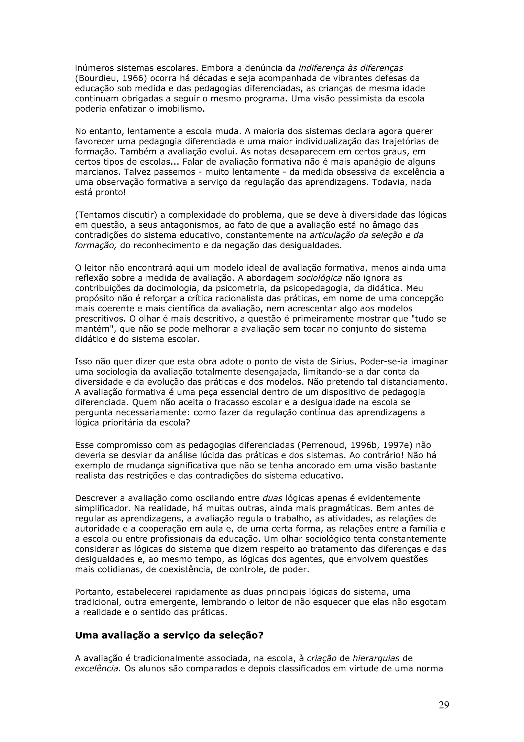 inúmeros sistemas escolares. Embora a denúncia da indiferença às diferenças
(Bourdieu, 1966) ocorra há décadas e seja acompanhada de vibrantes defesas da
educação sob medida e das pedagogias diferenciadas, as crianças de mesma idade
continuam obrigadas a seguir o mesmo programa. Uma visão pessimista da escola
poderia enfatizar o imobilismo.
No entanto, lentamente a escola muda. A maioria dos sistemas declara agora querer
favorecer uma pedagogia diferenciada e uma maior individualização das trajetórias de
formação. Também a avaliação evolui. As notas desaparecem em certos graus, em
certos tipos de escolas... Falar de avaliação formativa não é mais apanágio de alguns
marcianos. Talvez passemos - muito lentamente - da medida obsessiva da excelência a
uma observação formativa a serviço da regulação das aprendizagens. Todavia, nada
está pronto!
(Tentamos discutir) a complexidade do problema, que se deve à diversidade das lógicas
em questão, a seus antagonismos, ao fato de que a avaliação está no âmago das
contradições do sistema educativo, constantemente na articulação da seleção e da
formação, do reconhecimento e da negação das desigualdades.
O leitor não encontrará aqui um modelo ideal de avaliação formativa, menos ainda uma
reflexão sobre a medida de avaliação. A abordagem sociológica não ignora as
contribuições da docimologia, da psicometria, da psicopedagogia, da didática. Meu
propósito não é reforçar a crítica racionalista das práticas, em nome de uma concepção
mais coerente e mais científica da avaliação, nem acrescentar algo aos modelos
prescritivos. O olhar é mais descritivo, a questão é primeiramente mostrar que "tudo se
mantém", que não se pode melhorar a avaliação sem tocar no conjunto do sistema
didático e do sistema escolar.
Isso não quer dizer que esta obra adote o ponto de vista de Sirius. Poder-se-ia imaginar
uma sociologia da avaliação totalmente desengajada, limitando-se a dar conta da
diversidade e da evolução das práticas e dos modelos. Não pretendo tal distanciamento.
A avaliação formativa é uma peça essencial dentro de um dispositivo de pedagogia
diferenciada. Quem não aceita o fracasso escolar e a desigualdade na escola se
pergunta necessariamente: como fazer da regulação contínua das aprendizagens a
lógica prioritária da escola?
Esse compromisso com as pedagogias diferenciadas (Perrenoud, 1996b, 1997e) não
deveria se desviar da análise lúcida das práticas e dos sistemas. Ao contrário! Não há
exemplo de mudança significativa que não se tenha ancorado em uma visão bastante
realista das restrições e das contradições do sistema educativo.
Descrever a avaliação como oscilando entre duas lógicas apenas é evidentemente
simplificador. Na realidade, há muitas outras, ainda mais pragmáticas. Bem antes de
regular as aprendizagens, a avaliação regula o trabalho, as atividades, as relações de
autoridade e a cooperação em aula e, de uma certa forma, as relações entre a família e
a escola ou entre profissionais da educação. Um olhar sociológico tenta constantemente
considerar as lógicas do sistema que dizem respeito ao tratamento das diferenças e das
desigualdades e, ao mesmo tempo, as lógicas dos agentes, que envolvem questões
mais cotidianas, de coexistência, de controle, de poder.
Portanto, estabelecerei rapidamente as duas principais lógicas do sistema, uma
tradicional, outra emergente, lembrando o leitor de não esquecer que elas não esgotam
a realidade e o sentido das práticas.

Uma avaliação a serviço da seleção?
A avaliação é tradicionalmente associada, na escola, à criação de hierarquias de
excelência. Os alunos são comparados e depois classificados em virtude de uma norma

29

 