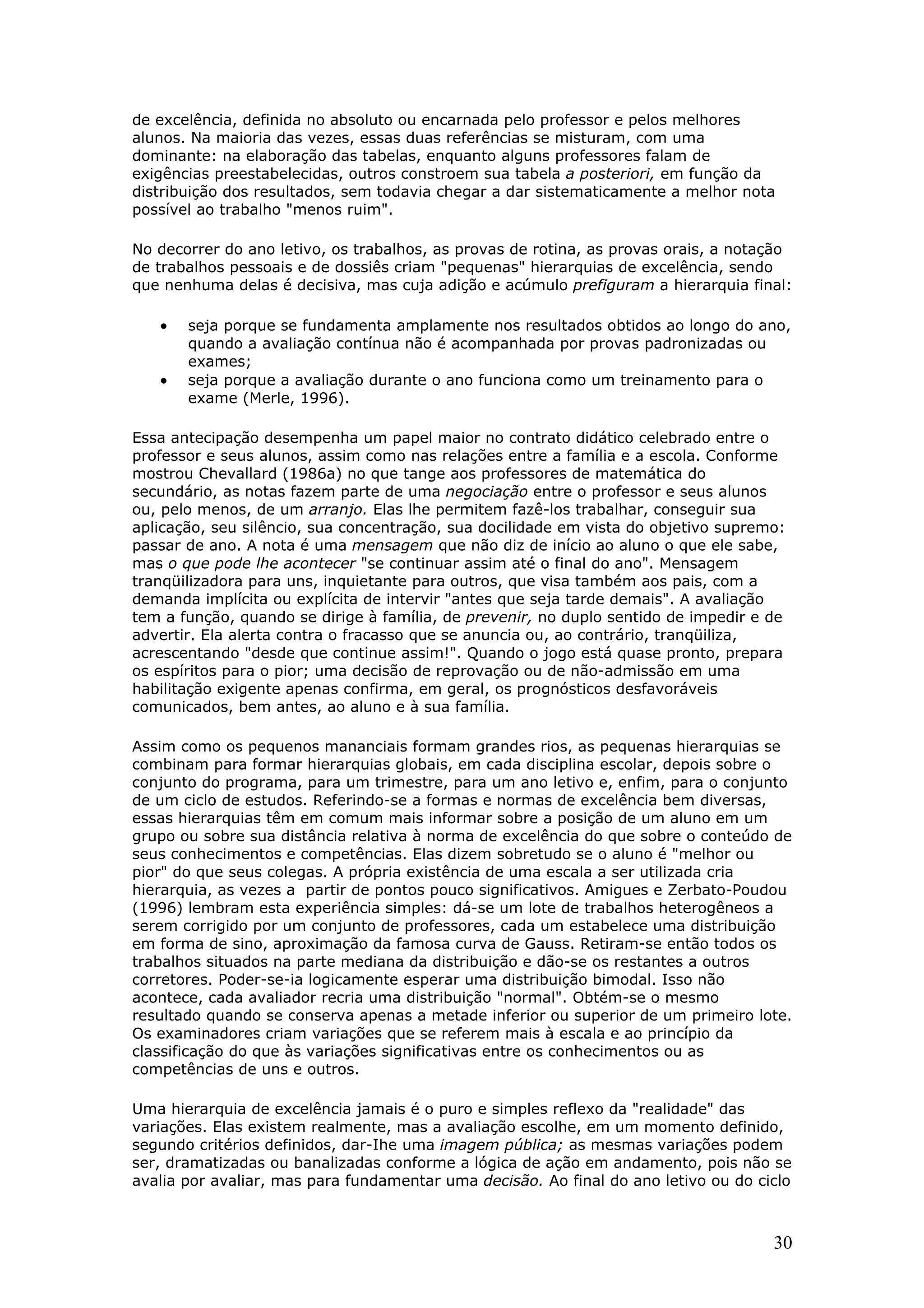 de excelência, definida no absoluto ou encarnada pelo professor e pelos melhores
alunos. Na maioria das vezes, essas duas referências se misturam, com uma
dominante: na elaboração das tabelas, enquanto alguns professores falam de
exigências preestabelecidas, outros constroem sua tabela a posteriori, em função da
distribuição dos resultados, sem todavia chegar a dar sistematicamente a melhor nota
possível ao trabalho "menos ruim".
No decorrer do ano letivo, os trabalhos, as provas de rotina, as provas orais, a notação
de trabalhos pessoais e de dossiês criam "pequenas" hierarquias de excelência, sendo
que nenhuma delas é decisiva, mas cuja adição e acúmulo prefiguram a hierarquia final:

•
•

seja porque se fundamenta amplamente nos resultados obtidos ao longo do ano,
quando a avaliação contínua não é acompanhada por provas padronizadas ou
exames;
seja porque a avaliação durante o ano funciona como um treinamento para o
exame (Merle, 1996).

Essa antecipação desempenha um papel maior no contrato didático celebrado entre o
professor e seus alunos, assim como nas relações entre a família e a escola. Conforme
mostrou Chevallard (1986a) no que tange aos professores de matemática do
secundário, as notas fazem parte de uma negociação entre o professor e seus alunos
ou, pelo menos, de um arranjo. Elas lhe permitem fazê-los trabalhar, conseguir sua
aplicação, seu silêncio, sua concentração, sua docilidade em vista do objetivo supremo:
passar de ano. A nota é uma mensagem que não diz de início ao aluno o que ele sabe,
mas o que pode lhe acontecer "se continuar assim até o final do ano". Mensagem
tranqüilizadora para uns, inquietante para outros, que visa também aos pais, com a
demanda implícita ou explícita de intervir "antes que seja tarde demais". A avaliação
tem a função, quando se dirige à família, de prevenir, no duplo sentido de impedir e de
advertir. Ela alerta contra o fracasso que se anuncia ou, ao contrário, tranqüiliza,
acrescentando "desde que continue assim!". Quando o jogo está quase pronto, prepara
os espíritos para o pior; uma decisão de reprovação ou de não-admissão em uma
habilitação exigente apenas confirma, em geral, os prognósticos desfavoráveis
comunicados, bem antes, ao aluno e à sua família.
Assim como os pequenos mananciais formam grandes rios, as pequenas hierarquias se
combinam para formar hierarquias globais, em cada disciplina escolar, depois sobre o
conjunto do programa, para um trimestre, para um ano letivo e, enfim, para o conjunto
de um ciclo de estudos. Referindo-se a formas e normas de excelência bem diversas,
essas hierarquias têm em comum mais informar sobre a posição de um aluno em um
grupo ou sobre sua distância relativa à norma de excelência do que sobre o conteúdo de
seus conhecimentos e competências. Elas dizem sobretudo se o aluno é "melhor ou
pior" do que seus colegas. A própria existência de uma escala a ser utilizada cria
hierarquia, as vezes a partir de pontos pouco significativos. Amigues e Zerbato-Poudou
(1996) lembram esta experiência simples: dá-se um lote de trabalhos heterogêneos a
serem corrigido por um conjunto de professores, cada um estabelece uma distribuição
em forma de sino, aproximação da famosa curva de Gauss. Retiram-se então todos os
trabalhos situados na parte mediana da distribuição e dão-se os restantes a outros
corretores. Poder-se-ia logicamente esperar uma distribuição bimodal. Isso não
acontece, cada avaliador recria uma distribuição "normal". Obtém-se o mesmo
resultado quando se conserva apenas a metade inferior ou superior de um primeiro lote.
Os examinadores criam variações que se referem mais à escala e ao princípio da
classificação do que às variações significativas entre os conhecimentos ou as
competências de uns e outros.
Uma hierarquia de excelência jamais é o puro e simples reflexo da "realidade" das
variações. Elas existem realmente, mas a avaliação escolhe, em um momento definido,
segundo critérios definidos, dar-Ihe uma imagem pública; as mesmas variações podem
ser, dramatizadas ou banalizadas conforme a lógica de ação em andamento, pois não se
avalia por avaliar, mas para fundamentar uma decisão. Ao final do ano letivo ou do ciclo

30

 