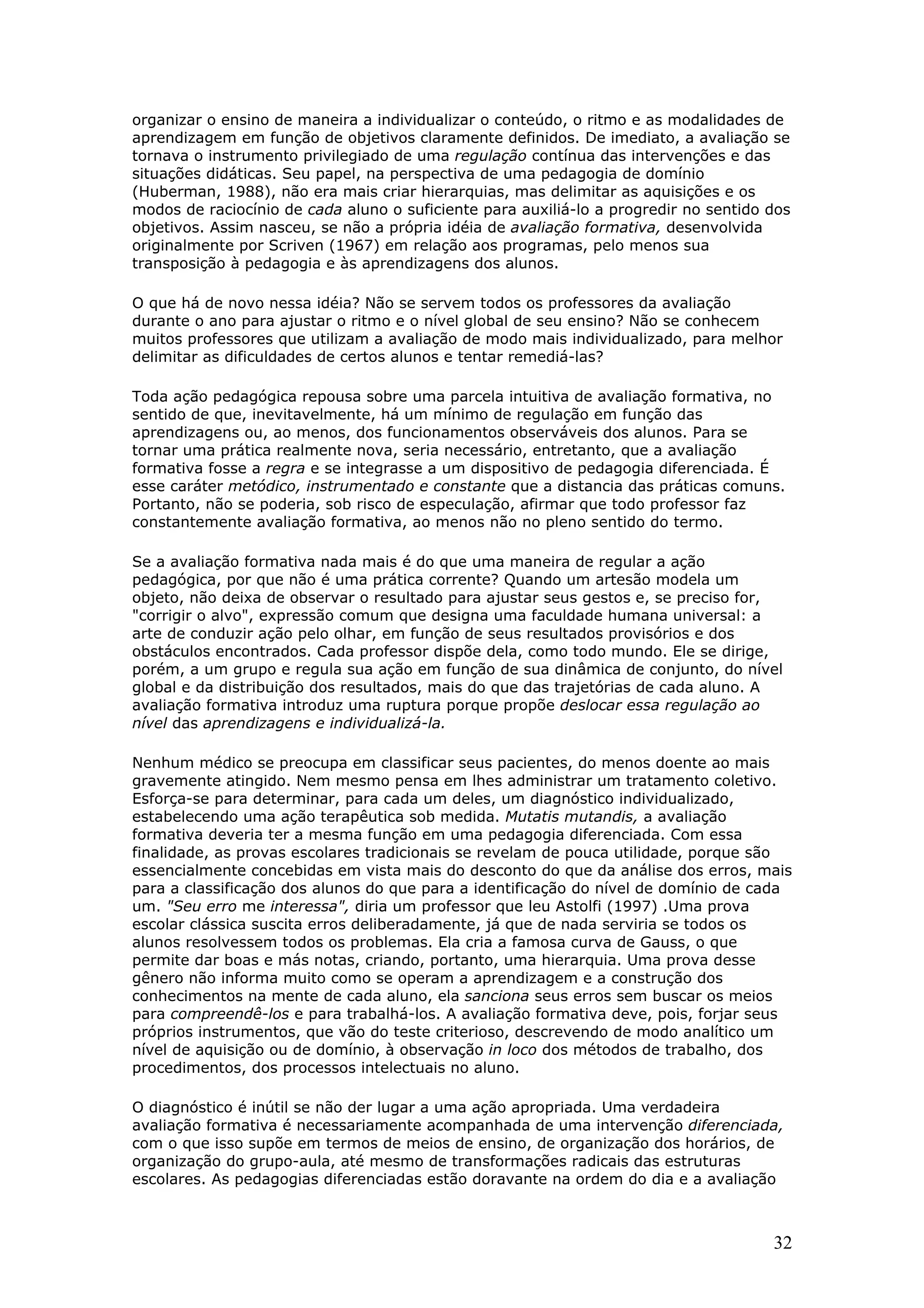 organizar o ensino de maneira a individualizar o conteúdo, o ritmo e as modalidades de
aprendizagem em função de objetivos claramente definidos. De imediato, a avaliação se
tornava o instrumento privilegiado de uma regulação contínua das intervenções e das
situações didáticas. Seu papel, na perspectiva de uma pedagogia de domínio
(Huberman, 1988), não era mais criar hierarquias, mas delimitar as aquisições e os
modos de raciocínio de cada aluno o suficiente para auxiliá-lo a progredir no sentido dos
objetivos. Assim nasceu, se não a própria idéia de avaliação formativa, desenvolvida
originalmente por Scriven (1967) em relação aos programas, pelo menos sua
transposição à pedagogia e às aprendizagens dos alunos.
O que há de novo nessa idéia? Não se servem todos os professores da avaliação
durante o ano para ajustar o ritmo e o nível global de seu ensino? Não se conhecem
muitos professores que utilizam a avaliação de modo mais individualizado, para melhor
delimitar as dificuldades de certos alunos e tentar remediá-las?
Toda ação pedagógica repousa sobre uma parcela intuitiva de avaliação formativa, no
sentido de que, inevitavelmente, há um mínimo de regulação em função das
aprendizagens ou, ao menos, dos funcionamentos observáveis dos alunos. Para se
tornar uma prática realmente nova, seria necessário, entretanto, que a avaliação
formativa fosse a regra e se integrasse a um dispositivo de pedagogia diferenciada. É
esse caráter metódico, instrumentado e constante que a distancia das práticas comuns.
Portanto, não se poderia, sob risco de especulação, afirmar que todo professor faz
constantemente avaliação formativa, ao menos não no pleno sentido do termo.
Se a avaliação formativa nada mais é do que uma maneira de regular a ação
pedagógica, por que não é uma prática corrente? Quando um artesão modela um
objeto, não deixa de observar o resultado para ajustar seus gestos e, se preciso for,
"corrigir o alvo", expressão comum que designa uma faculdade humana universal: a
arte de conduzir ação pelo olhar, em função de seus resultados provisórios e dos
obstáculos encontrados. Cada professor dispõe dela, como todo mundo. Ele se dirige,
porém, a um grupo e regula sua ação em função de sua dinâmica de conjunto, do nível
global e da distribuição dos resultados, mais do que das trajetórias de cada aluno. A
avaliação formativa introduz uma ruptura porque propõe deslocar essa regulação ao
nível das aprendizagens e individualizá-la.
Nenhum médico se preocupa em classificar seus pacientes, do menos doente ao mais
gravemente atingido. Nem mesmo pensa em lhes administrar um tratamento coletivo.
Esforça-se para determinar, para cada um deles, um diagnóstico individualizado,
estabelecendo uma ação terapêutica sob medida. Mutatis mutandis, a avaliação
formativa deveria ter a mesma função em uma pedagogia diferenciada. Com essa
finalidade, as provas escolares tradicionais se revelam de pouca utilidade, porque são
essencialmente concebidas em vista mais do desconto do que da análise dos erros, mais
para a classificação dos alunos do que para a identificação do nível de domínio de cada
um. "Seu erro me interessa", diria um professor que leu Astolfi (1997) .Uma prova
escolar clássica suscita erros deliberadamente, já que de nada serviria se todos os
alunos resolvessem todos os problemas. Ela cria a famosa curva de Gauss, o que
permite dar boas e más notas, criando, portanto, uma hierarquia. Uma prova desse
gênero não informa muito como se operam a aprendizagem e a construção dos
conhecimentos na mente de cada aluno, ela sanciona seus erros sem buscar os meios
para compreendê-los e para trabalhá-los. A avaliação formativa deve, pois, forjar seus
próprios instrumentos, que vão do teste criterioso, descrevendo de modo analítico um
nível de aquisição ou de domínio, à observação in loco dos métodos de trabalho, dos
procedimentos, dos processos intelectuais no aluno.
O diagnóstico é inútil se não der lugar a uma ação apropriada. Uma verdadeira
avaliação formativa é necessariamente acompanhada de uma intervenção diferenciada,
com o que isso supõe em termos de meios de ensino, de organização dos horários, de
organização do grupo-aula, até mesmo de transformações radicais das estruturas
escolares. As pedagogias diferenciadas estão doravante na ordem do dia e a avaliação

32

 