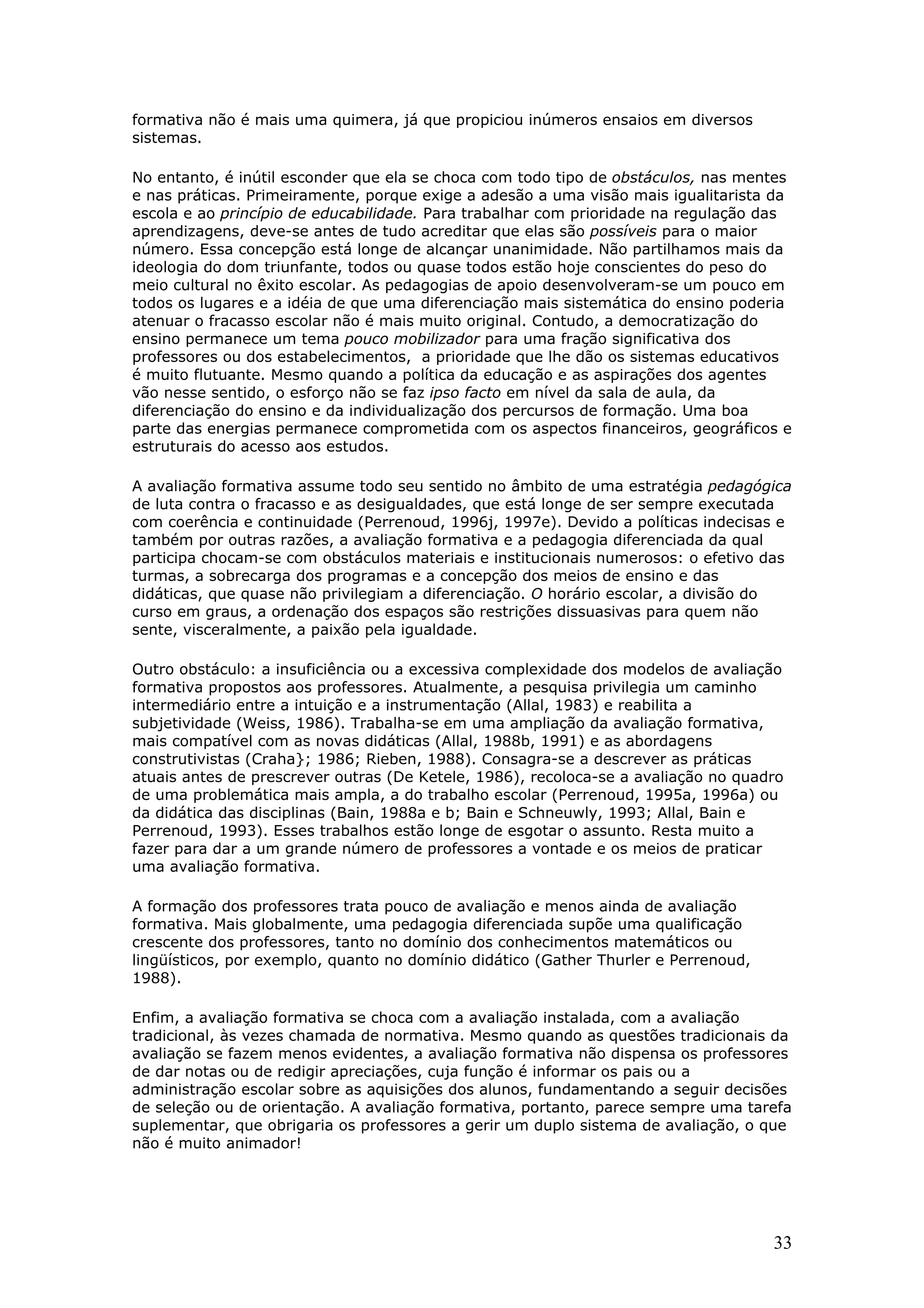 formativa não é mais uma quimera, já que propiciou inúmeros ensaios em diversos
sistemas.
No entanto, é inútil esconder que ela se choca com todo tipo de obstáculos, nas mentes
e nas práticas. Primeiramente, porque exige a adesão a uma visão mais igualitarista da
escola e ao princípio de educabilidade. Para trabalhar com prioridade na regulação das
aprendizagens, deve-se antes de tudo acreditar que elas são possíveis para o maior
número. Essa concepção está longe de alcançar unanimidade. Não partilhamos mais da
ideologia do dom triunfante, todos ou quase todos estão hoje conscientes do peso do
meio cultural no êxito escolar. As pedagogias de apoio desenvolveram-se um pouco em
todos os lugares e a idéia de que uma diferenciação mais sistemática do ensino poderia
atenuar o fracasso escolar não é mais muito original. Contudo, a democratização do
ensino permanece um tema pouco mobilizador para uma fração significativa dos
professores ou dos estabelecimentos, a prioridade que lhe dão os sistemas educativos
é muito flutuante. Mesmo quando a política da educação e as aspirações dos agentes
vão nesse sentido, o esforço não se faz ipso facto em nível da sala de aula, da
diferenciação do ensino e da individualização dos percursos de formação. Uma boa
parte das energias permanece comprometida com os aspectos financeiros, geográficos e
estruturais do acesso aos estudos.
A avaliação formativa assume todo seu sentido no âmbito de uma estratégia pedagógica
de luta contra o fracasso e as desigualdades, que está longe de ser sempre executada
com coerência e continuidade (Perrenoud, 1996j, 1997e). Devido a políticas indecisas e
também por outras razões, a avaliação formativa e a pedagogia diferenciada da qual
participa chocam-se com obstáculos materiais e institucionais numerosos: o efetivo das
turmas, a sobrecarga dos programas e a concepção dos meios de ensino e das
didáticas, que quase não privilegiam a diferenciação. O horário escolar, a divisão do
curso em graus, a ordenação dos espaços são restrições dissuasivas para quem não
sente, visceralmente, a paixão pela igualdade.
Outro obstáculo: a insuficiência ou a excessiva complexidade dos modelos de avaliação
formativa propostos aos professores. Atualmente, a pesquisa privilegia um caminho
intermediário entre a intuição e a instrumentação (Allal, 1983) e reabilita a
subjetividade (Weiss, 1986). Trabalha-se em uma ampliação da avaliação formativa,
mais compatível com as novas didáticas (Allal, 1988b, 1991) e as abordagens
construtivistas (Craha}; 1986; Rieben, 1988). Consagra-se a descrever as práticas
atuais antes de prescrever outras (De Ketele, 1986), recoloca-se a avaliação no quadro
de uma problemática mais ampla, a do trabalho escolar (Perrenoud, 1995a, 1996a) ou
da didática das disciplinas (Bain, 1988a e b; Bain e Schneuwly, 1993; Allal, Bain e
Perrenoud, 1993). Esses trabalhos estão longe de esgotar o assunto. Resta muito a
fazer para dar a um grande número de professores a vontade e os meios de praticar
uma avaliação formativa.
A formação dos professores trata pouco de avaliação e menos ainda de avaliação
formativa. Mais globalmente, uma pedagogia diferenciada supõe uma qualificação
crescente dos professores, tanto no domínio dos conhecimentos matemáticos ou
lingüísticos, por exemplo, quanto no domínio didático (Gather Thurler e Perrenoud,
1988).
Enfim, a avaliação formativa se choca com a avaliação instalada, com a avaliação
tradicional, às vezes chamada de normativa. Mesmo quando as questões tradicionais da
avaliação se fazem menos evidentes, a avaliação formativa não dispensa os professores
de dar notas ou de redigir apreciações, cuja função é informar os pais ou a
administração escolar sobre as aquisições dos alunos, fundamentando a seguir decisões
de seleção ou de orientação. A avaliação formativa, portanto, parece sempre uma tarefa
suplementar, que obrigaria os professores a gerir um duplo sistema de avaliação, o que
não é muito animador!

33

 