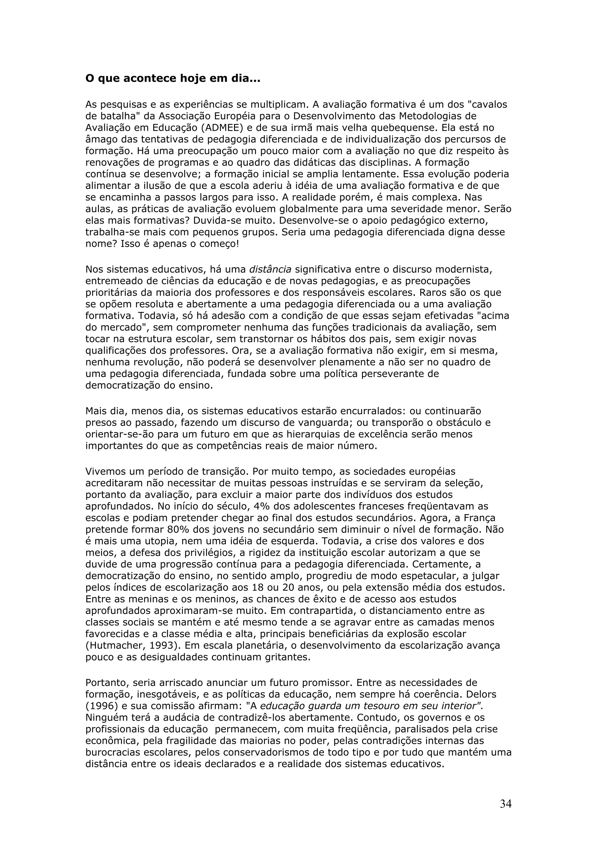 O que acontece hoje em dia...
As pesquisas e as experiências se multiplicam. A avaliação formativa é um dos "cavalos
de batalha" da Associação Européia para o Desenvolvimento das Metodologias de
Avaliação em Educação (ADMEE) e de sua irmã mais velha quebequense. Ela está no
âmago das tentativas de pedagogia diferenciada e de individualização dos percursos de
formação. Há uma preocupação um pouco maior com a avaliação no que diz respeito às
renovações de programas e ao quadro das didáticas das disciplinas. A formação
contínua se desenvolve; a formação inicial se amplia lentamente. Essa evolução poderia
alimentar a ilusão de que a escola aderiu à idéia de uma avaliação formativa e de que
se encaminha a passos largos para isso. A realidade porém, é mais complexa. Nas
aulas, as práticas de avaliação evoluem globalmente para uma severidade menor. Serão
elas mais formativas? Duvida-se muito. Desenvolve-se o apoio pedagógico externo,
trabalha-se mais com pequenos grupos. Seria uma pedagogia diferenciada digna desse
nome? Isso é apenas o começo!
Nos sistemas educativos, há uma distância significativa entre o discurso modernista,
entremeado de ciências da educação e de novas pedagogias, e as preocupações
prioritárias da maioria dos professores e dos responsáveis escolares. Raros são os que
se opõem resoluta e abertamente a uma pedagogia diferenciada ou a uma avaliação
formativa. Todavia, só há adesão com a condição de que essas sejam efetivadas "acima
do mercado", sem comprometer nenhuma das funções tradicionais da avaliação, sem
tocar na estrutura escolar, sem transtornar os hábitos dos pais, sem exigir novas
qualificações dos professores. Ora, se a avaliação formativa não exigir, em si mesma,
nenhuma revolução, não poderá se desenvolver plenamente a não ser no quadro de
uma pedagogia diferenciada, fundada sobre uma política perseverante de
democratização do ensino.
Mais dia, menos dia, os sistemas educativos estarão encurralados: ou continuarão
presos ao passado, fazendo um discurso de vanguarda; ou transporão o obstáculo e
orientar-se-ão para um futuro em que as hierarquias de excelência serão menos
importantes do que as competências reais de maior número.
Vivemos um período de transição. Por muito tempo, as sociedades européias
acreditaram não necessitar de muitas pessoas instruídas e se serviram da seleção,
portanto da avaliação, para excluir a maior parte dos indivíduos dos estudos
aprofundados. No início do século, 4% dos adolescentes franceses freqüentavam as
escolas e podiam pretender chegar ao final dos estudos secundários. Agora, a França
pretende formar 80% dos jovens no secundário sem diminuir o nível de formação. Não
é mais uma utopia, nem uma idéia de esquerda. Todavia, a crise dos valores e dos
meios, a defesa dos privilégios, a rigidez da instituição escolar autorizam a que se
duvide de uma progressão contínua para a pedagogia diferenciada. Certamente, a
democratização do ensino, no sentido amplo, progrediu de modo espetacular, a julgar
pelos índices de escolarização aos 18 ou 20 anos, ou pela extensão média dos estudos.
Entre as meninas e os meninos, as chances de êxito e de acesso aos estudos
aprofundados aproximaram-se muito. Em contrapartida, o distanciamento entre as
classes sociais se mantém e até mesmo tende a se agravar entre as camadas menos
favorecidas e a classe média e alta, principais beneficiárias da explosão escolar
(Hutmacher, 1993). Em escala planetária, o desenvolvimento da escolarização avança
pouco e as desigualdades continuam gritantes.
Portanto, seria arriscado anunciar um futuro promissor. Entre as necessidades de
formação, inesgotáveis, e as políticas da educação, nem sempre há coerência. Delors
(1996) e sua comissão afirmam: "A educação guarda um tesouro em seu interior".
Ninguém terá a audácia de contradizê-los abertamente. Contudo, os governos e os
profissionais da educação permanecem, com muita freqüência, paralisados pela crise
econômica, pela fragilidade das maiorias no poder, pelas contradições internas das
burocracias escolares, pelos conservadorismos de todo tipo e por tudo que mantém uma
distância entre os ideais declarados e a realidade dos sistemas educativos.

34

 