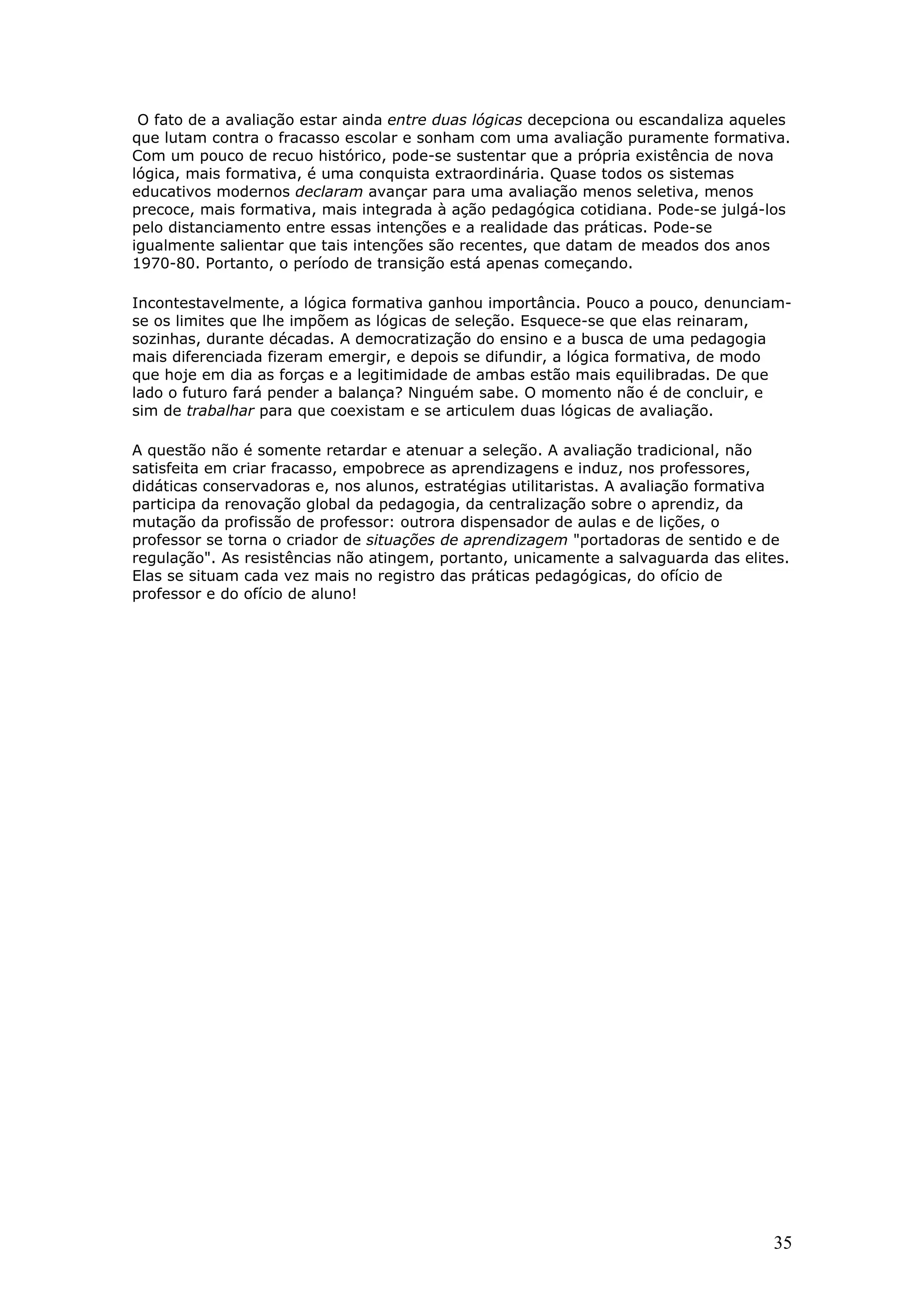 O fato de a avaliação estar ainda entre duas lógicas decepciona ou escandaliza aqueles
que lutam contra o fracasso escolar e sonham com uma avaliação puramente formativa.
Com um pouco de recuo histórico, pode-se sustentar que a própria existência de nova
lógica, mais formativa, é uma conquista extraordinária. Quase todos os sistemas
educativos modernos declaram avançar para uma avaliação menos seletiva, menos
precoce, mais formativa, mais integrada à ação pedagógica cotidiana. Pode-se julgá-los
pelo distanciamento entre essas intenções e a realidade das práticas. Pode-se
igualmente salientar que tais intenções são recentes, que datam de meados dos anos
1970-80. Portanto, o período de transição está apenas começando.
Incontestavelmente, a lógica formativa ganhou importância. Pouco a pouco, denunciamse os limites que lhe impõem as lógicas de seleção. Esquece-se que elas reinaram,
sozinhas, durante décadas. A democratização do ensino e a busca de uma pedagogia
mais diferenciada fizeram emergir, e depois se difundir, a lógica formativa, de modo
que hoje em dia as forças e a legitimidade de ambas estão mais equilibradas. De que
lado o futuro fará pender a balança? Ninguém sabe. O momento não é de concluir, e
sim de trabalhar para que coexistam e se articulem duas lógicas de avaliação.
A questão não é somente retardar e atenuar a seleção. A avaliação tradicional, não
satisfeita em criar fracasso, empobrece as aprendizagens e induz, nos professores,
didáticas conservadoras e, nos alunos, estratégias utilitaristas. A avaliação formativa
participa da renovação global da pedagogia, da centralização sobre o aprendiz, da
mutação da profissão de professor: outrora dispensador de aulas e de lições, o
professor se torna o criador de situações de aprendizagem "portadoras de sentido e de
regulação". As resistências não atingem, portanto, unicamente a salvaguarda das elites.
Elas se situam cada vez mais no registro das práticas pedagógicas, do ofício de
professor e do ofício de aluno!

35

 