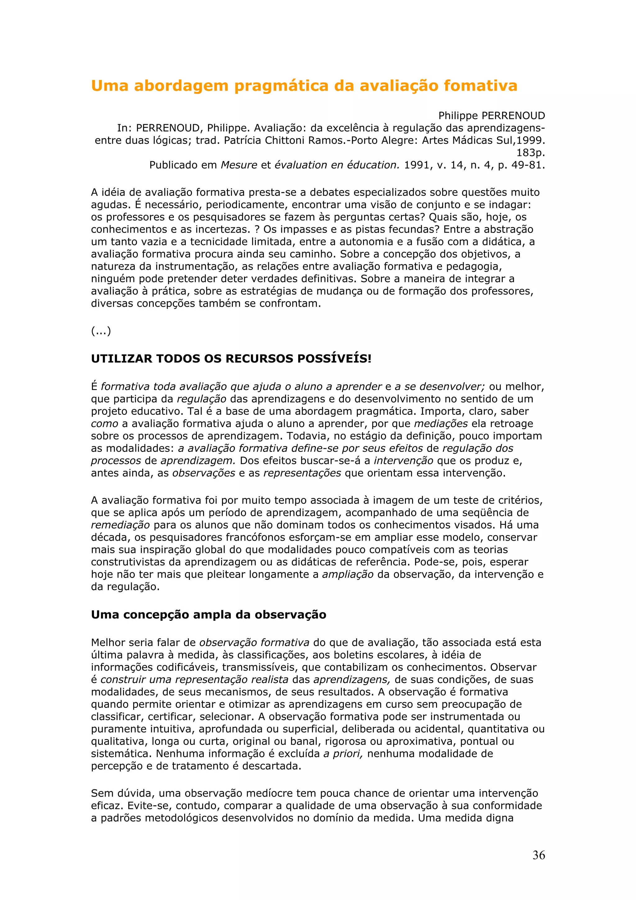 Uma abordagem pragmática da avaliação fomativa
Philippe PERRENOUD
In: PERRENOUD, Philippe. Avaliação: da excelência à regulação das aprendizagensentre duas lógicas; trad. Patrícia Chittoni Ramos.-Porto Alegre: Artes Mádicas Sul,1999.
183p.
Publicado em Mesure et évaluation en éducation. 1991, v. 14, n. 4, p. 49-81.
A idéia de avaliação formativa presta-se a debates especializados sobre questões muito
agudas. É necessário, periodicamente, encontrar uma visão de conjunto e se indagar:
os professores e os pesquisadores se fazem às perguntas certas? Quais são, hoje, os
conhecimentos e as incertezas. ? Os impasses e as pistas fecundas? Entre a abstração
um tanto vazia e a tecnicidade limitada, entre a autonomia e a fusão com a didática, a
avaliação formativa procura ainda seu caminho. Sobre a concepção dos objetivos, a
natureza da instrumentação, as relações entre avaliação formativa e pedagogia,
ninguém pode pretender deter verdades definitivas. Sobre a maneira de integrar a
avaliação à prática, sobre as estratégias de mudança ou de formação dos professores,
diversas concepções também se confrontam.
(...)

UTILIZAR TODOS OS RECURSOS POSSÍVEÍS!
É formativa toda avaliação que ajuda o aluno a aprender e a se desenvolver; ou melhor,
que participa da regulação das aprendizagens e do desenvolvimento no sentido de um
projeto educativo. Tal é a base de uma abordagem pragmática. Importa, claro, saber
como a avaliação formativa ajuda o aluno a aprender, por que mediações ela retroage
sobre os processos de aprendizagem. Todavia, no estágio da definição, pouco importam
as modalidades: a avaliação formativa define-se por seus efeitos de regulação dos
processos de aprendizagem. Dos efeitos buscar-se-á a intervenção que os produz e,
antes ainda, as observações e as representações que orientam essa intervenção.
A avaliação formativa foi por muito tempo associada à imagem de um teste de critérios,
que se aplica após um período de aprendizagem, acompanhado de uma seqüência de
remediação para os alunos que não dominam todos os conhecimentos visados. Há uma
década, os pesquisadores francófonos esforçam-se em ampliar esse modelo, conservar
mais sua inspiração global do que modalidades pouco compatíveis com as teorias
construtivistas da aprendizagem ou as didáticas de referência. Pode-se, pois, esperar
hoje não ter mais que pleitear longamente a ampliação da observação, da intervenção e
da regulação.

Uma concepção ampla da observação
Melhor seria falar de observação formativa do que de avaliação, tão associada está esta
última palavra à medida, às classificações, aos boletins escolares, à idéia de
informações codificáveis, transmissíveis, que contabilizam os conhecimentos. Observar
é construir uma representação realista das aprendizagens, de suas condições, de suas
modalidades, de seus mecanismos, de seus resultados. A observação é formativa
quando permite orientar e otimizar as aprendizagens em curso sem preocupação de
classificar, certificar, selecionar. A observação formativa pode ser instrumentada ou
puramente intuitiva, aprofundada ou superficial, deliberada ou acidental, quantitativa ou
qualitativa, longa ou curta, original ou banal, rigorosa ou aproximativa, pontual ou
sistemática. Nenhuma informação é excluída a priori, nenhuma modalidade de
percepção e de tratamento é descartada.
Sem dúvida, uma observação medíocre tem pouca chance de orientar uma intervenção
eficaz. Evite-se, contudo, comparar a qualidade de uma observação à sua conformidade
a padrões metodológicos desenvolvidos no domínio da medida. Uma medida digna

36

 