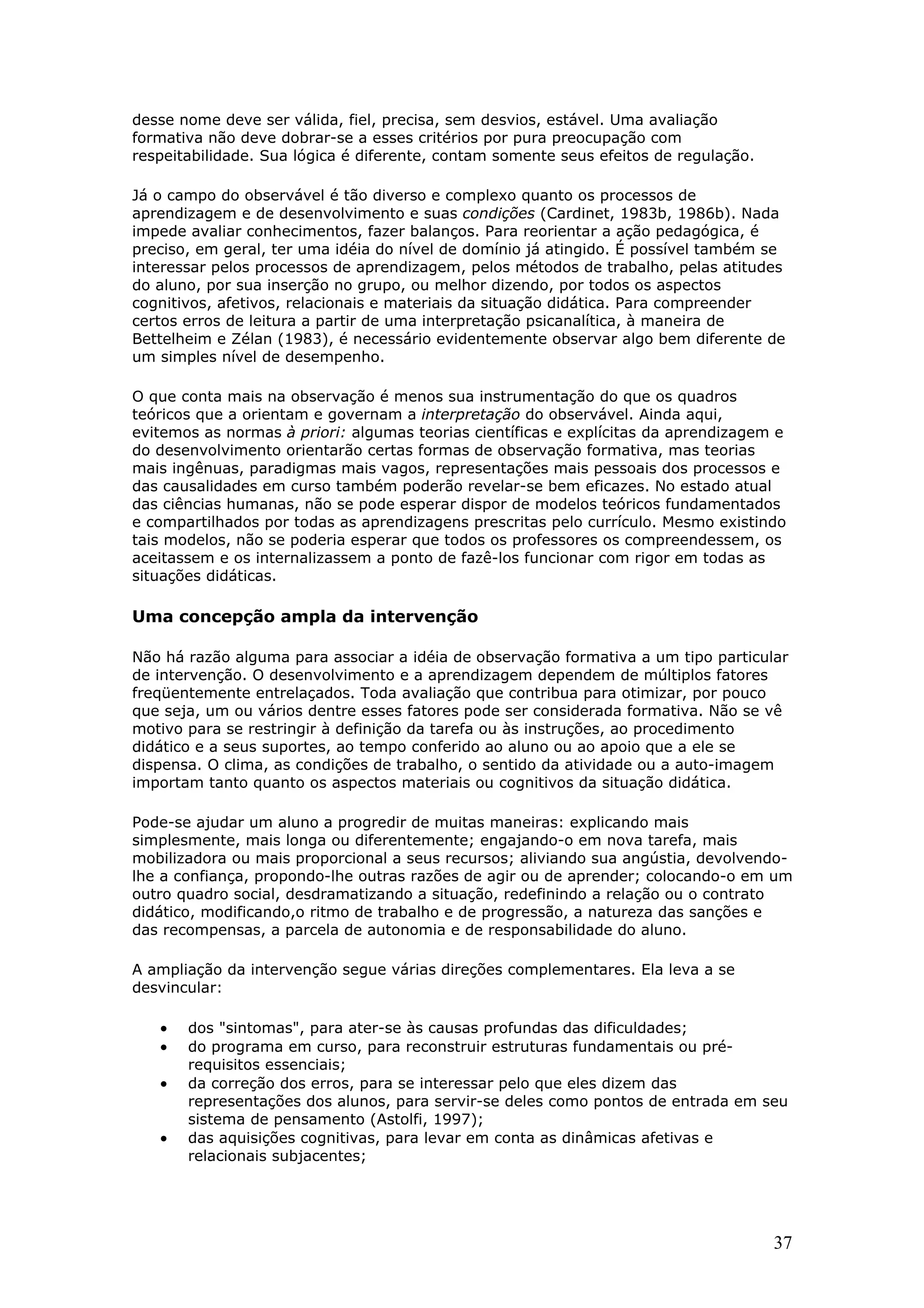 desse nome deve ser válida, fiel, precisa, sem desvios, estável. Uma avaliação
formativa não deve dobrar-se a esses critérios por pura preocupação com
respeitabilidade. Sua lógica é diferente, contam somente seus efeitos de regulação.
Já o campo do observável é tão diverso e complexo quanto os processos de
aprendizagem e de desenvolvimento e suas condições (Cardinet, 1983b, 1986b). Nada
impede avaliar conhecimentos, fazer balanços. Para reorientar a ação pedagógica, é
preciso, em geral, ter uma idéia do nível de domínio já atingido. É possível também se
interessar pelos processos de aprendizagem, pelos métodos de trabalho, pelas atitudes
do aluno, por sua inserção no grupo, ou melhor dizendo, por todos os aspectos
cognitivos, afetivos, relacionais e materiais da situação didática. Para compreender
certos erros de leitura a partir de uma interpretação psicanalítica, à maneira de
Bettelheim e Zélan (1983), é necessário evidentemente observar algo bem diferente de
um simples nível de desempenho.
O que conta mais na observação é menos sua instrumentação do que os quadros
teóricos que a orientam e governam a interpretação do observável. Ainda aqui,
evitemos as normas à priori: algumas teorias científicas e explícitas da aprendizagem e
do desenvolvimento orientarão certas formas de observação formativa, mas teorias
mais ingênuas, paradigmas mais vagos, representações mais pessoais dos processos e
das causalidades em curso também poderão revelar-se bem eficazes. No estado atual
das ciências humanas, não se pode esperar dispor de modelos teóricos fundamentados
e compartilhados por todas as aprendizagens prescritas pelo currículo. Mesmo existindo
tais modelos, não se poderia esperar que todos os professores os compreendessem, os
aceitassem e os internalizassem a ponto de fazê-los funcionar com rigor em todas as
situações didáticas.

Uma concepção ampla da intervenção
Não há razão alguma para associar a idéia de observação formativa a um tipo particular
de intervenção. O desenvolvimento e a aprendizagem dependem de múltiplos fatores
freqüentemente entrelaçados. Toda avaliação que contribua para otimizar, por pouco
que seja, um ou vários dentre esses fatores pode ser considerada formativa. Não se vê
motivo para se restringir à definição da tarefa ou às instruções, ao procedimento
didático e a seus suportes, ao tempo conferido ao aluno ou ao apoio que a ele se
dispensa. O clima, as condições de trabalho, o sentido da atividade ou a auto-imagem
importam tanto quanto os aspectos materiais ou cognitivos da situação didática.
Pode-se ajudar um aluno a progredir de muitas maneiras: explicando mais
simplesmente, mais longa ou diferentemente; engajando-o em nova tarefa, mais
mobilizadora ou mais proporcional a seus recursos; aliviando sua angústia, devolvendolhe a confiança, propondo-lhe outras razões de agir ou de aprender; colocando-o em um
outro quadro social, desdramatizando a situação, redefinindo a relação ou o contrato
didático, modificando,o ritmo de trabalho e de progressão, a natureza das sanções e
das recompensas, a parcela de autonomia e de responsabilidade do aluno.
A ampliação da intervenção segue várias direções complementares. Ela leva a se
desvincular:

•
•
•
•

dos "sintomas", para ater-se às causas profundas das dificuldades;
do programa em curso, para reconstruir estruturas fundamentais ou prérequisitos essenciais;
da correção dos erros, para se interessar pelo que eles dizem das
representações dos alunos, para servir-se deles como pontos de entrada em seu
sistema de pensamento (Astolfi, 1997);
das aquisições cognitivas, para levar em conta as dinâmicas afetivas e
relacionais subjacentes;

37

 
