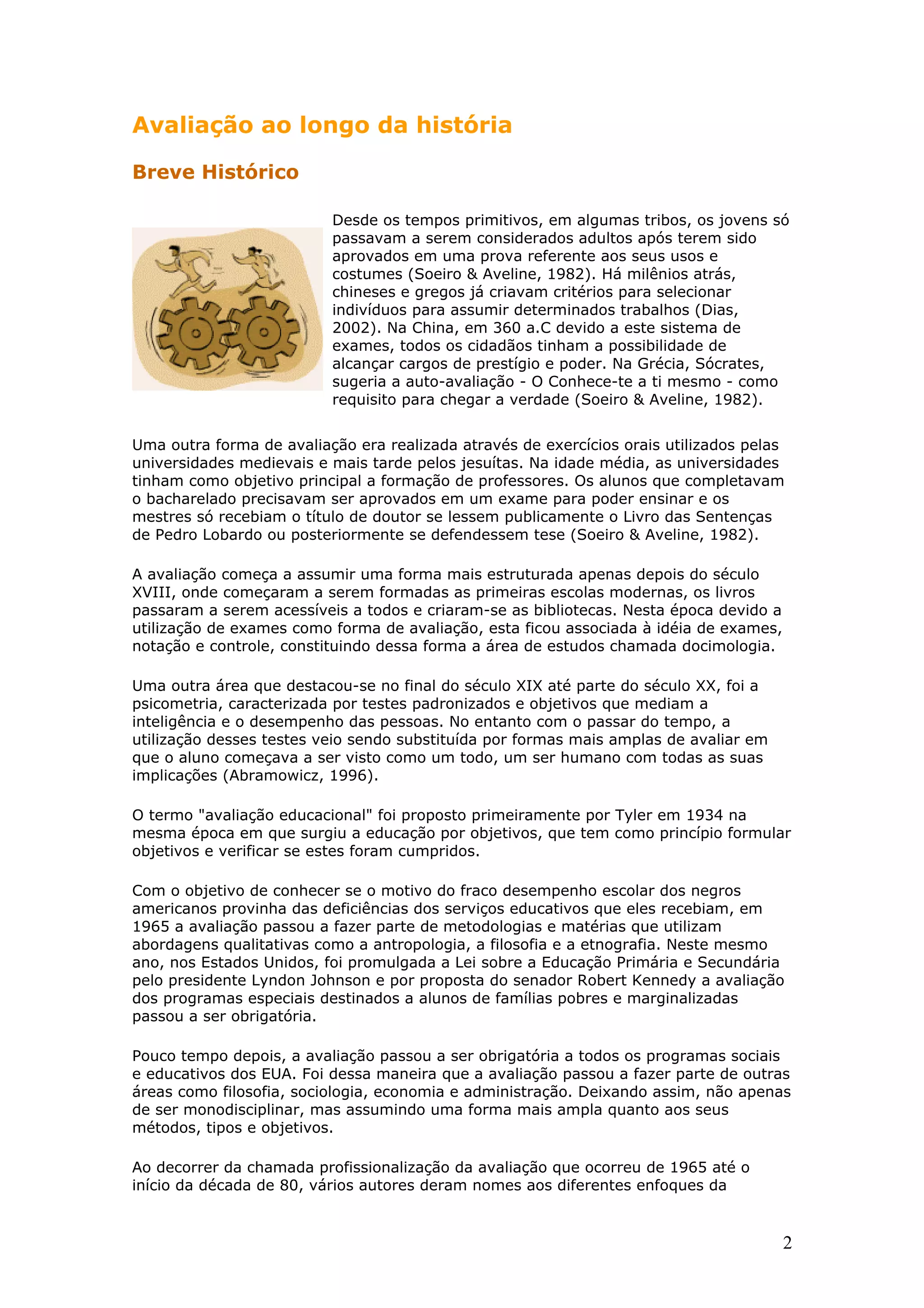 Avaliação ao longo da história
Breve Histórico
Desde os tempos primitivos, em algumas tribos, os jovens só
passavam a serem considerados adultos após terem sido
aprovados em uma prova referente aos seus usos e
costumes (Soeiro & Aveline, 1982). Há milênios atrás,
chineses e gregos já criavam critérios para selecionar
indivíduos para assumir determinados trabalhos (Dias,
2002). Na China, em 360 a.C devido a este sistema de
exames, todos os cidadãos tinham a possibilidade de
alcançar cargos de prestígio e poder. Na Grécia, Sócrates,
sugeria a auto-avaliação - O Conhece-te a ti mesmo - como
requisito para chegar a verdade (Soeiro & Aveline, 1982).
Uma outra forma de avaliação era realizada através de exercícios orais utilizados pelas
universidades medievais e mais tarde pelos jesuítas. Na idade média, as universidades
tinham como objetivo principal a formação de professores. Os alunos que completavam
o bacharelado precisavam ser aprovados em um exame para poder ensinar e os
mestres só recebiam o título de doutor se lessem publicamente o Livro das Sentenças
de Pedro Lobardo ou posteriormente se defendessem tese (Soeiro & Aveline, 1982).
A avaliação começa a assumir uma forma mais estruturada apenas depois do século
XVIII, onde começaram a serem formadas as primeiras escolas modernas, os livros
passaram a serem acessíveis a todos e criaram-se as bibliotecas. Nesta época devido a
utilização de exames como forma de avaliação, esta ficou associada à idéia de exames,
notação e controle, constituindo dessa forma a área de estudos chamada docimologia.
Uma outra área que destacou-se no final do século XIX até parte do século XX, foi a
psicometria, caracterizada por testes padronizados e objetivos que mediam a
inteligência e o desempenho das pessoas. No entanto com o passar do tempo, a
utilização desses testes veio sendo substituída por formas mais amplas de avaliar em
que o aluno começava a ser visto como um todo, um ser humano com todas as suas
implicações (Abramowicz, 1996).
O termo "avaliação educacional" foi proposto primeiramente por Tyler em 1934 na
mesma época em que surgiu a educação por objetivos, que tem como princípio formular
objetivos e verificar se estes foram cumpridos.
Com o objetivo de conhecer se o motivo do fraco desempenho escolar dos negros
americanos provinha das deficiências dos serviços educativos que eles recebiam, em
1965 a avaliação passou a fazer parte de metodologias e matérias que utilizam
abordagens qualitativas como a antropologia, a filosofia e a etnografia. Neste mesmo
ano, nos Estados Unidos, foi promulgada a Lei sobre a Educação Primária e Secundária
pelo presidente Lyndon Johnson e por proposta do senador Robert Kennedy a avaliação
dos programas especiais destinados a alunos de famílias pobres e marginalizadas
passou a ser obrigatória.
Pouco tempo depois, a avaliação passou a ser obrigatória a todos os programas sociais
e educativos dos EUA. Foi dessa maneira que a avaliação passou a fazer parte de outras
áreas como filosofia, sociologia, economia e administração. Deixando assim, não apenas
de ser monodisciplinar, mas assumindo uma forma mais ampla quanto aos seus
métodos, tipos e objetivos.
Ao decorrer da chamada profissionalização da avaliação que ocorreu de 1965 até o
início da década de 80, vários autores deram nomes aos diferentes enfoques da

2

 