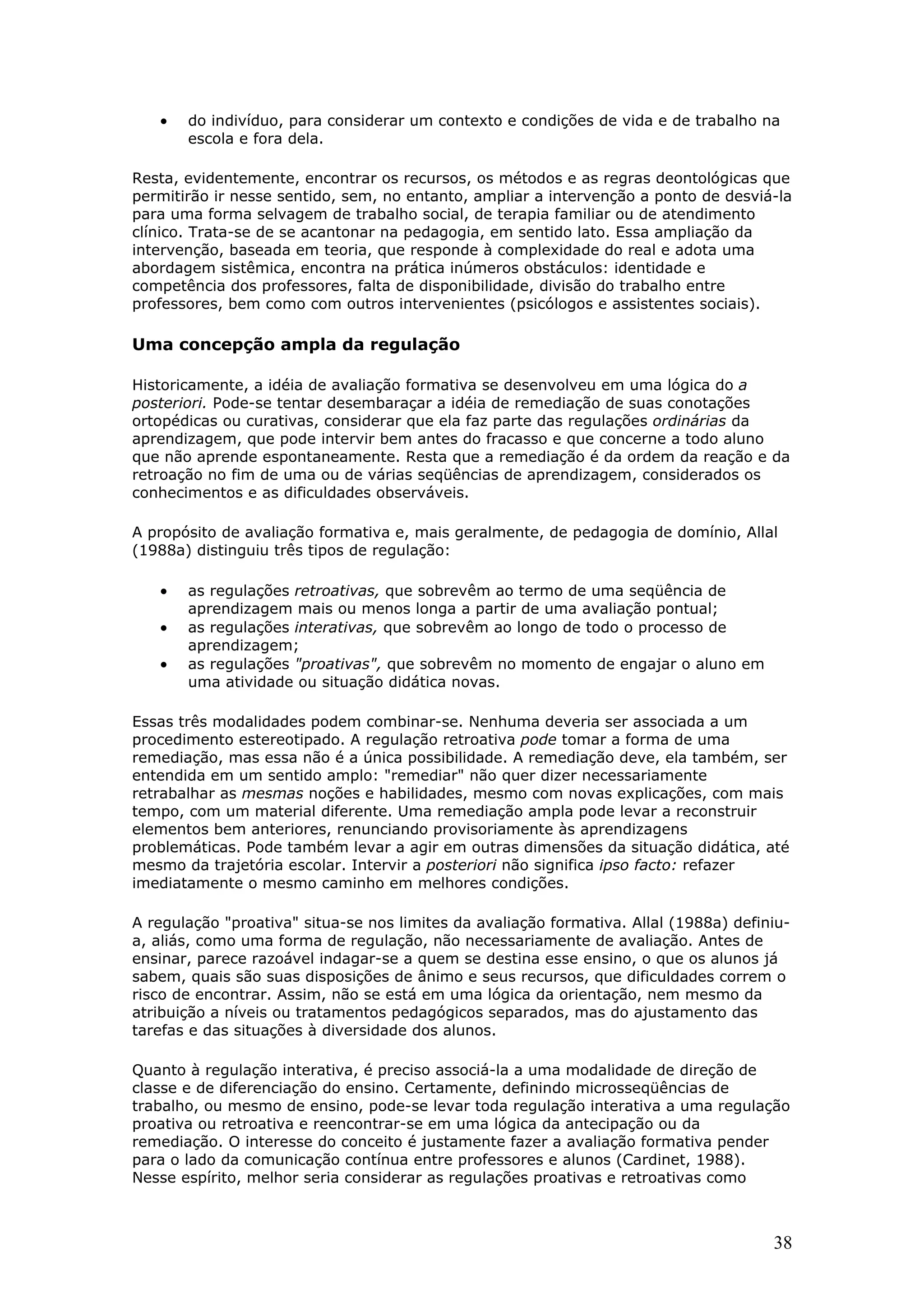 •

do indivíduo, para considerar um contexto e condições de vida e de trabalho na
escola e fora dela.

Resta, evidentemente, encontrar os recursos, os métodos e as regras deontológicas que
permitirão ir nesse sentido, sem, no entanto, ampliar a intervenção a ponto de desviá-la
para uma forma selvagem de trabalho social, de terapia familiar ou de atendimento
clínico. Trata-se de se acantonar na pedagogia, em sentido lato. Essa ampliação da
intervenção, baseada em teoria, que responde à complexidade do real e adota uma
abordagem sistêmica, encontra na prática inúmeros obstáculos: identidade e
competência dos professores, falta de disponibilidade, divisão do trabalho entre
professores, bem como com outros intervenientes (psicólogos e assistentes sociais).

Uma concepção ampla da regulação
Historicamente, a idéia de avaliação formativa se desenvolveu em uma lógica do a
posteriori. Pode-se tentar desembaraçar a idéia de remediação de suas conotações
ortopédicas ou curativas, considerar que ela faz parte das regulações ordinárias da
aprendizagem, que pode intervir bem antes do fracasso e que concerne a todo aluno
que não aprende espontaneamente. Resta que a remediação é da ordem da reação e da
retroação no fim de uma ou de várias seqüências de aprendizagem, considerados os
conhecimentos e as dificuldades observáveis.
A propósito de avaliação formativa e, mais geralmente, de pedagogia de domínio, Allal
(1988a) distinguiu três tipos de regulação:

•
•
•

as regulações retroativas, que sobrevêm ao termo de uma seqüência de
aprendizagem mais ou menos longa a partir de uma avaliação pontual;
as regulações interativas, que sobrevêm ao longo de todo o processo de
aprendizagem;
as regulações "proativas", que sobrevêm no momento de engajar o aluno em
uma atividade ou situação didática novas.

Essas três modalidades podem combinar-se. Nenhuma deveria ser associada a um
procedimento estereotipado. A regulação retroativa pode tomar a forma de uma
remediação, mas essa não é a única possibilidade. A remediação deve, ela também, ser
entendida em um sentido amplo: "remediar" não quer dizer necessariamente
retrabalhar as mesmas noções e habilidades, mesmo com novas explicações, com mais
tempo, com um material diferente. Uma remediação ampla pode levar a reconstruir
elementos bem anteriores, renunciando provisoriamente às aprendizagens
problemáticas. Pode também levar a agir em outras dimensões da situação didática, até
mesmo da trajetória escolar. Intervir a posteriori não significa ipso facto: refazer
imediatamente o mesmo caminho em melhores condições.
A regulação "proativa" situa-se nos limites da avaliação formativa. Allal (1988a) definiua, aliás, como uma forma de regulação, não necessariamente de avaliação. Antes de
ensinar, parece razoável indagar-se a quem se destina esse ensino, o que os alunos já
sabem, quais são suas disposições de ânimo e seus recursos, que dificuldades correm o
risco de encontrar. Assim, não se está em uma lógica da orientação, nem mesmo da
atribuição a níveis ou tratamentos pedagógicos separados, mas do ajustamento das
tarefas e das situações à diversidade dos alunos.
Quanto à regulação interativa, é preciso associá-la a uma modalidade de direção de
classe e de diferenciação do ensino. Certamente, definindo microsseqüências de
trabalho, ou mesmo de ensino, pode-se levar toda regulação interativa a uma regulação
proativa ou retroativa e reencontrar-se em uma lógica da antecipação ou da
remediação. O interesse do conceito é justamente fazer a avaliação formativa pender
para o lado da comunicação contínua entre professores e alunos (Cardinet, 1988).
Nesse espírito, melhor seria considerar as regulações proativas e retroativas como

38

 