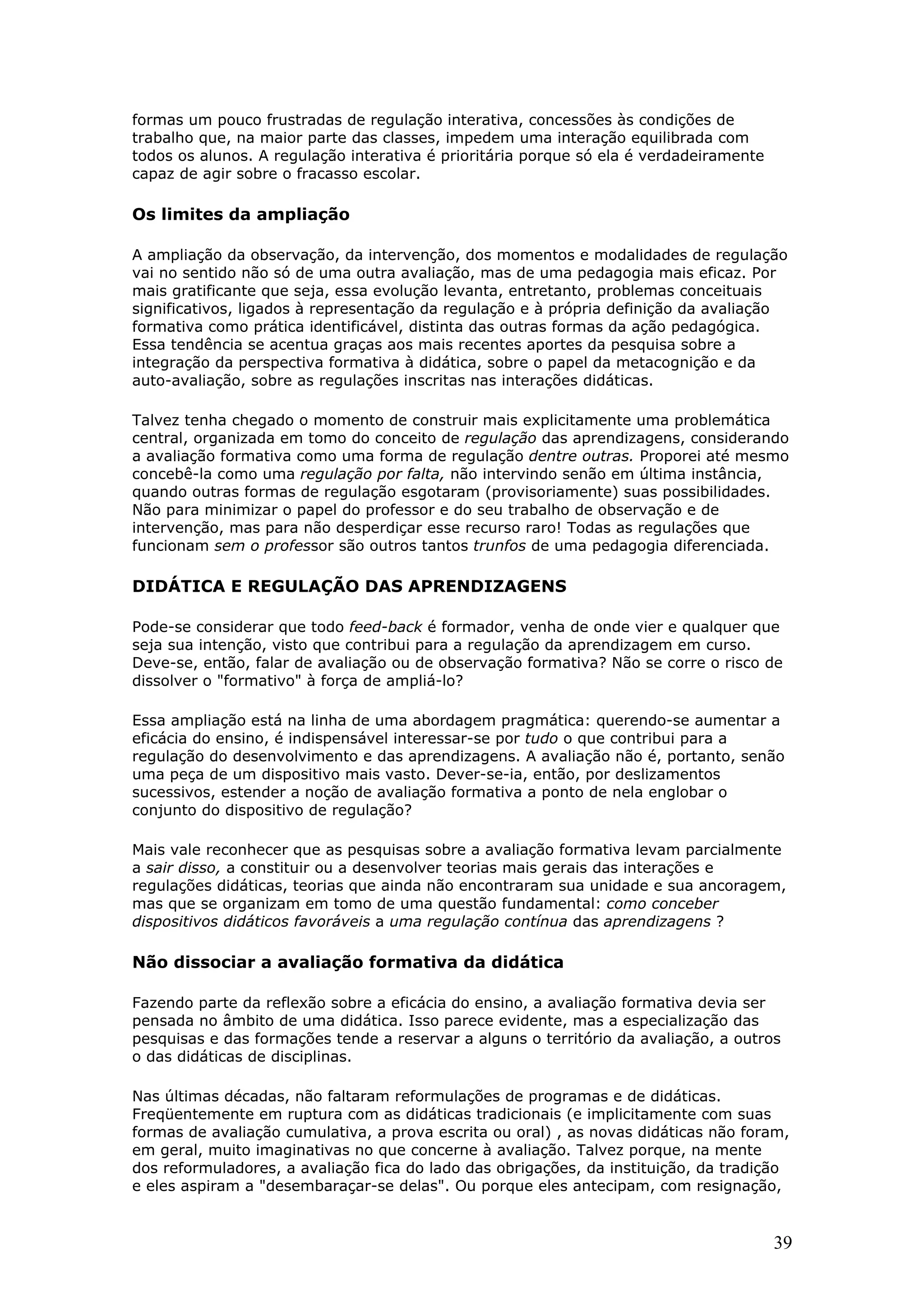 formas um pouco frustradas de regulação interativa, concessões às condições de
trabalho que, na maior parte das classes, impedem uma interação equilibrada com
todos os alunos. A regulação interativa é prioritária porque só ela é verdadeiramente
capaz de agir sobre o fracasso escolar.

Os limites da ampliação
A ampliação da observação, da intervenção, dos momentos e modalidades de regulação
vai no sentido não só de uma outra avaliação, mas de uma pedagogia mais eficaz. Por
mais gratificante que seja, essa evolução levanta, entretanto, problemas conceituais
significativos, ligados à representação da regulação e à própria definição da avaliação
formativa como prática identificável, distinta das outras formas da ação pedagógica.
Essa tendência se acentua graças aos mais recentes aportes da pesquisa sobre a
integração da perspectiva formativa à didática, sobre o papel da metacognição e da
auto-avaliação, sobre as regulações inscritas nas interações didáticas.
Talvez tenha chegado o momento de construir mais explicitamente uma problemática
central, organizada em tomo do conceito de regulação das aprendizagens, considerando
a avaliação formativa como uma forma de regulação dentre outras. Proporei até mesmo
concebê-la como uma regulação por falta, não intervindo senão em última instância,
quando outras formas de regulação esgotaram (provisoriamente) suas possibilidades.
Não para minimizar o papel do professor e do seu trabalho de observação e de
intervenção, mas para não desperdiçar esse recurso raro! Todas as regulações que
funcionam sem o professor são outros tantos trunfos de uma pedagogia diferenciada.

DIDÁTICA E REGULAÇÃO DAS APRENDIZAGENS
Pode-se considerar que todo feed-back é formador, venha de onde vier e qualquer que
seja sua intenção, visto que contribui para a regulação da aprendizagem em curso.
Deve-se, então, falar de avaliação ou de observação formativa? Não se corre o risco de
dissolver o "formativo" à força de ampliá-lo?
Essa ampliação está na linha de uma abordagem pragmática: querendo-se aumentar a
eficácia do ensino, é indispensável interessar-se por tudo o que contribui para a
regulação do desenvolvimento e das aprendizagens. A avaliação não é, portanto, senão
uma peça de um dispositivo mais vasto. Dever-se-ia, então, por deslizamentos
sucessivos, estender a noção de avaliação formativa a ponto de nela englobar o
conjunto do dispositivo de regulação?
Mais vale reconhecer que as pesquisas sobre a avaliação formativa levam parcialmente
a sair disso, a constituir ou a desenvolver teorias mais gerais das interações e
regulações didáticas, teorias que ainda não encontraram sua unidade e sua ancoragem,
mas que se organizam em tomo de uma questão fundamental: como conceber
dispositivos didáticos favoráveis a uma regulação contínua das aprendizagens ?

Não dissociar a avaliação formativa da didática
Fazendo parte da reflexão sobre a eficácia do ensino, a avaliação formativa devia ser
pensada no âmbito de uma didática. Isso parece evidente, mas a especialização das
pesquisas e das formações tende a reservar a alguns o território da avaliação, a outros
o das didáticas de disciplinas.
Nas últimas décadas, não faltaram reformulações de programas e de didáticas.
Freqüentemente em ruptura com as didáticas tradicionais (e implicitamente com suas
formas de avaliação cumulativa, a prova escrita ou oral) , as novas didáticas não foram,
em geral, muito imaginativas no que concerne à avaliação. Talvez porque, na mente
dos reformuladores, a avaliação fica do lado das obrigações, da instituição, da tradição
e eles aspiram a "desembaraçar-se delas". Ou porque eles antecipam, com resignação,

39

 