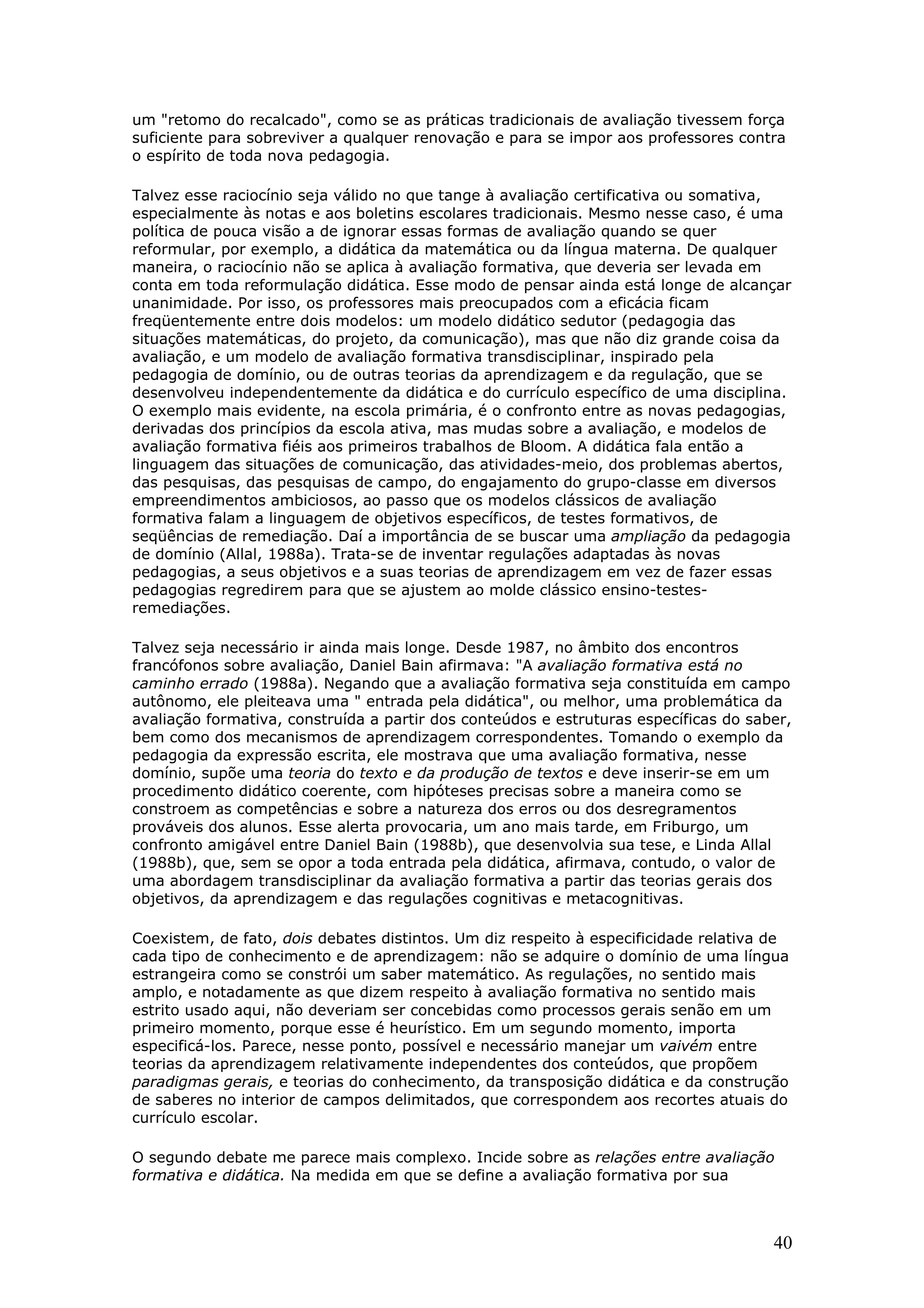 um "retomo do recalcado", como se as práticas tradicionais de avaliação tivessem força
suficiente para sobreviver a qualquer renovação e para se impor aos professores contra
o espírito de toda nova pedagogia.
Talvez esse raciocínio seja válido no que tange à avaliação certificativa ou somativa,
especialmente às notas e aos boletins escolares tradicionais. Mesmo nesse caso, é uma
política de pouca visão a de ignorar essas formas de avaliação quando se quer
reformular, por exemplo, a didática da matemática ou da língua materna. De qualquer
maneira, o raciocínio não se aplica à avaliação formativa, que deveria ser levada em
conta em toda reformulação didática. Esse modo de pensar ainda está longe de alcançar
unanimidade. Por isso, os professores mais preocupados com a eficácia ficam
freqüentemente entre dois modelos: um modelo didático sedutor (pedagogia das
situações matemáticas, do projeto, da comunicação), mas que não diz grande coisa da
avaliação, e um modelo de avaliação formativa transdisciplinar, inspirado pela
pedagogia de domínio, ou de outras teorias da aprendizagem e da regulação, que se
desenvolveu independentemente da didática e do currículo específico de uma disciplina.
O exemplo mais evidente, na escola primária, é o confronto entre as novas pedagogias,
derivadas dos princípios da escola ativa, mas mudas sobre a avaliação, e modelos de
avaliação formativa fiéis aos primeiros trabalhos de Bloom. A didática fala então a
linguagem das situações de comunicação, das atividades-meio, dos problemas abertos,
das pesquisas, das pesquisas de campo, do engajamento do grupo-classe em diversos
empreendimentos ambiciosos, ao passo que os modelos clássicos de avaliação
formativa falam a linguagem de objetivos específicos, de testes formativos, de
seqüências de remediação. Daí a importância de se buscar uma ampliação da pedagogia
de domínio (Allal, 1988a). Trata-se de inventar regulações adaptadas às novas
pedagogias, a seus objetivos e a suas teorias de aprendizagem em vez de fazer essas
pedagogias regredirem para que se ajustem ao molde clássico ensino-testesremediações.
Talvez seja necessário ir ainda mais longe. Desde 1987, no âmbito dos encontros
francófonos sobre avaliação, Daniel Bain afirmava: "A avaliação formativa está no
caminho errado (1988a). Negando que a avaliação formativa seja constituída em campo
autônomo, ele pleiteava uma " entrada pela didática", ou melhor, uma problemática da
avaliação formativa, construída a partir dos conteúdos e estruturas específicas do saber,
bem como dos mecanismos de aprendizagem correspondentes. Tomando o exemplo da
pedagogia da expressão escrita, ele mostrava que uma avaliação formativa, nesse
domínio, supõe uma teoria do texto e da produção de textos e deve inserir-se em um
procedimento didático coerente, com hipóteses precisas sobre a maneira como se
constroem as competências e sobre a natureza dos erros ou dos desregramentos
prováveis dos alunos. Esse alerta provocaria, um ano mais tarde, em Friburgo, um
confronto amigável entre Daniel Bain (1988b), que desenvolvia sua tese, e Linda Allal
(1988b), que, sem se opor a toda entrada pela didática, afirmava, contudo, o valor de
uma abordagem transdisciplinar da avaliação formativa a partir das teorias gerais dos
objetivos, da aprendizagem e das regulações cognitivas e metacognitivas.
Coexistem, de fato, dois debates distintos. Um diz respeito à especificidade relativa de
cada tipo de conhecimento e de aprendizagem: não se adquire o domínio de uma língua
estrangeira como se constrói um saber matemático. As regulações, no sentido mais
amplo, e notadamente as que dizem respeito à avaliação formativa no sentido mais
estrito usado aqui, não deveriam ser concebidas como processos gerais senão em um
primeiro momento, porque esse é heurístico. Em um segundo momento, importa
especificá-los. Parece, nesse ponto, possível e necessário manejar um vaivém entre
teorias da aprendizagem relativamente independentes dos conteúdos, que propõem
paradigmas gerais, e teorias do conhecimento, da transposição didática e da construção
de saberes no interior de campos delimitados, que correspondem aos recortes atuais do
currículo escolar.
O segundo debate me parece mais complexo. Incide sobre as relações entre avaliação
formativa e didática. Na medida em que se define a avaliação formativa por sua

40

 
