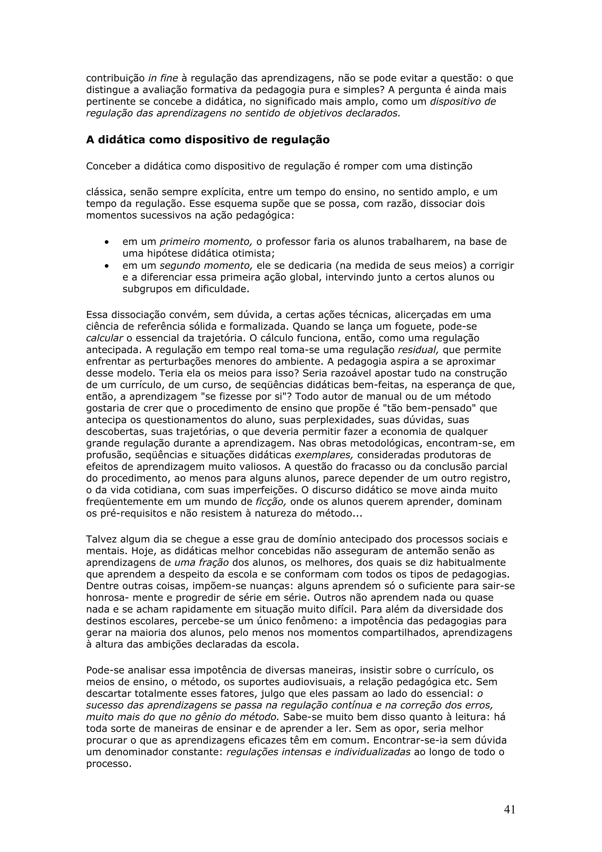 contribuição in fine à regulação das aprendizagens, não se pode evitar a questão: o que
distingue a avaliação formativa da pedagogia pura e simples? A pergunta é ainda mais
pertinente se concebe a didática, no significado mais amplo, como um dispositivo de
regulação das aprendizagens no sentido de objetivos declarados.

A didática como dispositivo de regulação
Conceber a didática como dispositivo de regulação é romper com uma distinção
clássica, senão sempre explícita, entre um tempo do ensino, no sentido amplo, e um
tempo da regulação. Esse esquema supõe que se possa, com razão, dissociar dois
momentos sucessivos na ação pedagógica:

•
•

em um primeiro momento, o professor faria os alunos trabalharem, na base de
uma hipótese didática otimista;
em um segundo momento, ele se dedicaria (na medida de seus meios) a corrigir
e a diferenciar essa primeira ação global, intervindo junto a certos alunos ou
subgrupos em dificuldade.

Essa dissociação convém, sem dúvida, a certas ações técnicas, alicerçadas em uma
ciência de referência sólida e formalizada. Quando se lança um foguete, pode-se
calcular o essencial da trajetória. O cálculo funciona, então, como uma regulação
antecipada. A regulação em tempo real toma-se uma regulação residual, que permite
enfrentar as perturbações menores do ambiente. A pedagogia aspira a se aproximar
desse modelo. Teria ela os meios para isso? Seria razoável apostar tudo na construção
de um currículo, de um curso, de seqüências didáticas bem-feitas, na esperança de que,
então, a aprendizagem "se fizesse por si"? Todo autor de manual ou de um método
gostaria de crer que o procedimento de ensino que propõe é "tão bem-pensado" que
antecipa os questionamentos do aluno, suas perplexidades, suas dúvidas, suas
descobertas, suas trajetórias, o que deveria permitir fazer a economia de qualquer
grande regulação durante a aprendizagem. Nas obras metodológicas, encontram-se, em
profusão, seqüências e situações didáticas exemplares, consideradas produtoras de
efeitos de aprendizagem muito valiosos. A questão do fracasso ou da conclusão parcial
do procedimento, ao menos para alguns alunos, parece depender de um outro registro,
o da vida cotidiana, com suas imperfeições. O discurso didático se move ainda muito
freqüentemente em um mundo de ficção, onde os alunos querem aprender, dominam
os pré-requisitos e não resistem à natureza do método...
Talvez algum dia se chegue a esse grau de domínio antecipado dos processos sociais e
mentais. Hoje, as didáticas melhor concebidas não asseguram de antemão senão as
aprendizagens de uma fração dos alunos, os melhores, dos quais se diz habitualmente
que aprendem a despeito da escola e se conformam com todos os tipos de pedagogias.
Dentre outras coisas, impõem-se nuanças: alguns aprendem só o suficiente para sair-se
honrosa- mente e progredir de série em série. Outros não aprendem nada ou quase
nada e se acham rapidamente em situação muito difícil. Para além da diversidade dos
destinos escolares, percebe-se um único fenômeno: a impotência das pedagogias para
gerar na maioria dos alunos, pelo menos nos momentos compartilhados, aprendizagens
à altura das ambições declaradas da escola.
Pode-se analisar essa impotência de diversas maneiras, insistir sobre o currículo, os
meios de ensino, o método, os suportes audiovisuais, a relação pedagógica etc. Sem
descartar totalmente esses fatores, julgo que eles passam ao lado do essencial: o
sucesso das aprendizagens se passa na regulação contínua e na correção dos erros,
muito mais do que no gênio do método. Sabe-se muito bem disso quanto à leitura: há
toda sorte de maneiras de ensinar e de aprender a ler. Sem as opor, seria melhor
procurar o que as aprendizagens eficazes têm em comum. Encontrar-se-ia sem dúvida
um denominador constante: regulações intensas e individualizadas ao longo de todo o
processo.

41

 