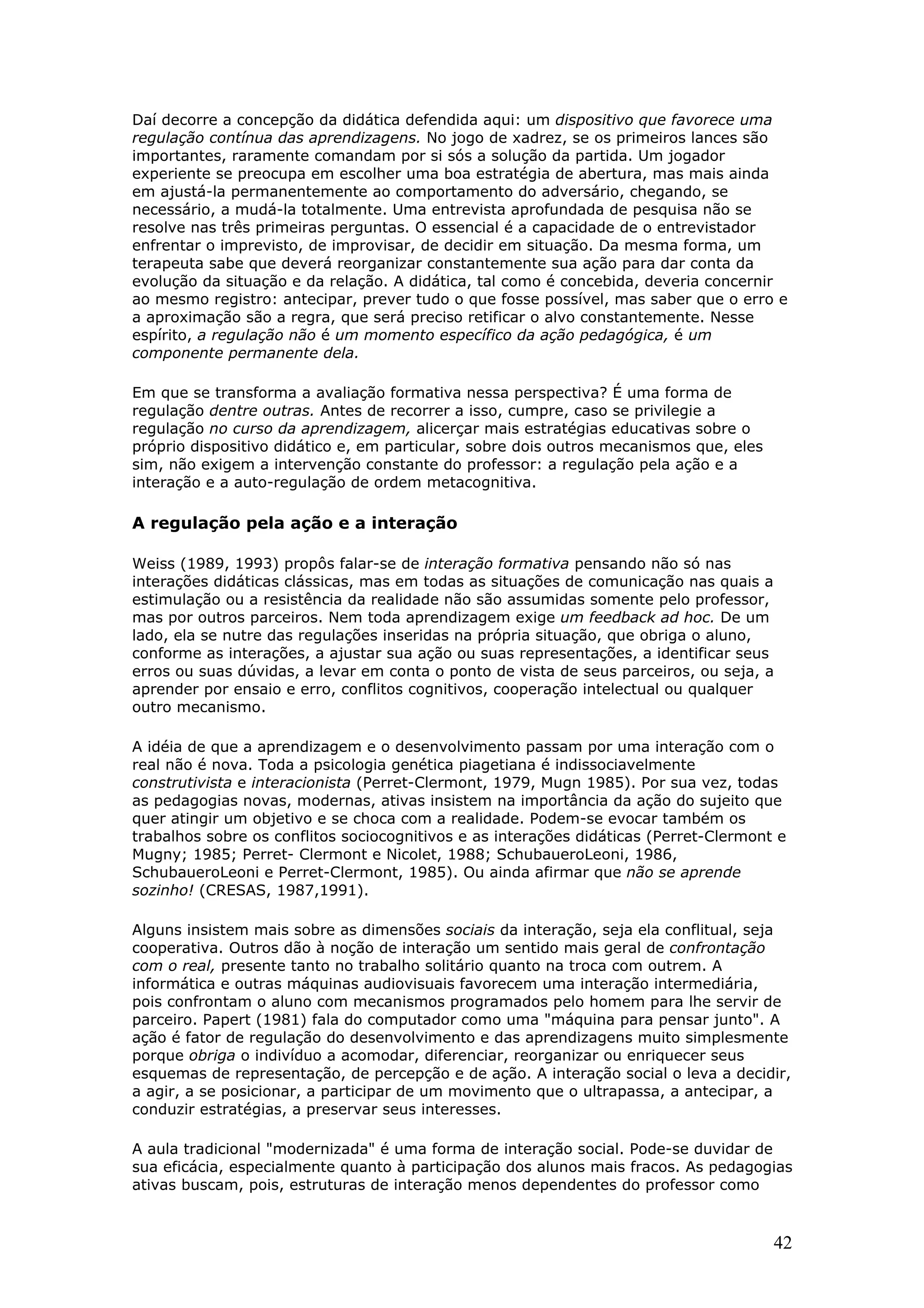 Daí decorre a concepção da didática defendida aqui: um dispositivo que favorece uma
regulação contínua das aprendizagens. No jogo de xadrez, se os primeiros lances são
importantes, raramente comandam por si sós a solução da partida. Um jogador
experiente se preocupa em escolher uma boa estratégia de abertura, mas mais ainda
em ajustá-la permanentemente ao comportamento do adversário, chegando, se
necessário, a mudá-la totalmente. Uma entrevista aprofundada de pesquisa não se
resolve nas três primeiras perguntas. O essencial é a capacidade de o entrevistador
enfrentar o imprevisto, de improvisar, de decidir em situação. Da mesma forma, um
terapeuta sabe que deverá reorganizar constantemente sua ação para dar conta da
evolução da situação e da relação. A didática, tal como é concebida, deveria concernir
ao mesmo registro: antecipar, prever tudo o que fosse possível, mas saber que o erro e
a aproximação são a regra, que será preciso retificar o alvo constantemente. Nesse
espírito, a regulação não é um momento específico da ação pedagógica, é um
componente permanente dela.
Em que se transforma a avaliação formativa nessa perspectiva? É uma forma de
regulação dentre outras. Antes de recorrer a isso, cumpre, caso se privilegie a
regulação no curso da aprendizagem, alicerçar mais estratégias educativas sobre o
próprio dispositivo didático e, em particular, sobre dois outros mecanismos que, eles
sim, não exigem a intervenção constante do professor: a regulação pela ação e a
interação e a auto-regulação de ordem metacognitiva.

A regulação pela ação e a interação
Weiss (1989, 1993) propôs falar-se de interação formativa pensando não só nas
interações didáticas clássicas, mas em todas as situações de comunicação nas quais a
estimulação ou a resistência da realidade não são assumidas somente pelo professor,
mas por outros parceiros. Nem toda aprendizagem exige um feedback ad hoc. De um
lado, ela se nutre das regulações inseridas na própria situação, que obriga o aluno,
conforme as interações, a ajustar sua ação ou suas representações, a identificar seus
erros ou suas dúvidas, a levar em conta o ponto de vista de seus parceiros, ou seja, a
aprender por ensaio e erro, conflitos cognitivos, cooperação intelectual ou qualquer
outro mecanismo.
A idéia de que a aprendizagem e o desenvolvimento passam por uma interação com o
real não é nova. Toda a psicologia genética piagetiana é indissociavelmente
construtivista e interacionista (Perret-Clermont, 1979, Mugn 1985). Por sua vez, todas
as pedagogias novas, modernas, ativas insistem na importância da ação do sujeito que
quer atingir um objetivo e se choca com a realidade. Podem-se evocar também os
trabalhos sobre os conflitos sociocognitivos e as interações didáticas (Perret-Clermont e
Mugny; 1985; Perret- Clermont e Nicolet, 1988; SchubaueroLeoni, 1986,
SchubaueroLeoni e Perret-Clermont, 1985). Ou ainda afirmar que não se aprende
sozinho! (CRESAS, 1987,1991).
Alguns insistem mais sobre as dimensões sociais da interação, seja ela conflitual, seja
cooperativa. Outros dão à noção de interação um sentido mais geral de confrontação
com o real, presente tanto no trabalho solitário quanto na troca com outrem. A
informática e outras máquinas audiovisuais favorecem uma interação intermediária,
pois confrontam o aluno com mecanismos programados pelo homem para lhe servir de
parceiro. Papert (1981) fala do computador como uma "máquina para pensar junto". A
ação é fator de regulação do desenvolvimento e das aprendizagens muito simplesmente
porque obriga o indivíduo a acomodar, diferenciar, reorganizar ou enriquecer seus
esquemas de representação, de percepção e de ação. A interação social o leva a decidir,
a agir, a se posicionar, a participar de um movimento que o ultrapassa, a antecipar, a
conduzir estratégias, a preservar seus interesses.
A aula tradicional "modernizada" é uma forma de interação social. Pode-se duvidar de
sua eficácia, especialmente quanto à participação dos alunos mais fracos. As pedagogias
ativas buscam, pois, estruturas de interação menos dependentes do professor como

42

 