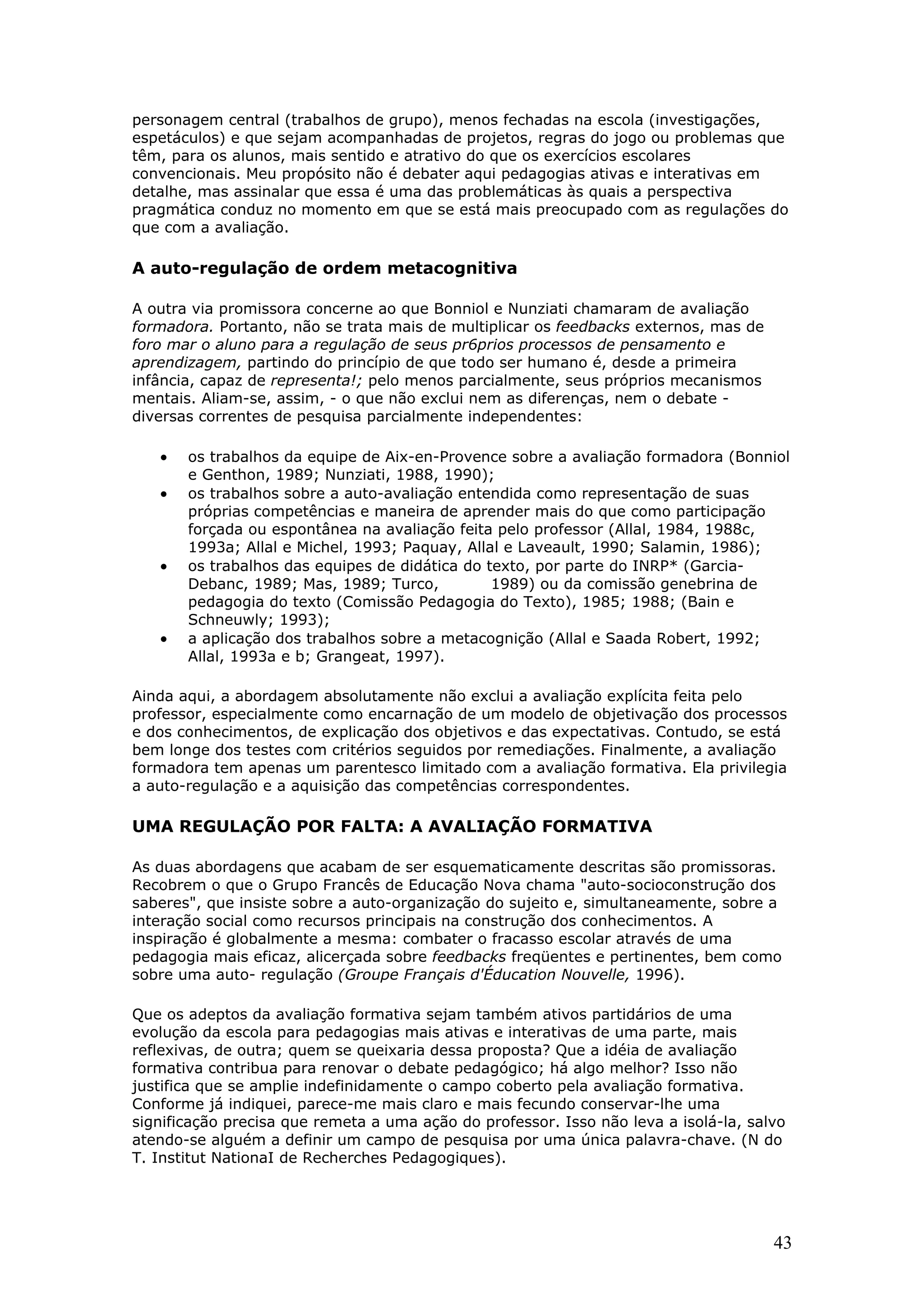 personagem central (trabalhos de grupo), menos fechadas na escola (investigações,
espetáculos) e que sejam acompanhadas de projetos, regras do jogo ou problemas que
têm, para os alunos, mais sentido e atrativo do que os exercícios escolares
convencionais. Meu propósito não é debater aqui pedagogias ativas e interativas em
detalhe, mas assinalar que essa é uma das problemáticas às quais a perspectiva
pragmática conduz no momento em que se está mais preocupado com as regulações do
que com a avaliação.

A auto-regulação de ordem metacognitiva
A outra via promissora concerne ao que Bonniol e Nunziati chamaram de avaliação
formadora. Portanto, não se trata mais de multiplicar os feedbacks externos, mas de
foro mar o aluno para a regulação de seus pr6prios processos de pensamento e
aprendizagem, partindo do princípio de que todo ser humano é, desde a primeira
infância, capaz de representa!; pelo menos parcialmente, seus próprios mecanismos
mentais. Aliam-se, assim, - o que não exclui nem as diferenças, nem o debate diversas correntes de pesquisa parcialmente independentes:

•
•

•

•

os trabalhos da equipe de Aix-en-Provence sobre a avaliação formadora (Bonniol
e Genthon, 1989; Nunziati, 1988, 1990);
os trabalhos sobre a auto-avaliação entendida como representação de suas
próprias competências e maneira de aprender mais do que como participação
forçada ou espontânea na avaliação feita pelo professor (Allal, 1984, 1988c,
1993a; Allal e Michel, 1993; Paquay, Allal e Laveault, 1990; Salamin, 1986);
os trabalhos das equipes de didática do texto, por parte do INRP* (GarciaDebanc, 1989; Mas, 1989; Turco,
1989) ou da comissão genebrina de
pedagogia do texto (Comissão Pedagogia do Texto), 1985; 1988; (Bain e
Schneuwly; 1993);
a aplicação dos trabalhos sobre a metacognição (Allal e Saada Robert, 1992;
Allal, 1993a e b; Grangeat, 1997).

Ainda aqui, a abordagem absolutamente não exclui a avaliação explícita feita pelo
professor, especialmente como encarnação de um modelo de objetivação dos processos
e dos conhecimentos, de explicação dos objetivos e das expectativas. Contudo, se está
bem longe dos testes com critérios seguidos por remediações. Finalmente, a avaliação
formadora tem apenas um parentesco limitado com a avaliação formativa. Ela privilegia
a auto-regulação e a aquisição das competências correspondentes.

UMA REGULAÇÃO POR FALTA: A AVALIAÇÃO FORMATIVA
As duas abordagens que acabam de ser esquematicamente descritas são promissoras.
Recobrem o que o Grupo Francês de Educação Nova chama "auto-socioconstrução dos
saberes", que insiste sobre a auto-organização do sujeito e, simultaneamente, sobre a
interação social como recursos principais na construção dos conhecimentos. A
inspiração é globalmente a mesma: combater o fracasso escolar através de uma
pedagogia mais eficaz, alicerçada sobre feedbacks freqüentes e pertinentes, bem como
sobre uma auto- regulação (Groupe Français d'Éducation Nouvelle, 1996).
Que os adeptos da avaliação formativa sejam também ativos partidários de uma
evolução da escola para pedagogias mais ativas e interativas de uma parte, mais
reflexivas, de outra; quem se queixaria dessa proposta? Que a idéia de avaliação
formativa contribua para renovar o debate pedagógico; há algo melhor? Isso não
justifica que se amplie indefinidamente o campo coberto pela avaliação formativa.
Conforme já indiquei, parece-me mais claro e mais fecundo conservar-lhe uma
significação precisa que remeta a uma ação do professor. Isso não leva a isolá-la, salvo
atendo-se alguém a definir um campo de pesquisa por uma única palavra-chave. (N do
T. Institut NationaI de Recherches Pedagogiques).

43

 