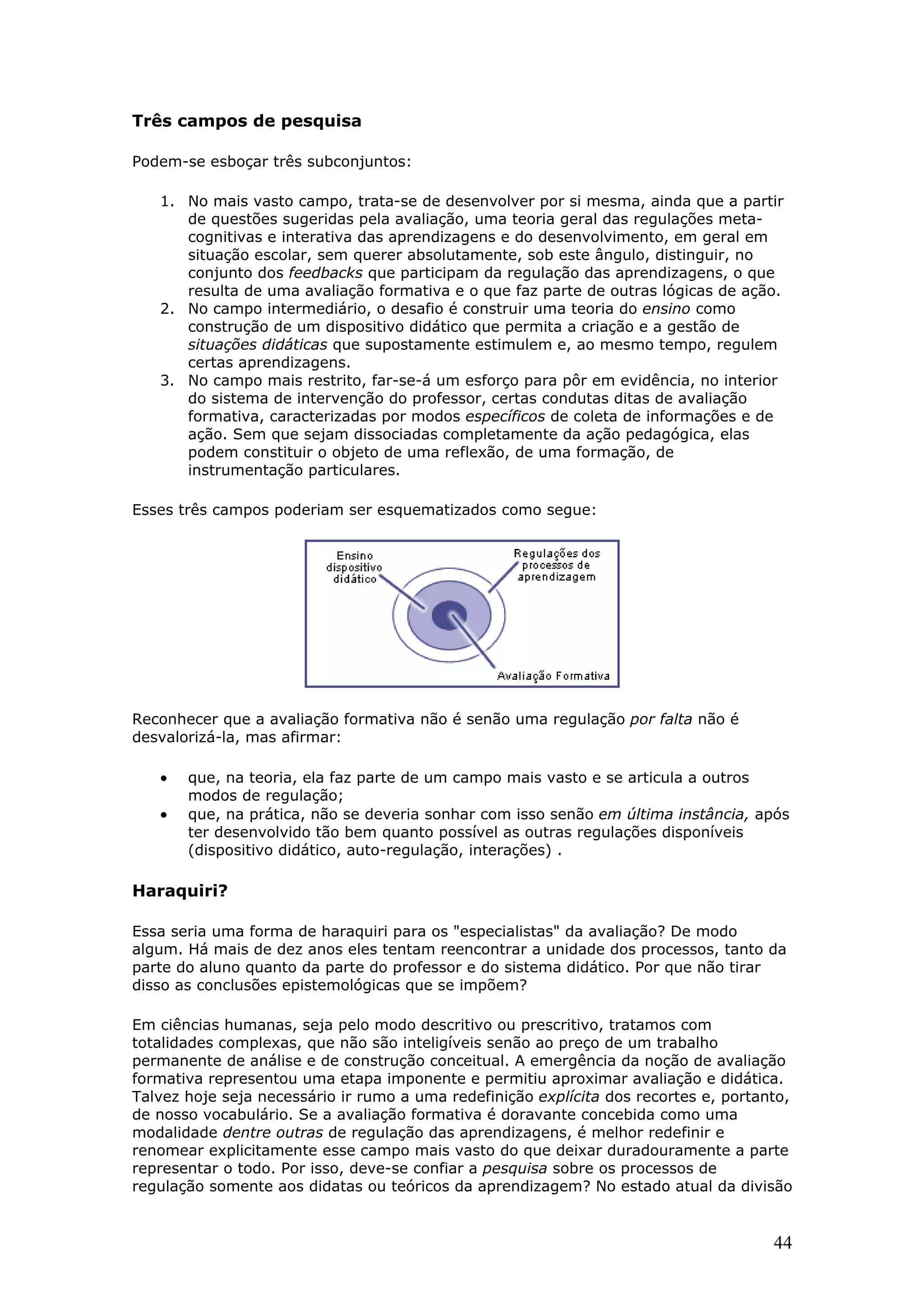 Três campos de pesquisa
Podem-se esboçar três subconjuntos:
1. No mais vasto campo, trata-se de desenvolver por si mesma, ainda que a partir
de questões sugeridas pela avaliação, uma teoria geral das regulações metacognitivas e interativa das aprendizagens e do desenvolvimento, em geral em
situação escolar, sem querer absolutamente, sob este ângulo, distinguir, no
conjunto dos feedbacks que participam da regulação das aprendizagens, o que
resulta de uma avaliação formativa e o que faz parte de outras lógicas de ação.
2. No campo intermediário, o desafio é construir uma teoria do ensino como
construção de um dispositivo didático que permita a criação e a gestão de
situações didáticas que supostamente estimulem e, ao mesmo tempo, regulem
certas aprendizagens.
3. No campo mais restrito, far-se-á um esforço para pôr em evidência, no interior
do sistema de intervenção do professor, certas condutas ditas de avaliação
formativa, caracterizadas por modos específicos de coleta de informações e de
ação. Sem que sejam dissociadas completamente da ação pedagógica, elas
podem constituir o objeto de uma reflexão, de uma formação, de
instrumentação particulares.
Esses três campos poderiam ser esquematizados como segue:

Reconhecer que a avaliação formativa não é senão uma regulação por falta não é
desvalorizá-la, mas afirmar:

•
•

que, na teoria, ela faz parte de um campo mais vasto e se articula a outros
modos de regulação;
que, na prática, não se deveria sonhar com isso senão em última instância, após
ter desenvolvido tão bem quanto possível as outras regulações disponíveis
(dispositivo didático, auto-regulação, interações) .

Haraquiri?
Essa seria uma forma de haraquiri para os "especialistas" da avaliação? De modo
algum. Há mais de dez anos eles tentam reencontrar a unidade dos processos, tanto da
parte do aluno quanto da parte do professor e do sistema didático. Por que não tirar
disso as conclusões epistemológicas que se impõem?
Em ciências humanas, seja pelo modo descritivo ou prescritivo, tratamos com
totalidades complexas, que não são inteligíveis senão ao preço de um trabalho
permanente de análise e de construção conceitual. A emergência da noção de avaliação
formativa representou uma etapa imponente e permitiu aproximar avaliação e didática.
Talvez hoje seja necessário ir rumo a uma redefinição explícita dos recortes e, portanto,
de nosso vocabulário. Se a avaliação formativa é doravante concebida como uma
modalidade dentre outras de regulação das aprendizagens, é melhor redefinir e
renomear explicitamente esse campo mais vasto do que deixar duradouramente a parte
representar o todo. Por isso, deve-se confiar a pesquisa sobre os processos de
regulação somente aos didatas ou teóricos da aprendizagem? No estado atual da divisão

44

 
