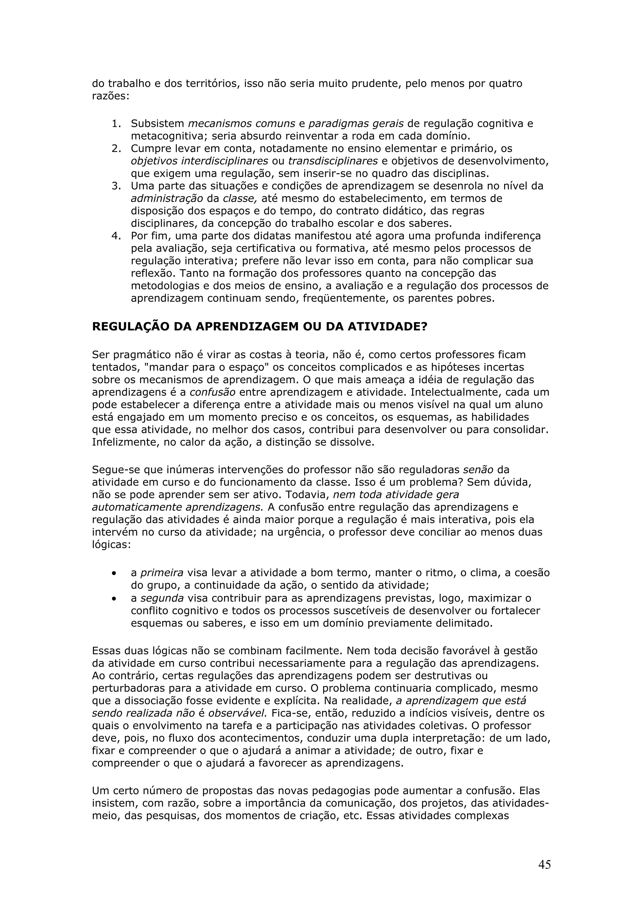 do trabalho e dos territórios, isso não seria muito prudente, pelo menos por quatro
razões:
1. Subsistem mecanismos comuns e paradigmas gerais de regulação cognitiva e
metacognitiva; seria absurdo reinventar a roda em cada domínio.
2. Cumpre levar em conta, notadamente no ensino elementar e primário, os
objetivos interdisciplinares ou transdisciplinares e objetivos de desenvolvimento,
que exigem uma regulação, sem inserir-se no quadro das disciplinas.
3. Uma parte das situações e condições de aprendizagem se desenrola no nível da
administração da classe, até mesmo do estabelecimento, em termos de
disposição dos espaços e do tempo, do contrato didático, das regras
disciplinares, da concepção do trabalho escolar e dos saberes.
4. Por fim, uma parte dos didatas manifestou até agora uma profunda indiferença
pela avaliação, seja certificativa ou formativa, até mesmo pelos processos de
regulação interativa; prefere não levar isso em conta, para não complicar sua
reflexão. Tanto na formação dos professores quanto na concepção das
metodologias e dos meios de ensino, a avaliação e a regulação dos processos de
aprendizagem continuam sendo, freqüentemente, os parentes pobres.

REGULAÇÃO DA APRENDIZAGEM OU DA ATIVIDADE?
Ser pragmático não é virar as costas à teoria, não é, como certos professores ficam
tentados, "mandar para o espaço" os conceitos complicados e as hipóteses incertas
sobre os mecanismos de aprendizagem. O que mais ameaça a idéia de regulação das
aprendizagens é a confusão entre aprendizagem e atividade. Intelectualmente, cada um
pode estabelecer a diferença entre a atividade mais ou menos visível na qual um aluno
está engajado em um momento preciso e os conceitos, os esquemas, as habilidades
que essa atividade, no melhor dos casos, contribui para desenvolver ou para consolidar.
Infelizmente, no calor da ação, a distinção se dissolve.
Segue-se que inúmeras intervenções do professor não são reguladoras senão da
atividade em curso e do funcionamento da classe. Isso é um problema? Sem dúvida,
não se pode aprender sem ser ativo. Todavia, nem toda atividade gera
automaticamente aprendizagens. A confusão entre regulação das aprendizagens e
regulação das atividades é ainda maior porque a regulação é mais interativa, pois ela
intervém no curso da atividade; na urgência, o professor deve conciliar ao menos duas
lógicas:

•
•

a primeira visa levar a atividade a bom termo, manter o ritmo, o clima, a coesão
do grupo, a continuidade da ação, o sentido da atividade;
a segunda visa contribuir para as aprendizagens previstas, logo, maximizar o
conflito cognitivo e todos os processos suscetíveis de desenvolver ou fortalecer
esquemas ou saberes, e isso em um domínio previamente delimitado.

Essas duas lógicas não se combinam facilmente. Nem toda decisão favorável à gestão
da atividade em curso contribui necessariamente para a regulação das aprendizagens.
Ao contrário, certas regulações das aprendizagens podem ser destrutivas ou
perturbadoras para a atividade em curso. O problema continuaria complicado, mesmo
que a dissociação fosse evidente e explícita. Na realidade, a aprendizagem que está
sendo realizada não é observável. Fica-se, então, reduzido a indícios visíveis, dentre os
quais o envolvimento na tarefa e a participação nas atividades coletivas. O professor
deve, pois, no fluxo dos acontecimentos, conduzir uma dupla interpretação: de um lado,
fixar e compreender o que o ajudará a animar a atividade; de outro, fixar e
compreender o que o ajudará a favorecer as aprendizagens.
Um certo número de propostas das novas pedagogias pode aumentar a confusão. Elas
insistem, com razão, sobre a importância da comunicação, dos projetos, das atividadesmeio, das pesquisas, dos momentos de criação, etc. Essas atividades complexas

45

 