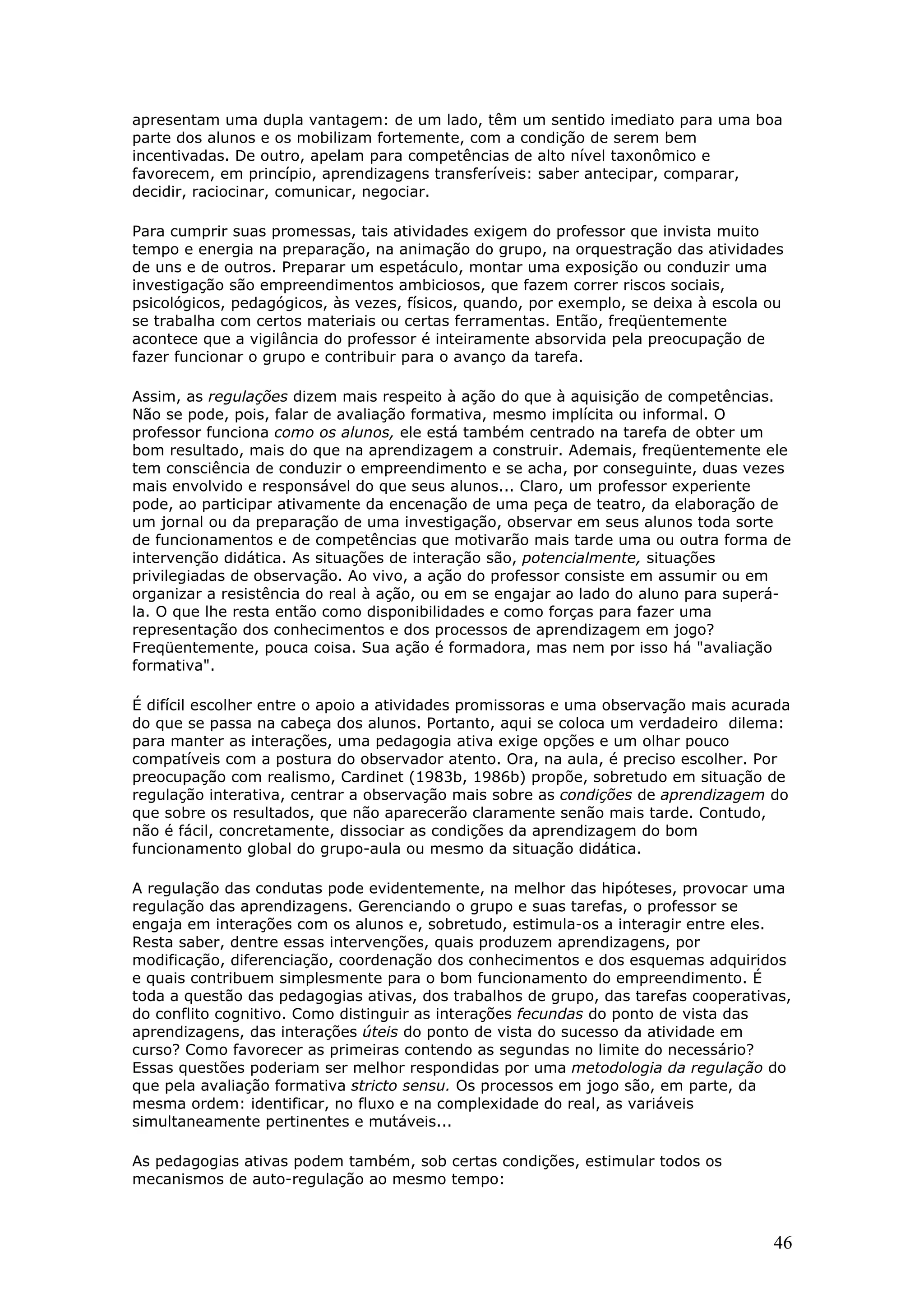apresentam uma dupla vantagem: de um lado, têm um sentido imediato para uma boa
parte dos alunos e os mobilizam fortemente, com a condição de serem bem
incentivadas. De outro, apelam para competências de alto nível taxonômico e
favorecem, em princípio, aprendizagens transferíveis: saber antecipar, comparar,
decidir, raciocinar, comunicar, negociar.
Para cumprir suas promessas, tais atividades exigem do professor que invista muito
tempo e energia na preparação, na animação do grupo, na orquestração das atividades
de uns e de outros. Preparar um espetáculo, montar uma exposição ou conduzir uma
investigação são empreendimentos ambiciosos, que fazem correr riscos sociais,
psicológicos, pedagógicos, às vezes, físicos, quando, por exemplo, se deixa à escola ou
se trabalha com certos materiais ou certas ferramentas. Então, freqüentemente
acontece que a vigilância do professor é inteiramente absorvida pela preocupação de
fazer funcionar o grupo e contribuir para o avanço da tarefa.
Assim, as regulações dizem mais respeito à ação do que à aquisição de competências.
Não se pode, pois, falar de avaliação formativa, mesmo implícita ou informal. O
professor funciona como os alunos, ele está também centrado na tarefa de obter um
bom resultado, mais do que na aprendizagem a construir. Ademais, freqüentemente ele
tem consciência de conduzir o empreendimento e se acha, por conseguinte, duas vezes
mais envolvido e responsável do que seus alunos... Claro, um professor experiente
pode, ao participar ativamente da encenação de uma peça de teatro, da elaboração de
um jornal ou da preparação de uma investigação, observar em seus alunos toda sorte
de funcionamentos e de competências que motivarão mais tarde uma ou outra forma de
intervenção didática. As situações de interação são, potencialmente, situações
privilegiadas de observação. Ao vivo, a ação do professor consiste em assumir ou em
organizar a resistência do real à ação, ou em se engajar ao lado do aluno para superála. O que lhe resta então como disponibilidades e como forças para fazer uma
representação dos conhecimentos e dos processos de aprendizagem em jogo?
Freqüentemente, pouca coisa. Sua ação é formadora, mas nem por isso há "avaliação
formativa".
É difícil escolher entre o apoio a atividades promissoras e uma observação mais acurada
do que se passa na cabeça dos alunos. Portanto, aqui se coloca um verdadeiro dilema:
para manter as interações, uma pedagogia ativa exige opções e um olhar pouco
compatíveis com a postura do observador atento. Ora, na aula, é preciso escolher. Por
preocupação com realismo, Cardinet (1983b, 1986b) propõe, sobretudo em situação de
regulação interativa, centrar a observação mais sobre as condições de aprendizagem do
que sobre os resultados, que não aparecerão claramente senão mais tarde. Contudo,
não é fácil, concretamente, dissociar as condições da aprendizagem do bom
funcionamento global do grupo-aula ou mesmo da situação didática.
A regulação das condutas pode evidentemente, na melhor das hipóteses, provocar uma
regulação das aprendizagens. Gerenciando o grupo e suas tarefas, o professor se
engaja em interações com os alunos e, sobretudo, estimula-os a interagir entre eles.
Resta saber, dentre essas intervenções, quais produzem aprendizagens, por
modificação, diferenciação, coordenação dos conhecimentos e dos esquemas adquiridos
e quais contribuem simplesmente para o bom funcionamento do empreendimento. É
toda a questão das pedagogias ativas, dos trabalhos de grupo, das tarefas cooperativas,
do conflito cognitivo. Como distinguir as interações fecundas do ponto de vista das
aprendizagens, das interações úteis do ponto de vista do sucesso da atividade em
curso? Como favorecer as primeiras contendo as segundas no limite do necessário?
Essas questões poderiam ser melhor respondidas por uma metodologia da regulação do
que pela avaliação formativa stricto sensu. Os processos em jogo são, em parte, da
mesma ordem: identificar, no fluxo e na complexidade do real, as variáveis
simultaneamente pertinentes e mutáveis...
As pedagogias ativas podem também, sob certas condições, estimular todos os
mecanismos de auto-regulação ao mesmo tempo:

46

 