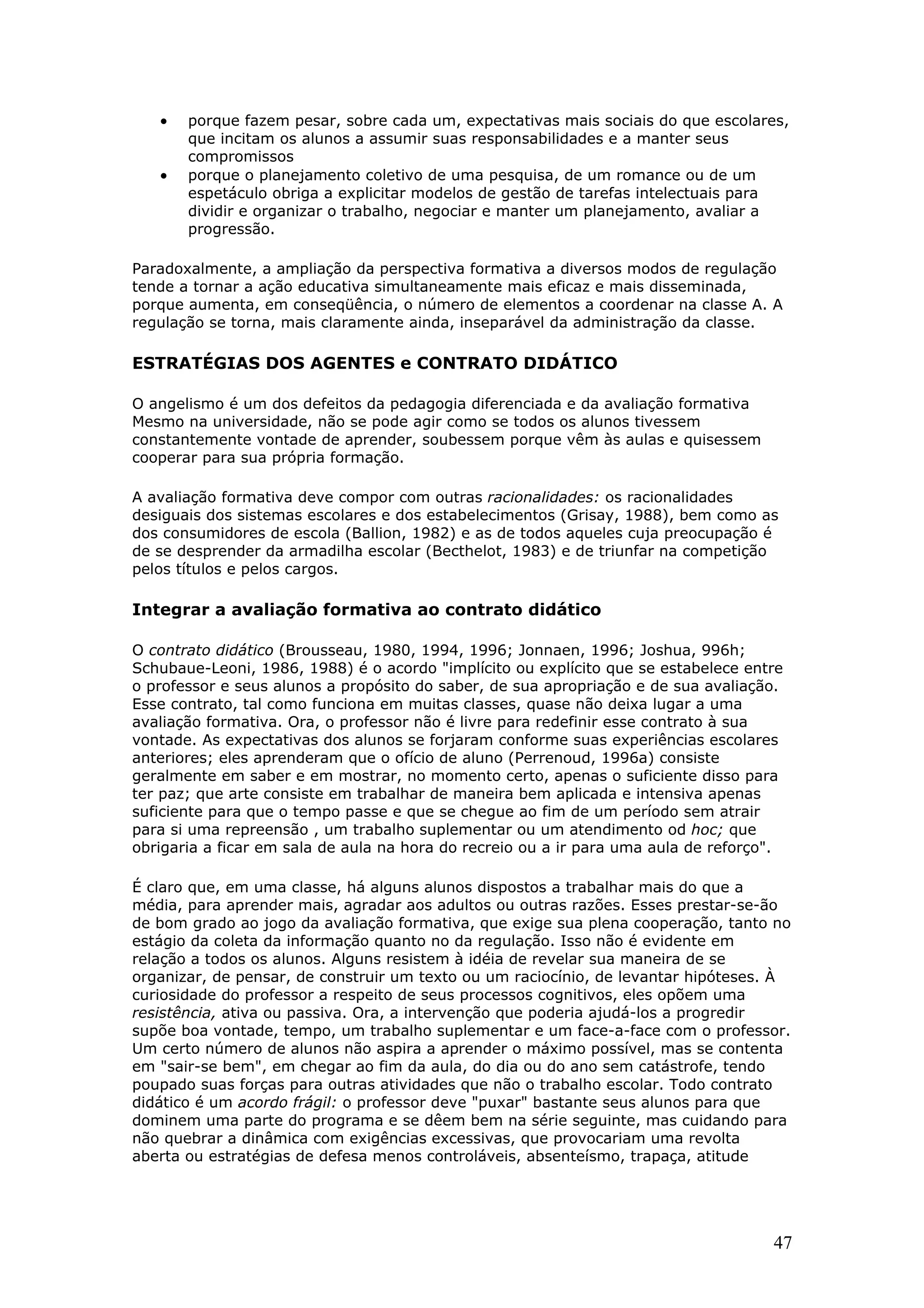 •
•

porque fazem pesar, sobre cada um, expectativas mais sociais do que escolares,
que incitam os alunos a assumir suas responsabilidades e a manter seus
compromissos
porque o planejamento coletivo de uma pesquisa, de um romance ou de um
espetáculo obriga a explicitar modelos de gestão de tarefas intelectuais para
dividir e organizar o trabalho, negociar e manter um planejamento, avaliar a
progressão.

Paradoxalmente, a ampliação da perspectiva formativa a diversos modos de regulação
tende a tornar a ação educativa simultaneamente mais eficaz e mais disseminada,
porque aumenta, em conseqüência, o número de elementos a coordenar na classe A. A
regulação se torna, mais claramente ainda, inseparável da administração da classe.

ESTRATÉGIAS DOS AGENTES e CONTRATO DIDÁTICO
O angelismo é um dos defeitos da pedagogia diferenciada e da avaliação formativa
Mesmo na universidade, não se pode agir como se todos os alunos tivessem
constantemente vontade de aprender, soubessem porque vêm às aulas e quisessem
cooperar para sua própria formação.
A avaliação formativa deve compor com outras racionalidades: os racionalidades
desiguais dos sistemas escolares e dos estabelecimentos (Grisay, 1988), bem como as
dos consumidores de escola (Ballion, 1982) e as de todos aqueles cuja preocupação é
de se desprender da armadilha escolar (Becthelot, 1983) e de triunfar na competição
pelos títulos e pelos cargos.

Integrar a avaliação formativa ao contrato didático
O contrato didático (Brousseau, 1980, 1994, 1996; Jonnaen, 1996; Joshua, 996h;
Schubaue-Leoni, 1986, 1988) é o acordo "implícito ou explícito que se estabelece entre
o professor e seus alunos a propósito do saber, de sua apropriação e de sua avaliação.
Esse contrato, tal como funciona em muitas classes, quase não deixa lugar a uma
avaliação formativa. Ora, o professor não é livre para redefinir esse contrato à sua
vontade. As expectativas dos alunos se forjaram conforme suas experiências escolares
anteriores; eles aprenderam que o ofício de aluno (Perrenoud, 1996a) consiste
geralmente em saber e em mostrar, no momento certo, apenas o suficiente disso para
ter paz; que arte consiste em trabalhar de maneira bem aplicada e intensiva apenas
suficiente para que o tempo passe e que se chegue ao fim de um período sem atrair
para si uma repreensão , um trabalho suplementar ou um atendimento od hoc; que
obrigaria a ficar em sala de aula na hora do recreio ou a ir para uma aula de reforço".
É claro que, em uma classe, há alguns alunos dispostos a trabalhar mais do que a
média, para aprender mais, agradar aos adultos ou outras razões. Esses prestar-se-ão
de bom grado ao jogo da avaliação formativa, que exige sua plena cooperação, tanto no
estágio da coleta da informação quanto no da regulação. Isso não é evidente em
relação a todos os alunos. Alguns resistem à idéia de revelar sua maneira de se
organizar, de pensar, de construir um texto ou um raciocínio, de levantar hipóteses. À
curiosidade do professor a respeito de seus processos cognitivos, eles opõem uma
resistência, ativa ou passiva. Ora, a intervenção que poderia ajudá-los a progredir
supõe boa vontade, tempo, um trabalho suplementar e um face-a-face com o professor.
Um certo número de alunos não aspira a aprender o máximo possível, mas se contenta
em "sair-se bem", em chegar ao fim da aula, do dia ou do ano sem catástrofe, tendo
poupado suas forças para outras atividades que não o trabalho escolar. Todo contrato
didático é um acordo frágil: o professor deve "puxar" bastante seus alunos para que
dominem uma parte do programa e se dêem bem na série seguinte, mas cuidando para
não quebrar a dinâmica com exigências excessivas, que provocariam uma revolta
aberta ou estratégias de defesa menos controláveis, absenteísmo, trapaça, atitude

47

 