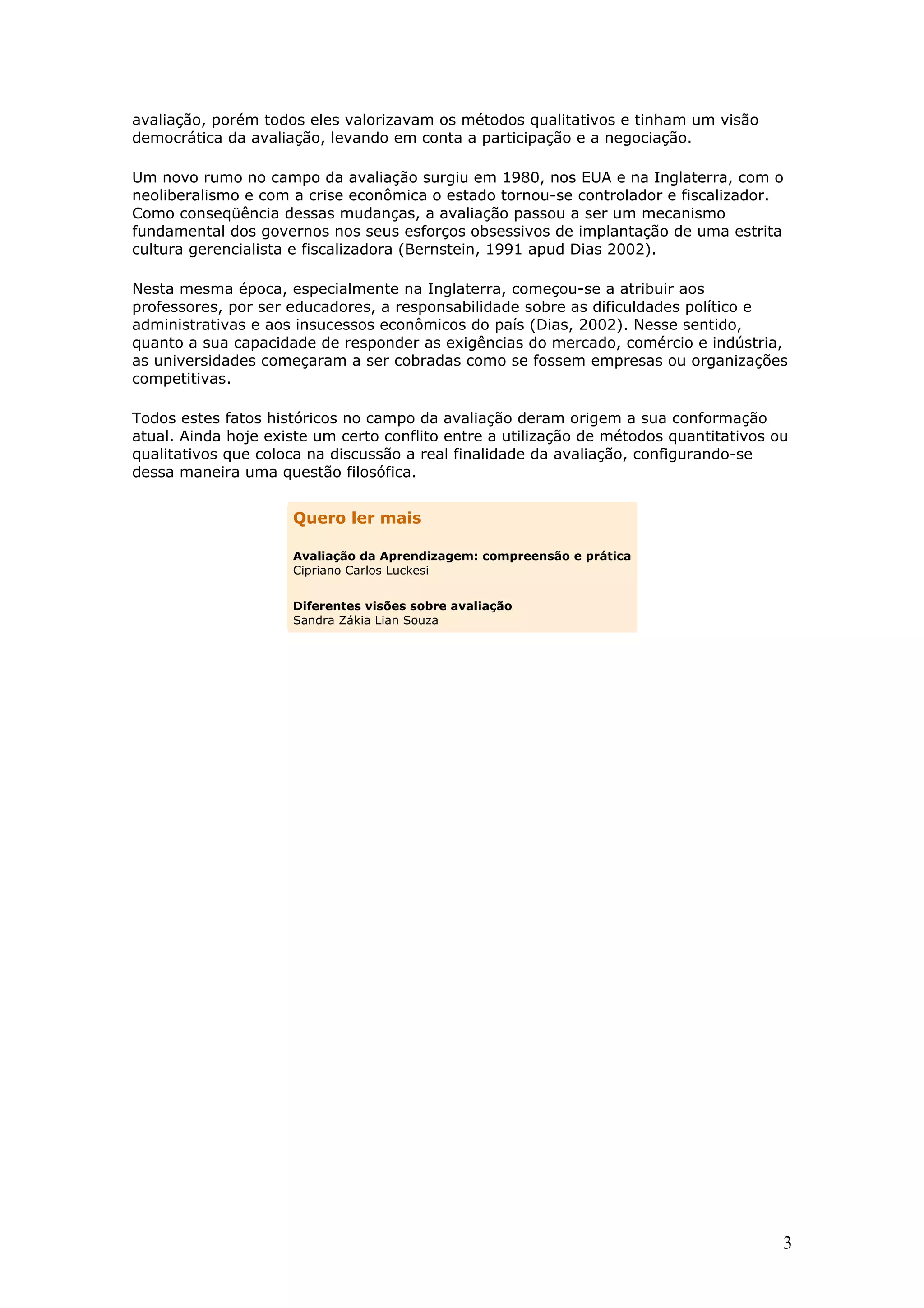 avaliação, porém todos eles valorizavam os métodos qualitativos e tinham um visão
democrática da avaliação, levando em conta a participação e a negociação.
Um novo rumo no campo da avaliação surgiu em 1980, nos EUA e na Inglaterra, com o
neoliberalismo e com a crise econômica o estado tornou-se controlador e fiscalizador.
Como conseqüência dessas mudanças, a avaliação passou a ser um mecanismo
fundamental dos governos nos seus esforços obsessivos de implantação de uma estrita
cultura gerencialista e fiscalizadora (Bernstein, 1991 apud Dias 2002).
Nesta mesma época, especialmente na Inglaterra, começou-se a atribuir aos
professores, por ser educadores, a responsabilidade sobre as dificuldades político e
administrativas e aos insucessos econômicos do país (Dias, 2002). Nesse sentido,
quanto a sua capacidade de responder as exigências do mercado, comércio e indústria,
as universidades começaram a ser cobradas como se fossem empresas ou organizações
competitivas.
Todos estes fatos históricos no campo da avaliação deram origem a sua conformação
atual. Ainda hoje existe um certo conflito entre a utilização de métodos quantitativos ou
qualitativos que coloca na discussão a real finalidade da avaliação, configurando-se
dessa maneira uma questão filosófica.

Quero ler mais
Avaliação da Aprendizagem: compreensão e prática
Cipriano Carlos Luckesi
Diferentes visões sobre avaliação
Sandra Zákia Lian Souza

3

 