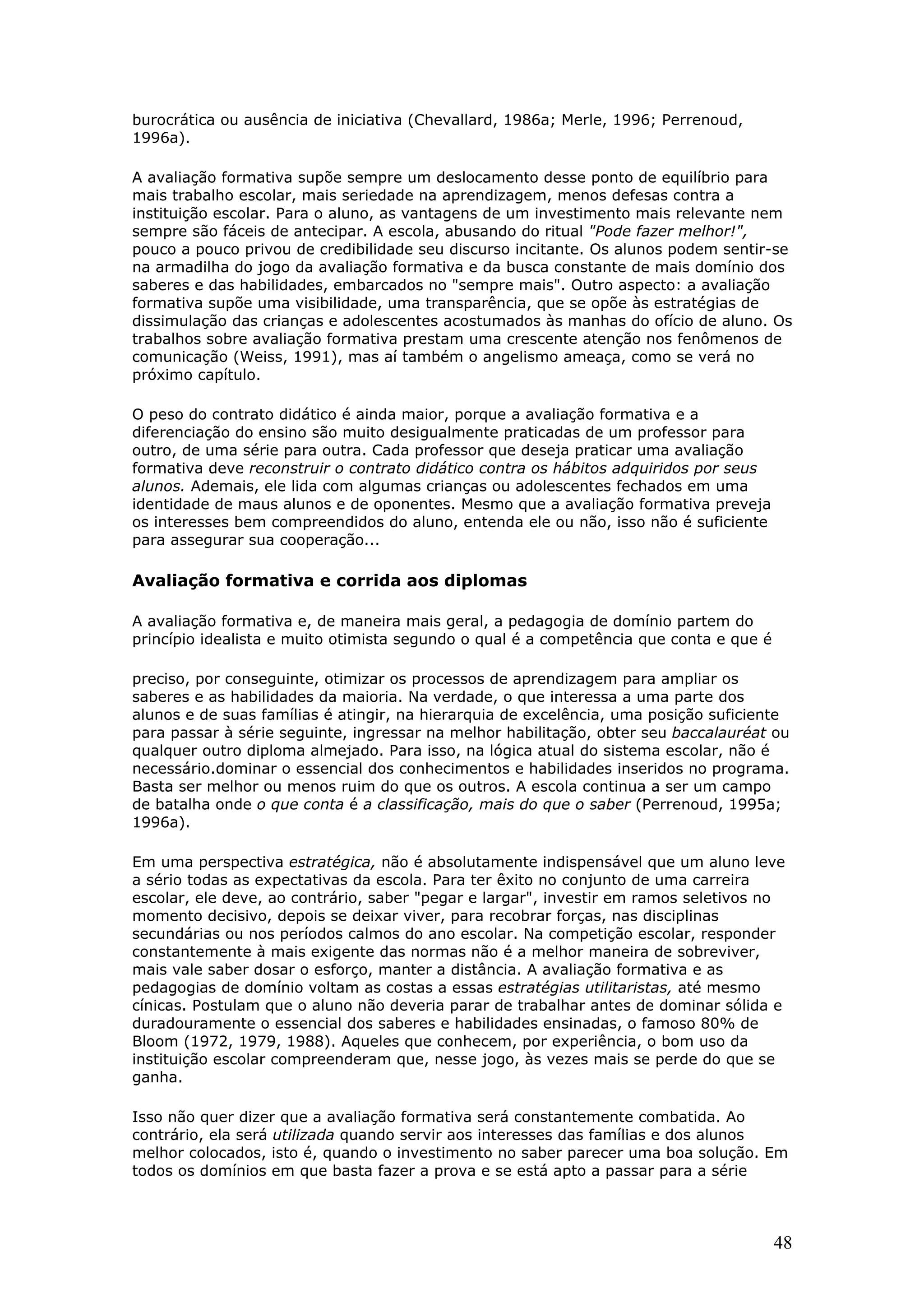 burocrática ou ausência de iniciativa (Chevallard, 1986a; Merle, 1996; Perrenoud,
1996a).
A avaliação formativa supõe sempre um deslocamento desse ponto de equilíbrio para
mais trabalho escolar, mais seriedade na aprendizagem, menos defesas contra a
instituição escolar. Para o aluno, as vantagens de um investimento mais relevante nem
sempre são fáceis de antecipar. A escola, abusando do ritual "Pode fazer melhor!",
pouco a pouco privou de credibilidade seu discurso incitante. Os alunos podem sentir-se
na armadilha do jogo da avaliação formativa e da busca constante de mais domínio dos
saberes e das habilidades, embarcados no "sempre mais". Outro aspecto: a avaliação
formativa supõe uma visibilidade, uma transparência, que se opõe às estratégias de
dissimulação das crianças e adolescentes acostumados às manhas do ofício de aluno. Os
trabalhos sobre avaliação formativa prestam uma crescente atenção nos fenômenos de
comunicação (Weiss, 1991), mas aí também o angelismo ameaça, como se verá no
próximo capítulo.
O peso do contrato didático é ainda maior, porque a avaliação formativa e a
diferenciação do ensino são muito desigualmente praticadas de um professor para
outro, de uma série para outra. Cada professor que deseja praticar uma avaliação
formativa deve reconstruir o contrato didático contra os hábitos adquiridos por seus
alunos. Ademais, ele lida com algumas crianças ou adolescentes fechados em uma
identidade de maus alunos e de oponentes. Mesmo que a avaliação formativa preveja
os interesses bem compreendidos do aluno, entenda ele ou não, isso não é suficiente
para assegurar sua cooperação...

Avaliação formativa e corrida aos diplomas
A avaliação formativa e, de maneira mais geral, a pedagogia de domínio partem do
princípio idealista e muito otimista segundo o qual é a competência que conta e que é
preciso, por conseguinte, otimizar os processos de aprendizagem para ampliar os
saberes e as habilidades da maioria. Na verdade, o que interessa a uma parte dos
alunos e de suas famílias é atingir, na hierarquia de excelência, uma posição suficiente
para passar à série seguinte, ingressar na melhor habilitação, obter seu baccalauréat ou
qualquer outro diploma almejado. Para isso, na lógica atual do sistema escolar, não é
necessário.dominar o essencial dos conhecimentos e habilidades inseridos no programa.
Basta ser melhor ou menos ruim do que os outros. A escola continua a ser um campo
de batalha onde o que conta é a classificação, mais do que o saber (Perrenoud, 1995a;
1996a).
Em uma perspectiva estratégica, não é absolutamente indispensável que um aluno leve
a sério todas as expectativas da escola. Para ter êxito no conjunto de uma carreira
escolar, ele deve, ao contrário, saber "pegar e largar", investir em ramos seletivos no
momento decisivo, depois se deixar viver, para recobrar forças, nas disciplinas
secundárias ou nos períodos calmos do ano escolar. Na competição escolar, responder
constantemente à mais exigente das normas não é a melhor maneira de sobreviver,
mais vale saber dosar o esforço, manter a distância. A avaliação formativa e as
pedagogias de domínio voltam as costas a essas estratégias utilitaristas, até mesmo
cínicas. Postulam que o aluno não deveria parar de trabalhar antes de dominar sólida e
duradouramente o essencial dos saberes e habilidades ensinadas, o famoso 80% de
Bloom (1972, 1979, 1988). Aqueles que conhecem, por experiência, o bom uso da
instituição escolar compreenderam que, nesse jogo, às vezes mais se perde do que se
ganha.
Isso não quer dizer que a avaliação formativa será constantemente combatida. Ao
contrário, ela será utilizada quando servir aos interesses das famílias e dos alunos
melhor colocados, isto é, quando o investimento no saber parecer uma boa solução. Em
todos os domínios em que basta fazer a prova e se está apto a passar para a série

48

 