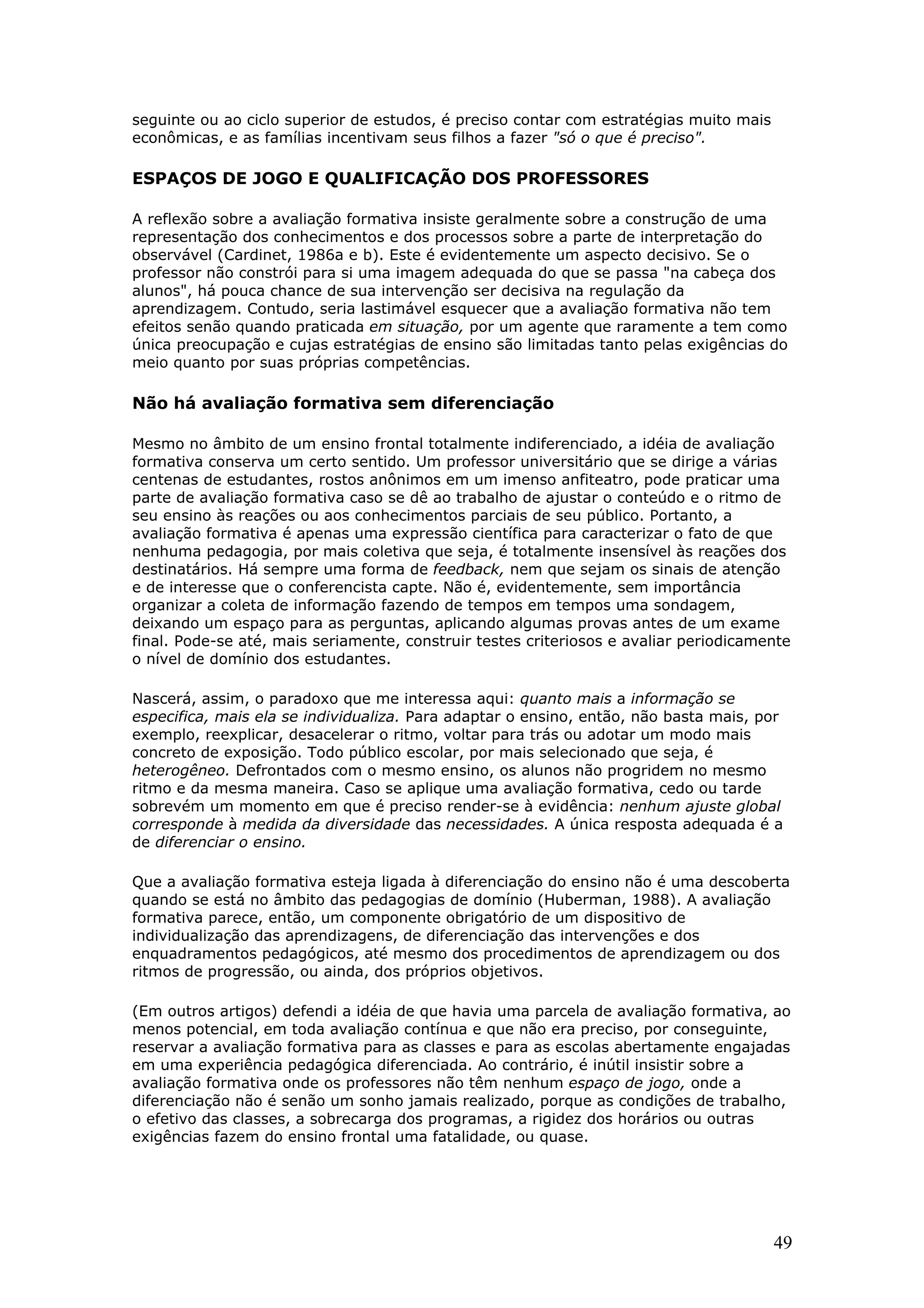 seguinte ou ao ciclo superior de estudos, é preciso contar com estratégias muito mais
econômicas, e as famílias incentivam seus filhos a fazer "só o que é preciso".

ESPAÇOS DE JOGO E QUALIFICAÇÃO DOS PROFESSORES
A reflexão sobre a avaliação formativa insiste geralmente sobre a construção de uma
representação dos conhecimentos e dos processos sobre a parte de interpretação do
observável (Cardinet, 1986a e b). Este é evidentemente um aspecto decisivo. Se o
professor não constrói para si uma imagem adequada do que se passa "na cabeça dos
alunos", há pouca chance de sua intervenção ser decisiva na regulação da
aprendizagem. Contudo, seria lastimável esquecer que a avaliação formativa não tem
efeitos senão quando praticada em situação, por um agente que raramente a tem como
única preocupação e cujas estratégias de ensino são limitadas tanto pelas exigências do
meio quanto por suas próprias competências.

Não há avaliação formativa sem diferenciação
Mesmo no âmbito de um ensino frontal totalmente indiferenciado, a idéia de avaliação
formativa conserva um certo sentido. Um professor universitário que se dirige a várias
centenas de estudantes, rostos anônimos em um imenso anfiteatro, pode praticar uma
parte de avaliação formativa caso se dê ao trabalho de ajustar o conteúdo e o ritmo de
seu ensino às reações ou aos conhecimentos parciais de seu público. Portanto, a
avaliação formativa é apenas uma expressão científica para caracterizar o fato de que
nenhuma pedagogia, por mais coletiva que seja, é totalmente insensível às reações dos
destinatários. Há sempre uma forma de feedback, nem que sejam os sinais de atenção
e de interesse que o conferencista capte. Não é, evidentemente, sem importância
organizar a coleta de informação fazendo de tempos em tempos uma sondagem,
deixando um espaço para as perguntas, aplicando algumas provas antes de um exame
final. Pode-se até, mais seriamente, construir testes criteriosos e avaliar periodicamente
o nível de domínio dos estudantes.
Nascerá, assim, o paradoxo que me interessa aqui: quanto mais a informação se
especifica, mais ela se individualiza. Para adaptar o ensino, então, não basta mais, por
exemplo, reexplicar, desacelerar o ritmo, voltar para trás ou adotar um modo mais
concreto de exposição. Todo público escolar, por mais selecionado que seja, é
heterogêneo. Defrontados com o mesmo ensino, os alunos não progridem no mesmo
ritmo e da mesma maneira. Caso se aplique uma avaliação formativa, cedo ou tarde
sobrevém um momento em que é preciso render-se à evidência: nenhum ajuste global
corresponde à medida da diversidade das necessidades. A única resposta adequada é a
de diferenciar o ensino.
Que a avaliação formativa esteja ligada à diferenciação do ensino não é uma descoberta
quando se está no âmbito das pedagogias de domínio (Huberman, 1988). A avaliação
formativa parece, então, um componente obrigatório de um dispositivo de
individualização das aprendizagens, de diferenciação das intervenções e dos
enquadramentos pedagógicos, até mesmo dos procedimentos de aprendizagem ou dos
ritmos de progressão, ou ainda, dos próprios objetivos.
(Em outros artigos) defendi a idéia de que havia uma parcela de avaliação formativa, ao
menos potencial, em toda avaliação contínua e que não era preciso, por conseguinte,
reservar a avaliação formativa para as classes e para as escolas abertamente engajadas
em uma experiência pedagógica diferenciada. Ao contrário, é inútil insistir sobre a
avaliação formativa onde os professores não têm nenhum espaço de jogo, onde a
diferenciação não é senão um sonho jamais realizado, porque as condições de trabalho,
o efetivo das classes, a sobrecarga dos programas, a rigidez dos horários ou outras
exigências fazem do ensino frontal uma fatalidade, ou quase.

49

 