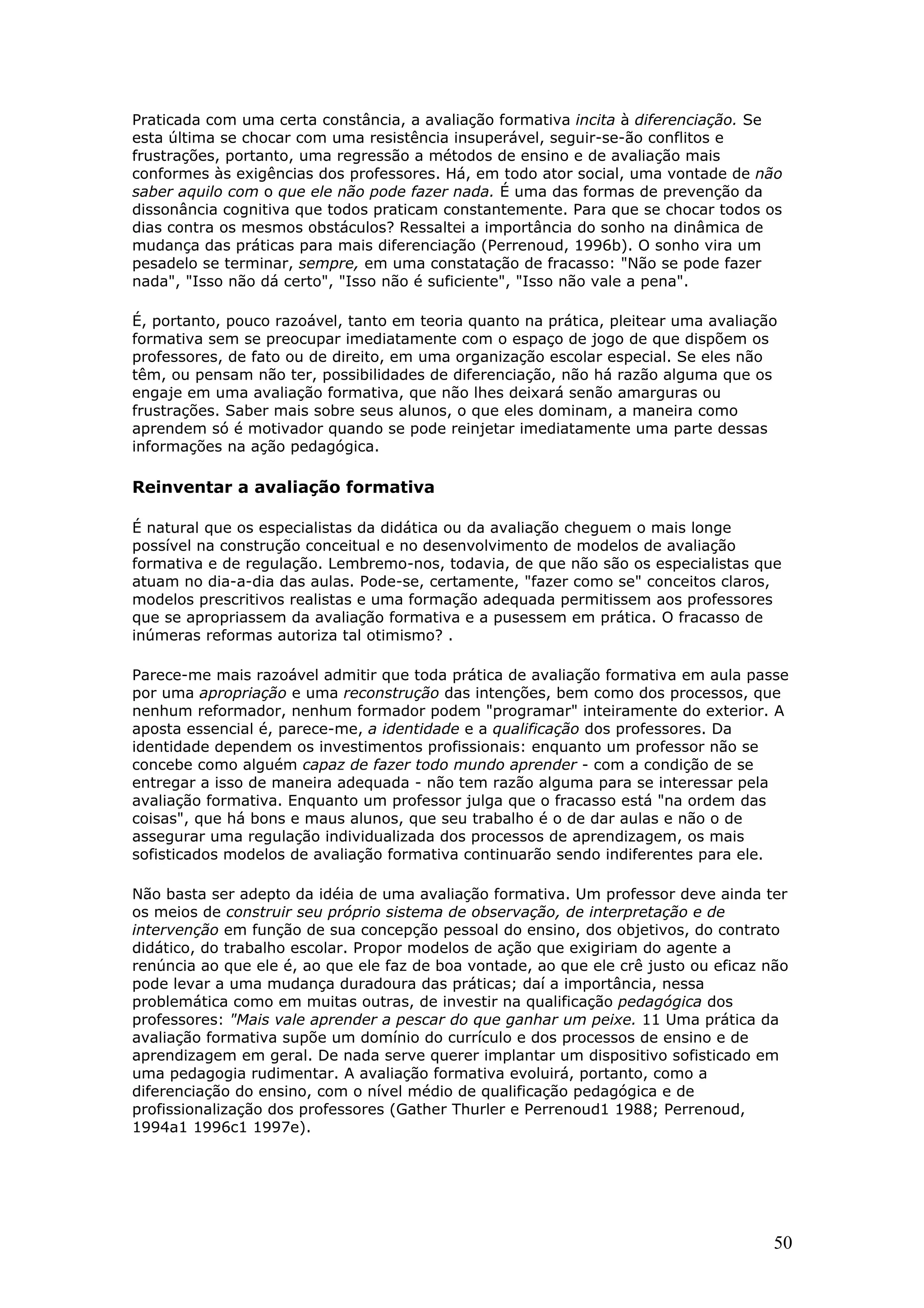 Praticada com uma certa constância, a avaliação formativa incita à diferenciação. Se
esta última se chocar com uma resistência insuperável, seguir-se-ão conflitos e
frustrações, portanto, uma regressão a métodos de ensino e de avaliação mais
conformes às exigências dos professores. Há, em todo ator social, uma vontade de não
saber aquilo com o que ele não pode fazer nada. É uma das formas de prevenção da
dissonância cognitiva que todos praticam constantemente. Para que se chocar todos os
dias contra os mesmos obstáculos? Ressaltei a importância do sonho na dinâmica de
mudança das práticas para mais diferenciação (Perrenoud, 1996b). O sonho vira um
pesadelo se terminar, sempre, em uma constatação de fracasso: "Não se pode fazer
nada", "Isso não dá certo", "Isso não é suficiente", "Isso não vale a pena".
É, portanto, pouco razoável, tanto em teoria quanto na prática, pleitear uma avaliação
formativa sem se preocupar imediatamente com o espaço de jogo de que dispõem os
professores, de fato ou de direito, em uma organização escolar especial. Se eles não
têm, ou pensam não ter, possibilidades de diferenciação, não há razão alguma que os
engaje em uma avaliação formativa, que não lhes deixará senão amarguras ou
frustrações. Saber mais sobre seus alunos, o que eles dominam, a maneira como
aprendem só é motivador quando se pode reinjetar imediatamente uma parte dessas
informações na ação pedagógica.

Reinventar a avaliação formativa
É natural que os especialistas da didática ou da avaliação cheguem o mais longe
possível na construção conceitual e no desenvolvimento de modelos de avaliação
formativa e de regulação. Lembremo-nos, todavia, de que não são os especialistas que
atuam no dia-a-dia das aulas. Pode-se, certamente, "fazer como se" conceitos claros,
modelos prescritivos realistas e uma formação adequada permitissem aos professores
que se apropriassem da avaliação formativa e a pusessem em prática. O fracasso de
inúmeras reformas autoriza tal otimismo? .
Parece-me mais razoável admitir que toda prática de avaliação formativa em aula passe
por uma apropriação e uma reconstrução das intenções, bem como dos processos, que
nenhum reformador, nenhum formador podem "programar" inteiramente do exterior. A
aposta essencial é, parece-me, a identidade e a qualificação dos professores. Da
identidade dependem os investimentos profissionais: enquanto um professor não se
concebe como alguém capaz de fazer todo mundo aprender - com a condição de se
entregar a isso de maneira adequada - não tem razão alguma para se interessar pela
avaliação formativa. Enquanto um professor julga que o fracasso está "na ordem das
coisas", que há bons e maus alunos, que seu trabalho é o de dar aulas e não o de
assegurar uma regulação individualizada dos processos de aprendizagem, os mais
sofisticados modelos de avaliação formativa continuarão sendo indiferentes para ele.
Não basta ser adepto da idéia de uma avaliação formativa. Um professor deve ainda ter
os meios de construir seu próprio sistema de observação, de interpretação e de
intervenção em função de sua concepção pessoal do ensino, dos objetivos, do contrato
didático, do trabalho escolar. Propor modelos de ação que exigiriam do agente a
renúncia ao que ele é, ao que ele faz de boa vontade, ao que ele crê justo ou eficaz não
pode levar a uma mudança duradoura das práticas; daí a importância, nessa
problemática como em muitas outras, de investir na qualificação pedagógica dos
professores: "Mais vale aprender a pescar do que ganhar um peixe. 11 Uma prática da
avaliação formativa supõe um domínio do currículo e dos processos de ensino e de
aprendizagem em geral. De nada serve querer implantar um dispositivo sofisticado em
uma pedagogia rudimentar. A avaliação formativa evoluirá, portanto, como a
diferenciação do ensino, com o nível médio de qualificação pedagógica e de
profissionalização dos professores (Gather Thurler e Perrenoud1 1988; Perrenoud,
1994a1 1996c1 1997e).

50

 