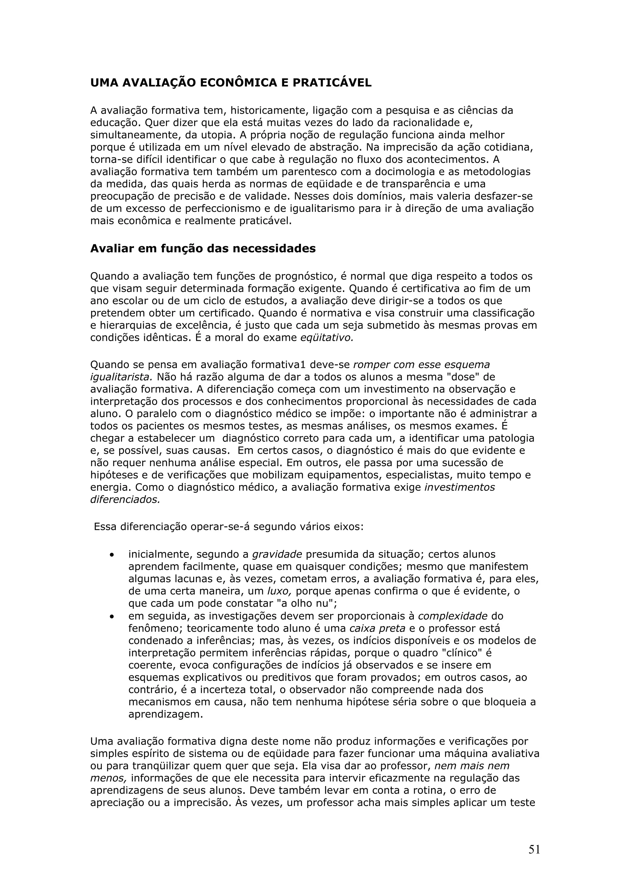 UMA AVALIAÇÃO ECONÔMICA E PRATICÁVEL
A avaliação formativa tem, historicamente, ligação com a pesquisa e as ciências da
educação. Quer dizer que ela está muitas vezes do lado da racionalidade e,
simultaneamente, da utopia. A própria noção de regulação funciona ainda melhor
porque é utilizada em um nível elevado de abstração. Na imprecisão da ação cotidiana,
torna-se difícil identificar o que cabe à regulação no fluxo dos acontecimentos. A
avaliação formativa tem também um parentesco com a docimologia e as metodologias
da medida, das quais herda as normas de eqüidade e de transparência e uma
preocupação de precisão e de validade. Nesses dois domínios, mais valeria desfazer-se
de um excesso de perfeccionismo e de igualitarismo para ir à direção de uma avaliação
mais econômica e realmente praticável.

Avaliar em função das necessidades
Quando a avaliação tem funções de prognóstico, é normal que diga respeito a todos os
que visam seguir determinada formação exigente. Quando é certificativa ao fim de um
ano escolar ou de um ciclo de estudos, a avaliação deve dirigir-se a todos os que
pretendem obter um certificado. Quando é normativa e visa construir uma classificação
e hierarquias de excelência, é justo que cada um seja submetido às mesmas provas em
condições idênticas. É a moral do exame eqüitativo.
Quando se pensa em avaliação formativa1 deve-se romper com esse esquema
igualitarista. Não há razão alguma de dar a todos os alunos a mesma "dose" de
avaliação formativa. A diferenciação começa com um investimento na observação e
interpretação dos processos e dos conhecimentos proporcional às necessidades de cada
aluno. O paralelo com o diagnóstico médico se impõe: o importante não é administrar a
todos os pacientes os mesmos testes, as mesmas análises, os mesmos exames. É
chegar a estabelecer um diagnóstico correto para cada um, a identificar uma patologia
e, se possível, suas causas. Em certos casos, o diagnóstico é mais do que evidente e
não requer nenhuma análise especial. Em outros, ele passa por uma sucessão de
hipóteses e de verificações que mobilizam equipamentos, especialistas, muito tempo e
energia. Como o diagnóstico médico, a avaliação formativa exige investimentos
diferenciados.
Essa diferenciação operar-se-á segundo vários eixos:

•

•

inicialmente, segundo a gravidade presumida da situação; certos alunos
aprendem facilmente, quase em quaisquer condições; mesmo que manifestem
algumas lacunas e, às vezes, cometam erros, a avaliação formativa é, para eles,
de uma certa maneira, um luxo, porque apenas confirma o que é evidente, o
que cada um pode constatar "a olho nu";
em seguida, as investigações devem ser proporcionais à complexidade do
fenômeno; teoricamente todo aluno é uma caixa preta e o professor está
condenado a inferências; mas, às vezes, os indícios disponíveis e os modelos de
interpretação permitem inferências rápidas, porque o quadro "clínico" é
coerente, evoca configurações de indícios já observados e se insere em
esquemas explicativos ou preditivos que foram provados; em outros casos, ao
contrário, é a incerteza total, o observador não compreende nada dos
mecanismos em causa, não tem nenhuma hipótese séria sobre o que bloqueia a
aprendizagem.

Uma avaliação formativa digna deste nome não produz informações e verificações por
simples espírito de sistema ou de eqüidade para fazer funcionar uma máquina avaliativa
ou para tranqüilizar quem quer que seja. Ela visa dar ao professor, nem mais nem
menos, informações de que ele necessita para intervir eficazmente na regulação das
aprendizagens de seus alunos. Deve também levar em conta a rotina, o erro de
apreciação ou a imprecisão. Às vezes, um professor acha mais simples aplicar um teste

51

 